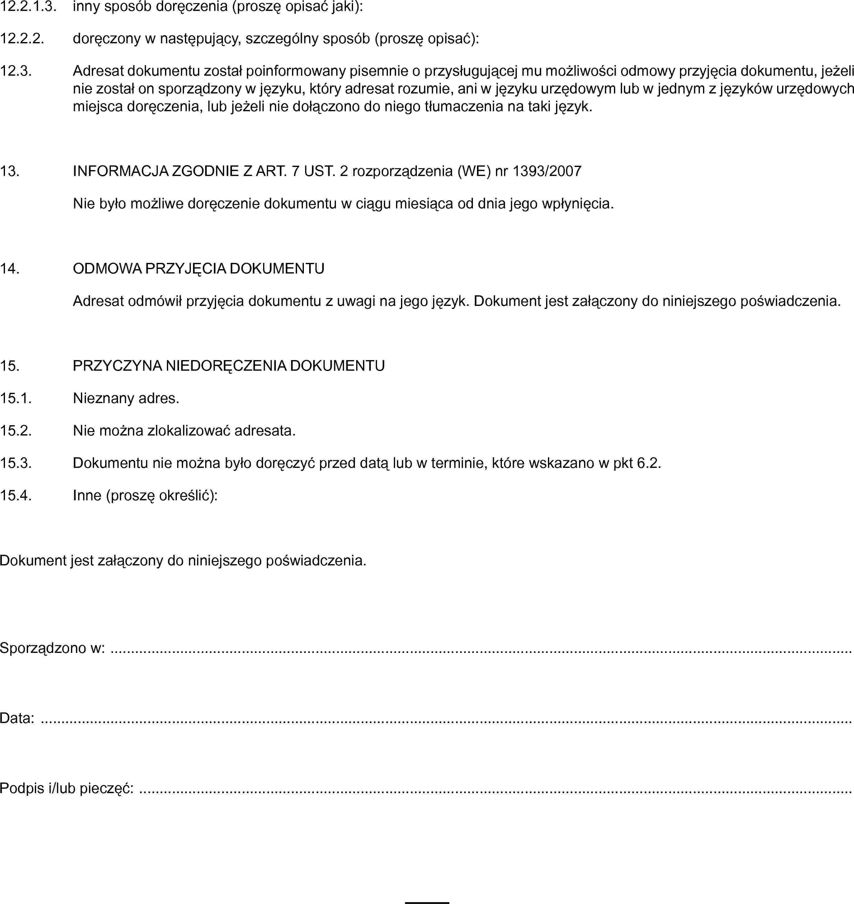 12.2.1.3. inny sposób doręczenia (proszę opisać jaki):12.2.2. doręczony w następujący, szczególny sposób (proszę opisać):12.3. Adresat dokumentu został poinformowany pisemnie o przysługującej mu możliwości odmowy przyjęcia dokumentu, jeżeli nie został on sporządzony w języku, który adresat rozumie, ani w języku urzędowym lub w jednym z języków urzędowych miejsca doręczenia, lub jeżeli nie dołączono do niego tłumaczenia na taki język.13. INFORMACJA ZGODNIE Z ART. 7 UST. 2 rozporządzenia (WE) nr 1393/2007Nie było możliwe doręczenie dokumentu w ciągu miesiąca od dnia jego wpłynięcia.14. ODMOWA PRZYJĘCIA DOKUMENTUAdresat odmówił przyjęcia dokumentu z uwagi na jego język. Dokument jest załączony do niniejszego poświadczenia.15. PRZYCZYNA NIEDORĘCZENIA DOKUMENTU15.1. Nieznany adres.15.2. Nie można zlokalizować adresata.15.3. Dokumentu nie można było doręczyć przed datą lub w terminie, które wskazano w pkt 6.2.15.4. Inne (proszę określić):Dokument jest załączony do niniejszego poświadczenia.Sporządzono w: …Data: …Podpis i/lub pieczęć: …