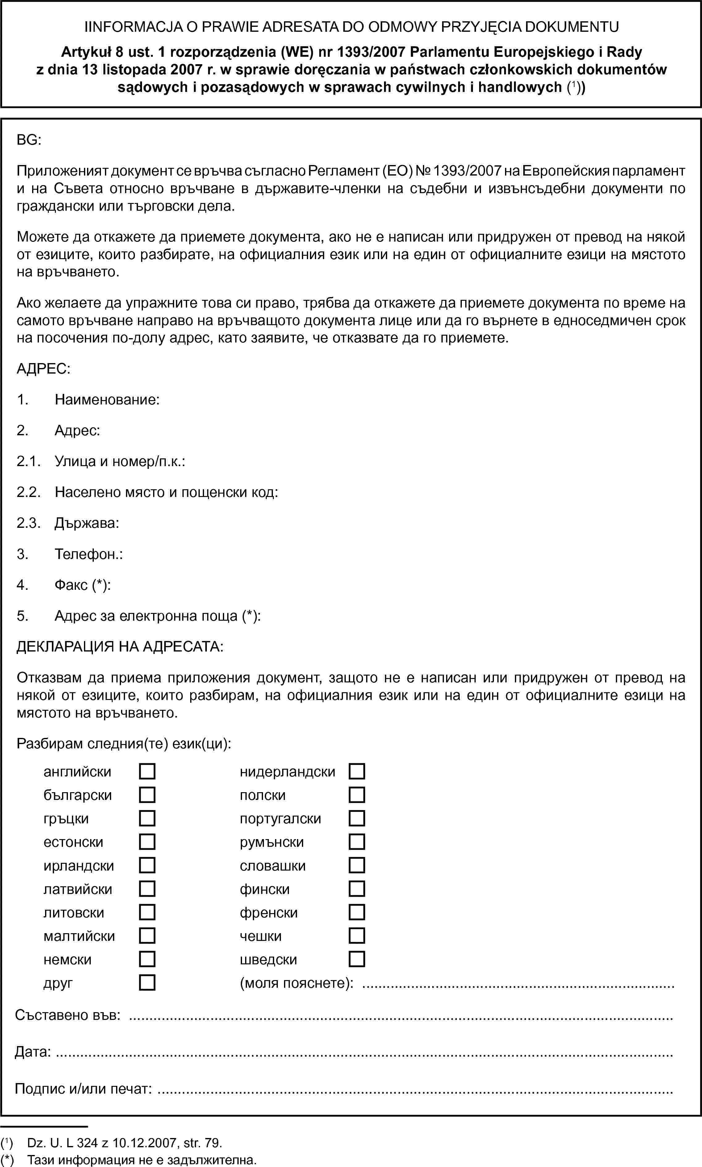 IINFORMACJA O PRAWIE ADRESATA DO ODMOWY PRZYJĘCIA DOKUMENTUArtykuł 8 ust. 1 rozporządzenia (WE) nr 1393/2007 Parlamentu Europejskiego i Rady z dnia 13 listopada 2007 r. w sprawie doręczania w państwach członkowskich dokumentów sądowych i pozasądowych w sprawach cywilnych i handlowych (1))BG:Приложеният документ се връчва съгласно Регламент (ЕО) № 1393/2007 на Европейския парламент и на Съвета относно връчване в държавите-членки на съдебни и извънсъдебни документи по граждански или търговски дела.Можете да откажете да приемете документа, ако не е написан или придружен от превод на някой от езиците, които разбирате, на официалния език или на един от официалните езици на мястото на връчването.Ако желаете да упражните това си право, трябва да откажете да приемете документа по време на самото връчване направо на връчващото документа лице или да го върнете в едноседмичен срок на посочения по-долу адрес, като заявите, че отказвате да го приемете.АДРЕС:1. Наименование:2. Адрес:2.1. Улица и номер/п.к.:2.2. Населено място и пощенски код:2.3. Държава:3. Телефон.:4. Факс (*):5. Адрес за електронна поща (*):ДЕКЛАРАЦИЯ НА АДРЕСАТА:Отказвам да приема приложения документ, защото не е написан или придружен от превод на някой от езиците, които разбирам, на официалния език или на един от официалните езици на мястото на връчването.Разбирам следния(те) език(ци):английскинидерландскибългарскиполскигръцкипортугалскиестонскирумънскиирландскисловашкилатвийскифинскилитовскифренскималтийскичешкинемскишведскидруг(моля пояснете): …Съставено във:Дата:Подпис и/или печат: …(1) Dz.U. L 324 z 10.12.2007, str. 79.(*) Тази информация не е задължителна.
