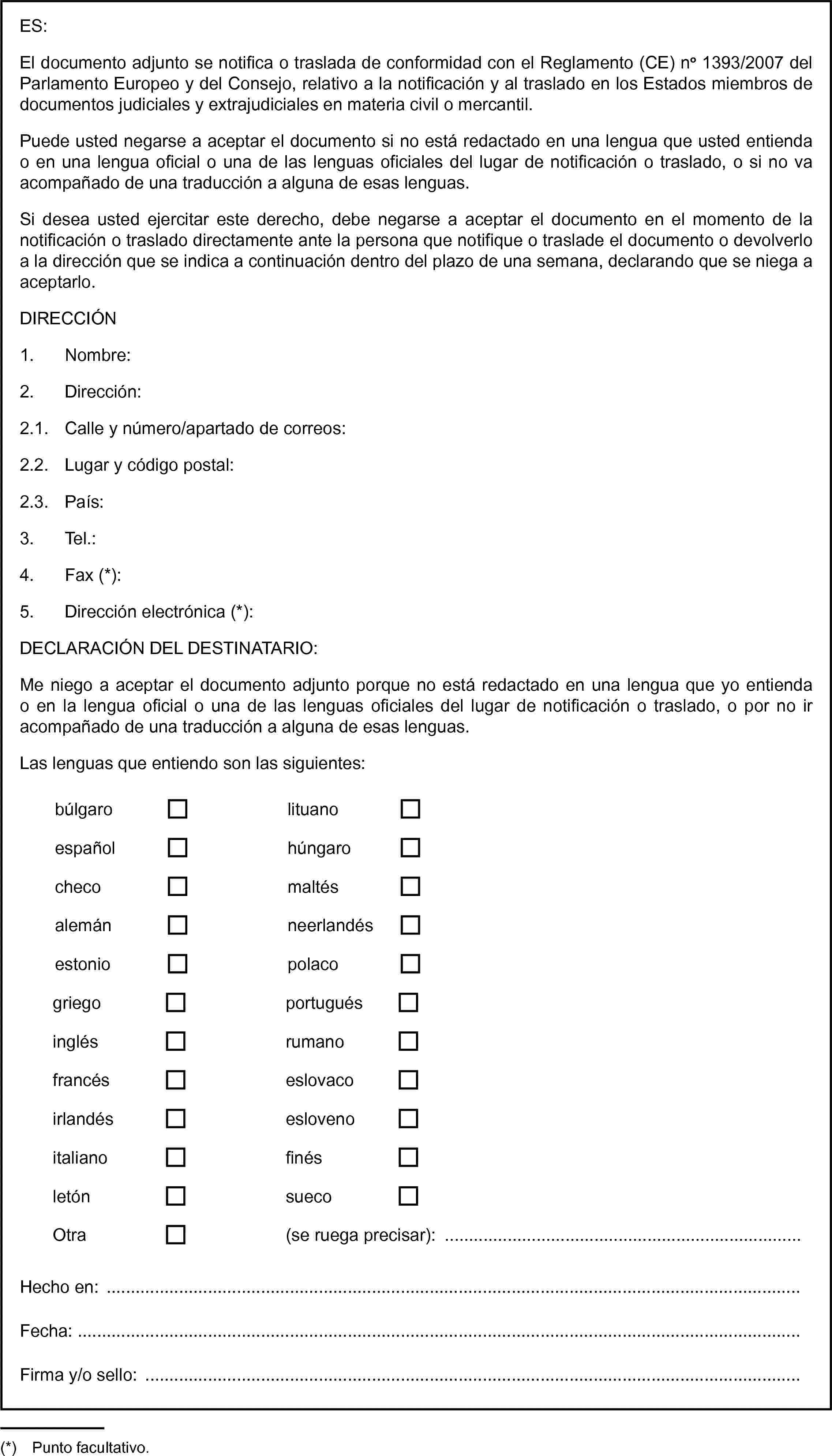 ES:El documento adjunto se notifica o traslada de conformidad con el Reglamento (CE) no 1393/2007 del Parlamento Europeo y del Consejo, relativo a la notificación y al traslado en los Estados miembros de documentos judiciales y extrajudiciales en materia civil o mercantil.Puede usted negarse a aceptar el documento si no está redactado en una lengua que usted entienda o en una lengua oficial o una de las lenguas oficiales del lugar de notificación o traslado, o si no va acompañado de una traducción a alguna de esas lenguas.Si desea usted ejercitar este derecho, debe negarse a aceptar el documento en el momento de la notificación o traslado directamente ante la persona que notifique o traslade el documento o devolverlo a la dirección que se indica a continuación dentro del plazo de una semana, declarando que se niega a aceptarlo.DIRECCIÓN1. Nombre:2. Dirección:2.1. Calle y número/apartado de correos:2.2. Lugar y código postal:2.3. País:3. Tel.:4. Fax (*):5. Dirección electrónica (*):DECLARACIÓN DEL DESTINATARIO:Me niego a aceptar el documento adjunto porque no está redactado en una lengua que yo entienda o en la lengua oficial o una de las lenguas oficiales del lugar de notificación o traslado, o por no ir acompañado de una traducción a alguna de esas lenguas.Las lenguas que entiendo son las siguientes:búlgarolituanoespañolhúngarochecomaltésalemánneerlandésestoniopolacogriegoportuguésinglésrumanofrancéseslovacoirlandéseslovenoitalianofinésletónsuecoOtra(se ruega precisar): …Hecho en:Fecha:Firma y/o sello: …(*) Punto facultativo.