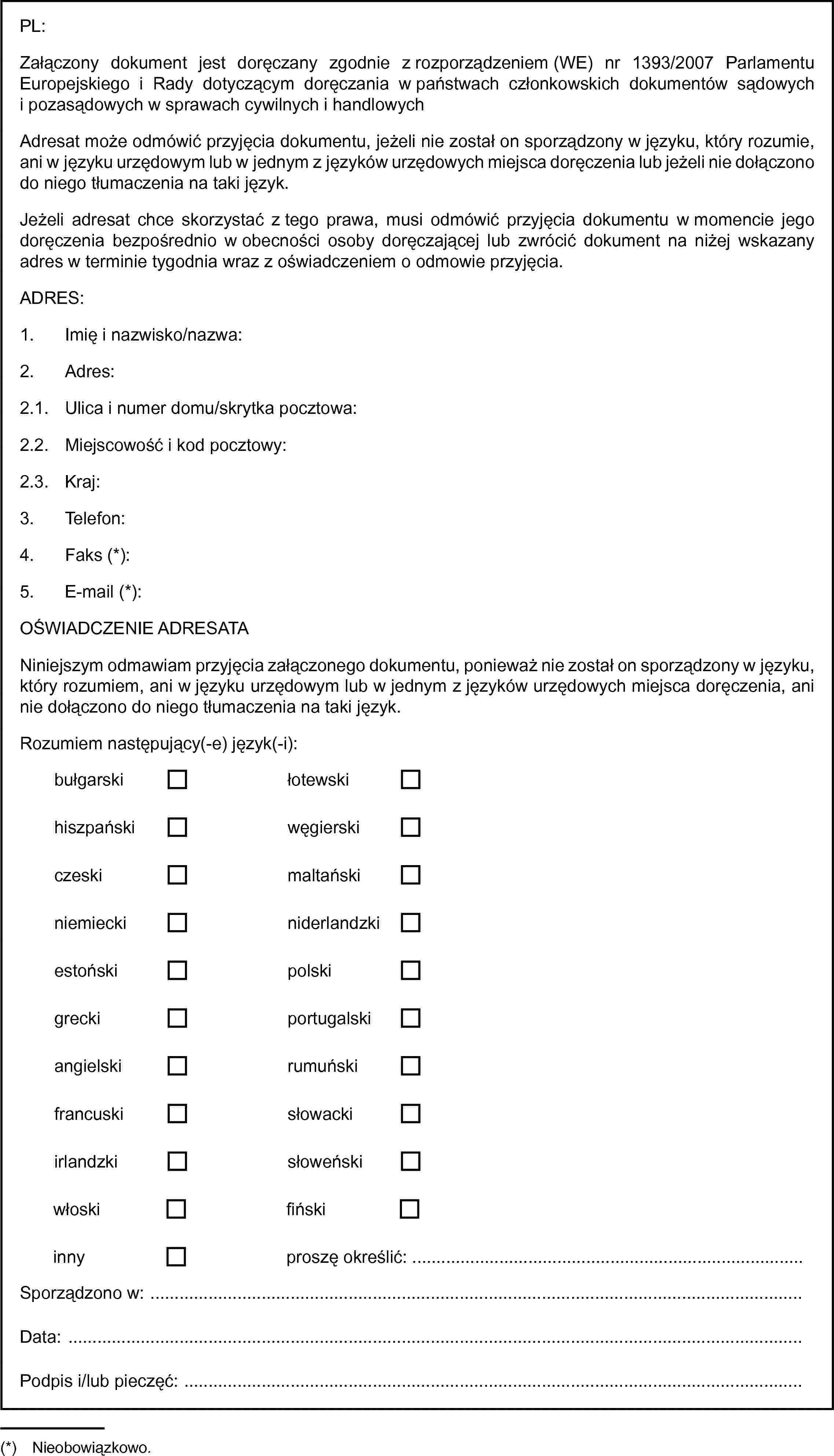 bułgarskiłotewskihiszpańskiwęgierskiczeskimaltańskiniemieckiniderlandzkiestońskipolskigreckiportugalskiangielskirumuńskifrancuskisłowackiirlandzkisłoweńskiwłoskifińskiinnyPL:Załączony dokument jest doręczany zgodnie z rozporządzeniem (WE) nr 1393/2007 Parlamentu Europejskiego i Rady dotyczącym doręczania w państwach członkowskich dokumentów sądowych i pozasądowych w sprawach cywilnych i handlowychAdresat może odmówić przyjęcia dokumentu, jeżeli nie został on sporządzony w języku, który rozumie, ani w języku urzędowym lub w jednym z języków urzędowych miejsca doręczenia lub jeżeli nie dołączono do niego tłumaczenia na taki język.Jeżeli adresat chce skorzystać z tego prawa, musi odmówić przyjęcia dokumentu w momencie jego doręczenia bezpośrednio w obecności osoby doręczającej lub zwrócić dokument na niżej wskazany adres w terminie tygodnia wraz z oświadczeniem o odmowie przyjęcia.ADRES:1. Imię i nazwisko/nazwa:2. Adres:2.1. Ulica i numer domu/skrytka pocztowa:2.2. Miejscowość i kod pocztowy:2.3. Kraj:3. Telefon:4. Faks (*):5. E-mail (*):OŚWIADCZENIE ADRESATANiniejszym odmawiam przyjęcia załączonego dokumentu, ponieważ nie został on sporządzony w języku, który rozumiem, ani w języku urzędowym lub w jednym z języków urzędowych miejsca doręczenia, ani nie dołączono do niego tłumaczenia na taki język.Rozumiem następujący(-e) język(-i):proszę określić: …Sporządzono w:Data:Podpis i/lub pieczęć: …(*) Nieobowiązkowo.
