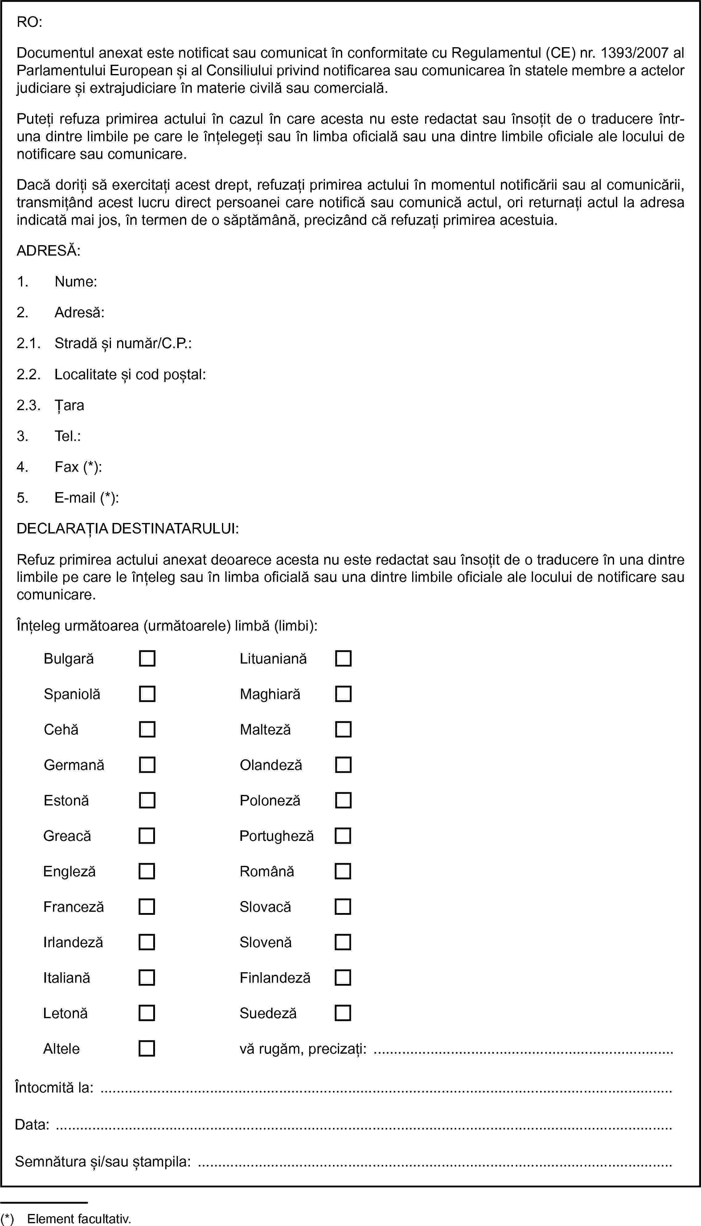 BulgarăLituanianăSpaniolăMaghiarăCehăMaltezăGermanăOlandezăEstonăPolonezăGreacăPortughezăEnglezăRomânăFrancezăSlovacăIrlandezăSlovenăItalianăFinlandezăLetonăSuedezăAltelevă rugăm, precizați: …RO:Documentul anexat este notificat sau comunicat în conformitate cu Regulamentul (CE) nr. 1393/2007 al Parlamentului European și al Consiliului privind notificarea sau comunicarea în statele membre a actelor judiciare și extrajudiciare în materie civilă sau comercială.Puteți refuza primirea actului în cazul în care acesta nu este redactat sau însoțit de o traducere într-una dintre limbile pe care le înțelegeți sau în limba oficială sau una dintre limbile oficiale ale locului de notificare sau comunicare.Dacă doriți să exercitați acest drept, refuzați primirea actului în momentul notificării sau al comunicării, transmițând acest lucru direct persoanei care notifică sau comunică actul, ori returnați actul la adresa indicată mai jos, în termen de o săptămână, precizând că refuzați primirea acestuia.ADRESĂ:1. Nume:2. Adresă:2.1. Stradă și număr/C.P.:2.2. Localitate și cod poștal:2.3. Țara3. Tel.:4. Fax (*):5. E-mail (*):DECLARAȚIA DESTINATARULUI:Refuz primirea actului anexat deoarece acesta nu este redactat sau însoțit de o traducere în una dintre limbile pe care le înțeleg sau în limba oficială sau una dintre limbile oficiale ale locului de notificare sau comunicare.Înțeleg următoarea (următoarele) limbă (limbi):Întocmită la:Data:Semnătura și/sau ștampila: …(*) Element facultativ.