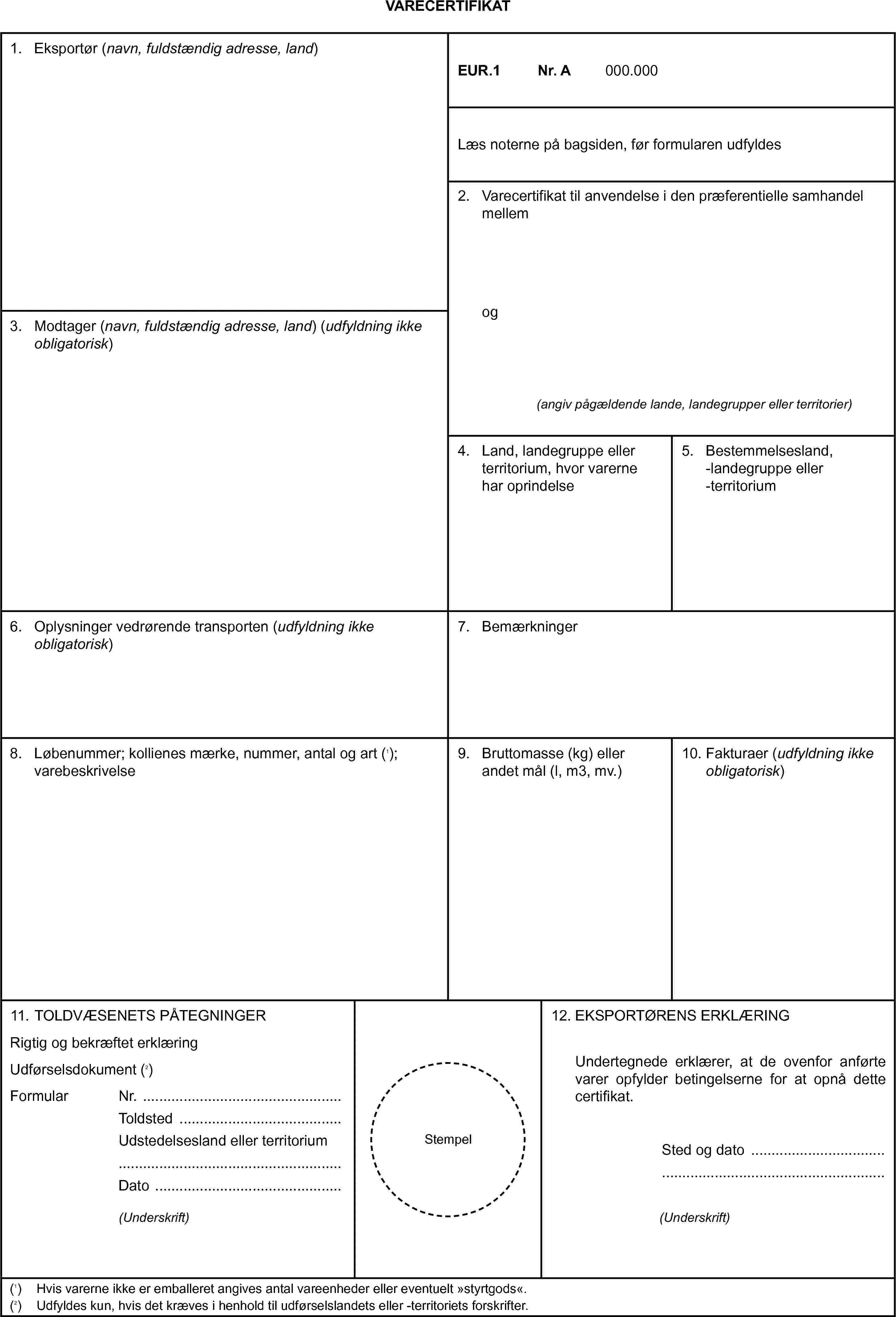 VARECERTIFIKAT1. Eksportør (navn, fuldstændig adresse, land)EUR.1Nr. A000.000Læs noterne på bagsiden, før formularen udfyldes2. Varecertifikat til anvendelse i den præferentielle samhandel mellemog(angiv pågældende lande, landegrupper eller territorier)3. Modtager (navn, fuldstændig adresse, land) (udfyldning ikke obligatorisk)4. Land, landegruppe eller territorium, hvor varerne har oprindelse5. Bestemmelsesland, -landegruppe eller -territorium6. Oplysninger vedrørende transporten (udfyldning ikke obligatorisk)7. Bemærkninger8. Løbenummer; kollienes mærke, nummer, antal og art (1); varebeskrivelse9. Bruttomasse (kg) eller andet mål (l, m3, mv.)10. Fakturaer (udfyldning ikke obligatorisk)11. TOLDVÆSENETS PÅTEGNINGERRigtig og bekræftet erklæringUdførselsdokument (2)FormularNr.ToldstedUdstedelsesland eller territoriumDato(Underskrift)Stempel12. EKSPORTØRENS ERKLÆRINGUndertegnede erklærer, at de ovenfor anførte varer opfylder betingelserne for at opnå dette certifikat.Sted og dato(Underskrift)(1) Hvis varerne ikke er emballeret angives antal vareenheder eller eventuelt »styrtgods«.(2) Udfyldes kun, hvis det kræves i henhold til udførselslandets eller -territoriets forskrifter.