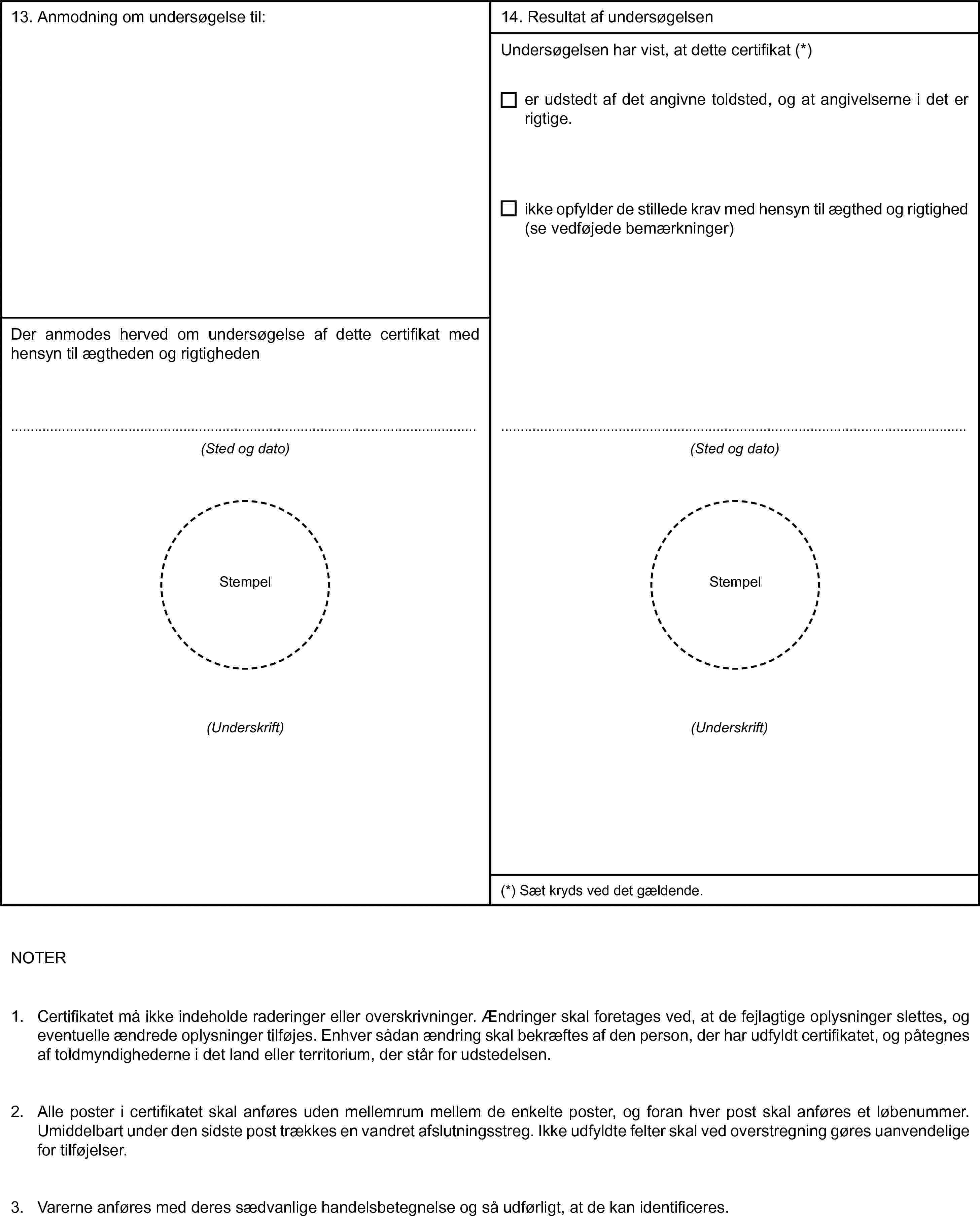 13. Anmodning om undersøgelse til:Der anmodes herved om undersøgelse af dette certifikat med hensyn til ægtheden og rigtigheden(Sted og dato)Stempel(Underskrift)14. Resultat af undersøgelsenUndersøgelsen har vist, at dette certifikat (*)er udstedt af det angivne toldsted, og at angivelserne i det er rigtige.ikke opfylder de stillede krav med hensyn til ægthed og rigtighed (se vedføjede bemærkninger)(Sted og dato)Stempel(Underskrift)(*) Sæt kryds ved det gældende.NOTER1. Certifikatet må ikke indeholde raderinger eller overskrivninger. Ændringer skal foretages ved, at de fejlagtige oplysninger slettes, og eventuelle ændrede oplysninger tilføjes. Enhver sådan ændring skal bekræftes af den person, der har udfyldt certifikatet, og påtegnes af toldmyndighederne i det land eller territorium, der står for udstedelsen.2. Alle poster i certifikatet skal anføres uden mellemrum mellem de enkelte poster, og foran hver post skal anføres et løbenummer. Umiddelbart under den sidste post trækkes en vandret afslutningsstreg. Ikke udfyldte felter skal ved overstregning gøres uanvendelige for tilføjelser.3. Varerne anføres med deres sædvanlige handelsbetegnelse og så udførligt, at de kan identificeres.