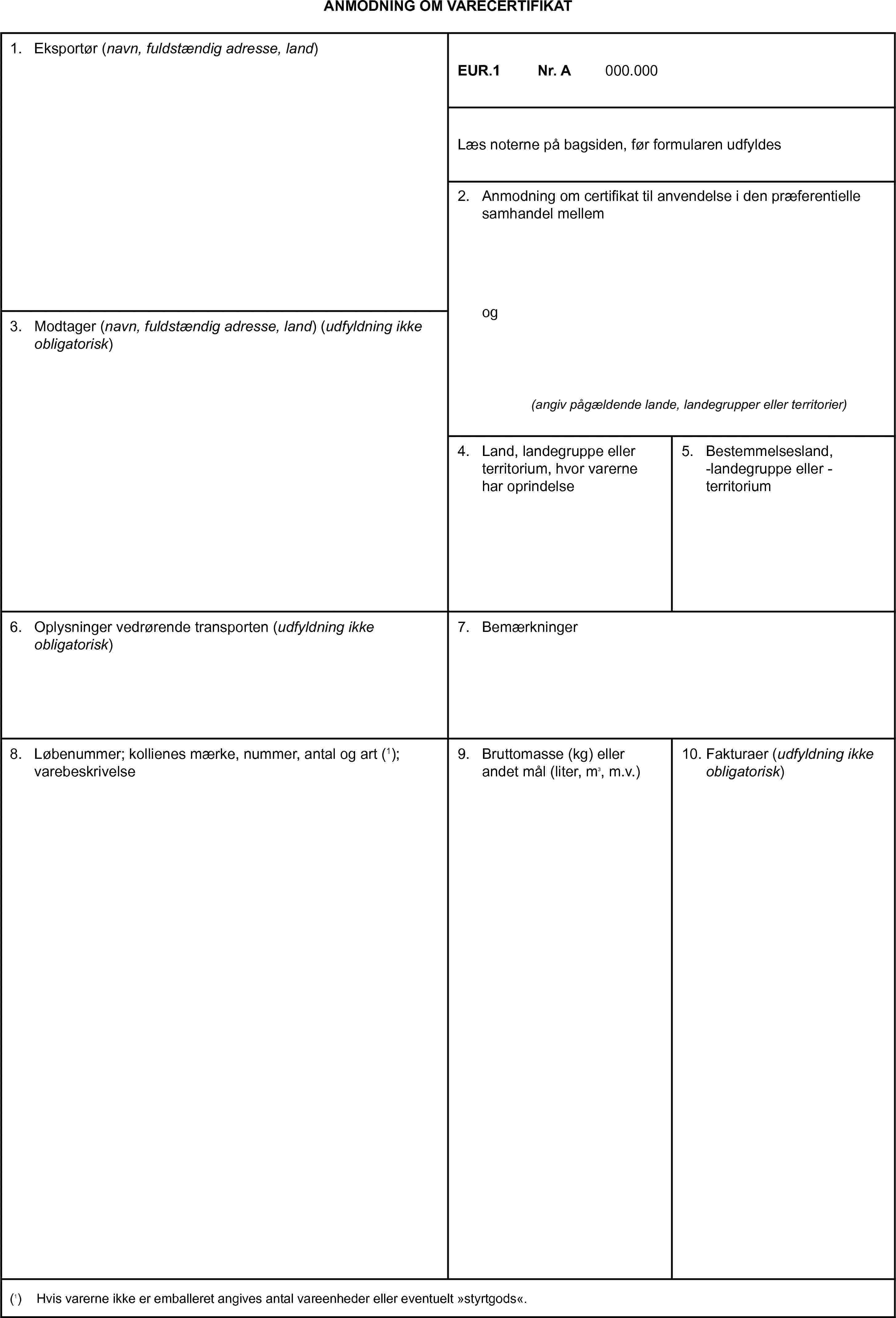 ANMODNING OM VARECERTIFIKAT1. Eksportør (navn, fuldstændig adresse, land)EUR.1Nr. A000.000Læs noterne på bagsiden, før formularen udfyldes2. Anmodning om certifikat til anvendelse i den præferentielle samhandel mellemog(angiv pågældende lande, landegrupper eller territorier)3. Modtager (navn, fuldstændig adresse, land) (udfyldning ikke obligatorisk)4. Land, landegruppe eller territorium, hvor varerne har oprindelse5. Bestemmelsesland, -landegruppe eller -territorium6. Oplysninger vedrørende transporten (udfyldning ikke obligatorisk)7. Bemærkninger8. Løbenummer; kollienes mærke, nummer, antal og art (1); varebeskrivelse9. Bruttomasse (kg) eller andet mål (liter, m3, m.v.)10. Fakturaer (udfyldning ikke obligatorisk)(1) Hvis varerne ikke er emballeret angives antal vareenheder eller eventuelt »styrtgods«.
