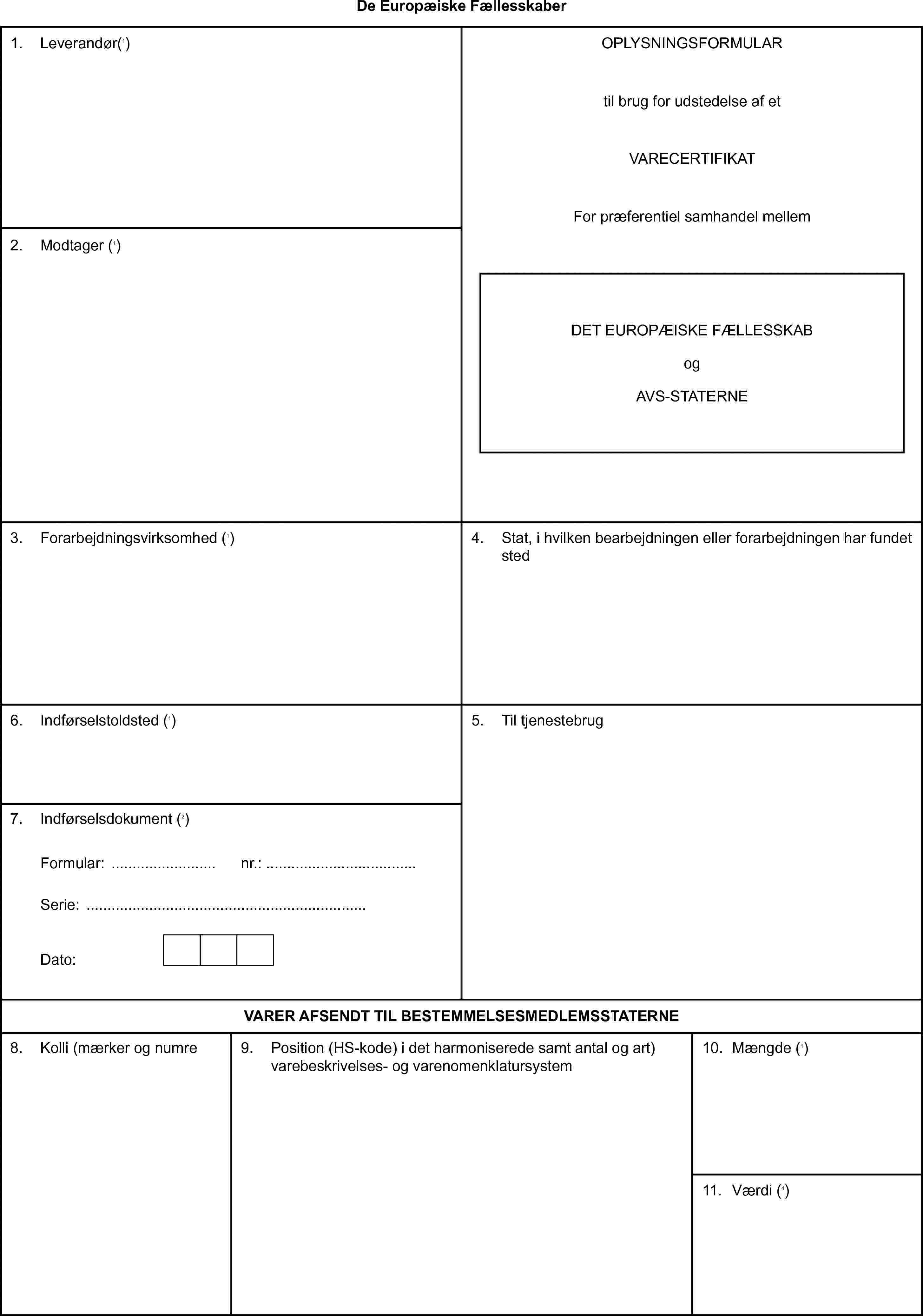 De Europæiske FællesskaberOPLYSNINGSFORMULARtil brug for udstedelse af etVARECERTIFIKATFor præferentiel samhandel mellemDET EUROPÆISKE FÆLLESSKABogAVS-STATERNE1. Leverandør(1)2. Modtager (1)3. Forarbejdningsvirksomhed (1)4. Stat, i hvilken bearbejdningen eller forarbejdningen har fundet sted5. Til tjenestebrug6. Indførselstoldsted (1)7. Indførselsdokument (2)Formular:nr.:Serie:Dato:VARER AFSENDT TIL BESTEMMELSESMEDLEMSSTATERNE8. Kolli (mærker og numre9. Position (HS-kode) i det harmoniserede samt antal og art) varebeskrivelses- og varenomenklatursystem10. Mængde (1)11. Værdi (4)