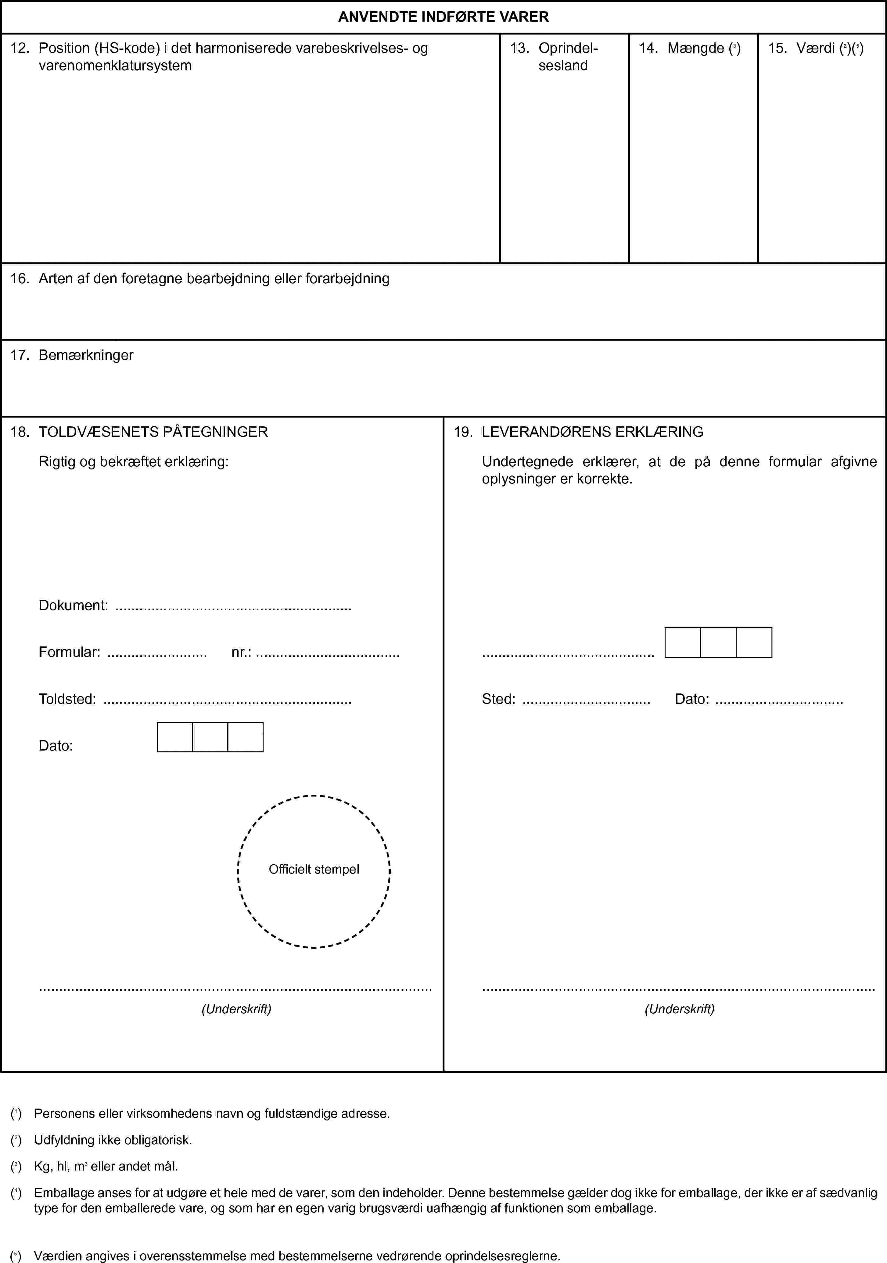 ANVENDTE INDFØRTE VARER12. Position (HS-kode) i det harmoniserede varebeskrivelses- og varenomenklatursystem13. Oprindel-sesland14. Mængde (3)15. Værdi (2)(5)16. Arten af den foretagne bearbejdning eller forarbejdning17. Bemærkninger18. TOLDVÆSENETS PÅTEGNINGERRigtig og bekræftet erklæring:Dokument:Formular:nr.:Toldsted:Dato:Officielt stempel(Underskrift)19. LEVERANDØRENS ERKLÆRINGUndertegnede erklærer, at de på denne formular afgivne oplysninger er korrekte.Sted:Dato:(Underskrift)(1) Personens eller virksomhedens navn og fuldstændige adresse.(2) Udfyldning ikke obligatorisk.(3) Kg, hl, m3 eller andet mål.(4) Emballage anses for at udgøre et hele med de varer, som den indeholder. Denne bestemmelse gælder dog ikke for emballage, der ikke er af sædvanlig type for den emballerede vare, og som har en egen varig brugsværdi uafhængig af funktionen som emballage.(5) Værdien angives i overensstemmelse med bestemmelserne vedrørende oprindelsesreglerne.
