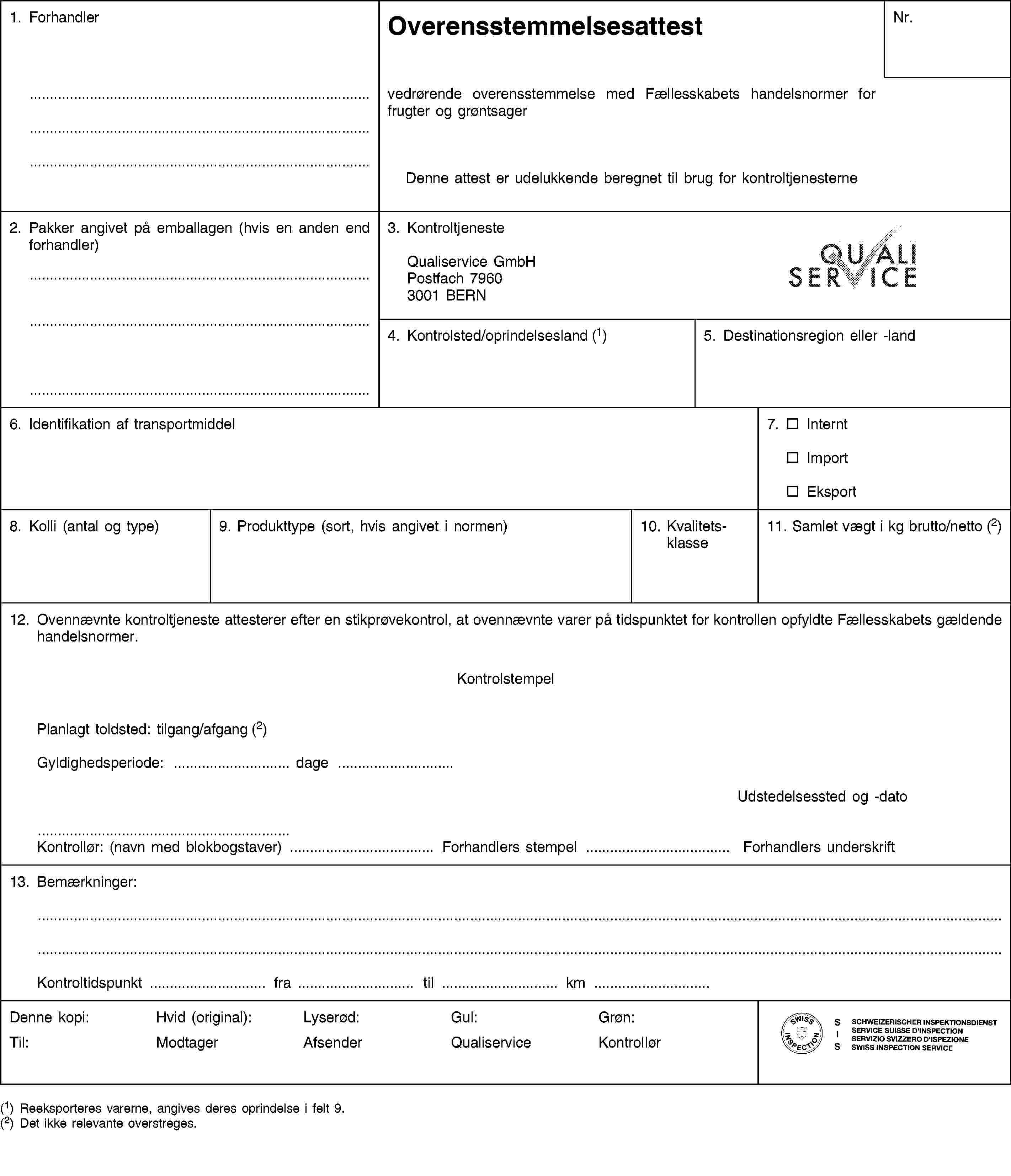 1. ForhandlerOverensstemmelsesattestNr.vedrørende overensstemmelse med Fællesskabets handelsnormer for frugter og grøntsagerDenne attest er udelukkende beregnet til brug for kontroltjenesterne2. Pakker angivet på emballagen (hvis en anden end forhandler)3. KontroltjenesteQualiservice GmbHPostfach 79603001 BERN4. Kontrolsted/oprindelsesland (1)5. Destinationsregion eller -land6. Identifikation af transportmiddel7. InterntImportEksport8. Kolli (antal og type)9. Produkttype (sort, hvis angivet i normen)10. Kvalitetsklasse11. Samlet vægt i kg brutto/netto (2)12. Ovennævnte kontroltjeneste attesterer efter en stikprøvekontrol, at ovennævnte varer på tidspunktet for kontrollen opfyldte Fællesskabets gældende handelsnormer.KontrolstempelPlanlagt toldsted: tilgang/afgang (2)Gyldighedsperiode: … dage …Udstedelsessted og -datoKontrollør: (navn med blokbogstaver) … Forhandlers stempel … Forhandlers underskrift13. Bemærkninger:Kontroltidspunkt … fra … til … km …Denne kopi:Til:Hvid (original):ModtagerLyserød:AfsenderGul:QualiserviceGrøn:Kontrollør(1) Reeksporteres varerne, angives deres oprindelse i felt 9.(2) Det ikke relevante overstreges.