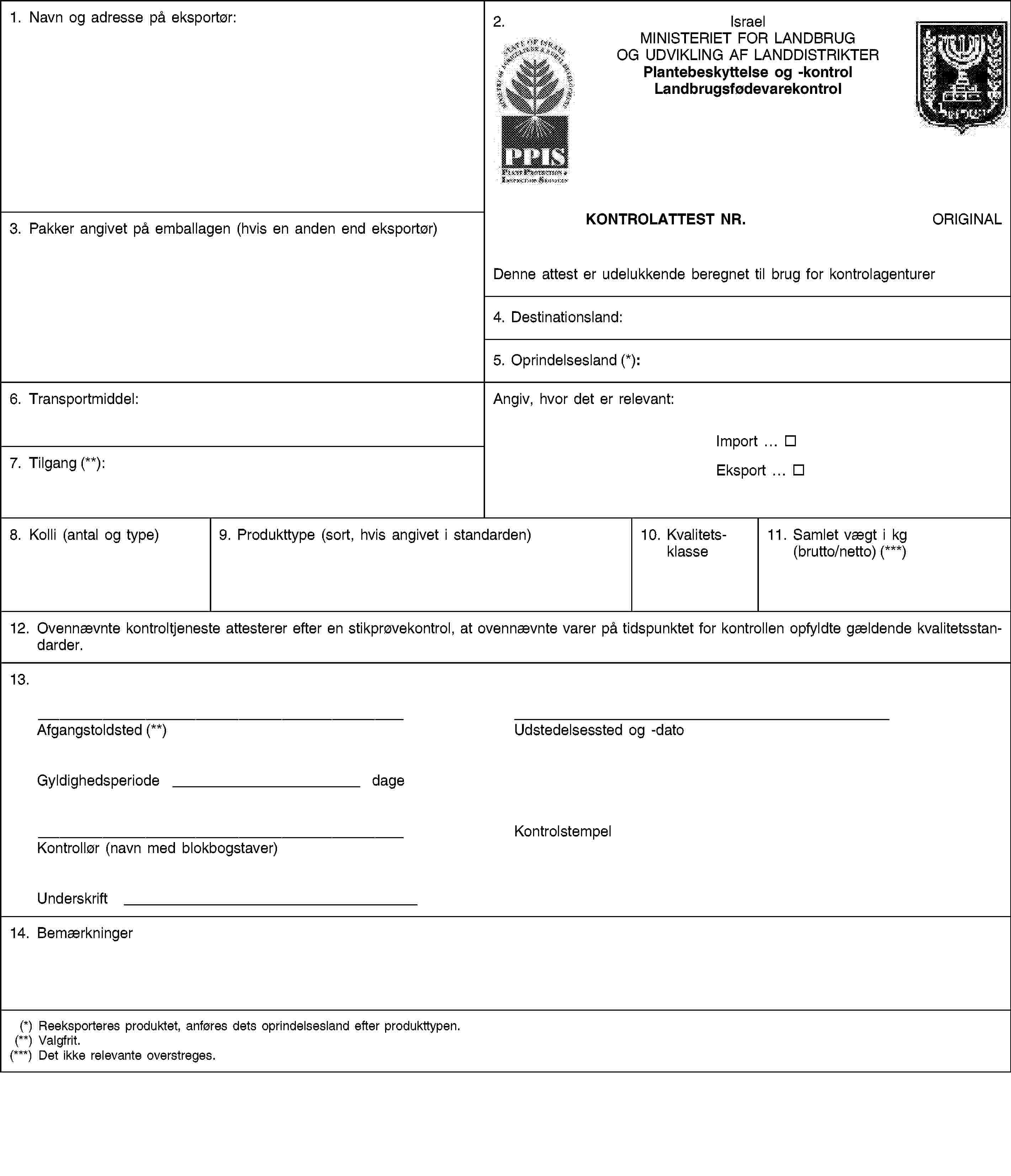 1. Navn og adresse på eksportør:2.IsraelMINISTERIET FOR LANDBRUG OG UDVIKLING AF LANDDISTRIKTERPlantebeskyttelse og -kontrolLandbrugsfødevarekontrol3. Pakker angivet på emballagen (hvis en anden end eksportør)KONTROLATTEST NR.ORIGINALDenne attest er udelukkende beregnet til brug for kontrolagenturer4. Destinationsland:5. Oprindelsesland (*):6. Transportmiddel:Angiv, hvor det er relevant:Import …Eksport …7. Tilgang (**):8. Kolli (antal og type)9. Produkttype (sort, hvis angivet i standarden)10. Kvalitetsklasse11. Samlet vægt i kg (brutto/netto) (***)12. Ovennævnte kontroltjeneste attesterer efter en stikprøvekontrol, at ovennævnte varer på tidspunktet for kontrollen opfyldte gældende kvalitetsstandarder.13.Afgangstoldsted (**)Udstedelsessted og -datoGyldighedsperiode dageKontrollør (navn med blokbogstaver)KontrolstempelUnderskrift14. Bemærkninger(*) Reeksporteres produktet, anføres dets oprindelsesland efter produkttypen.(**) Valgfrit.(***) Det ikke relevante overstreges.