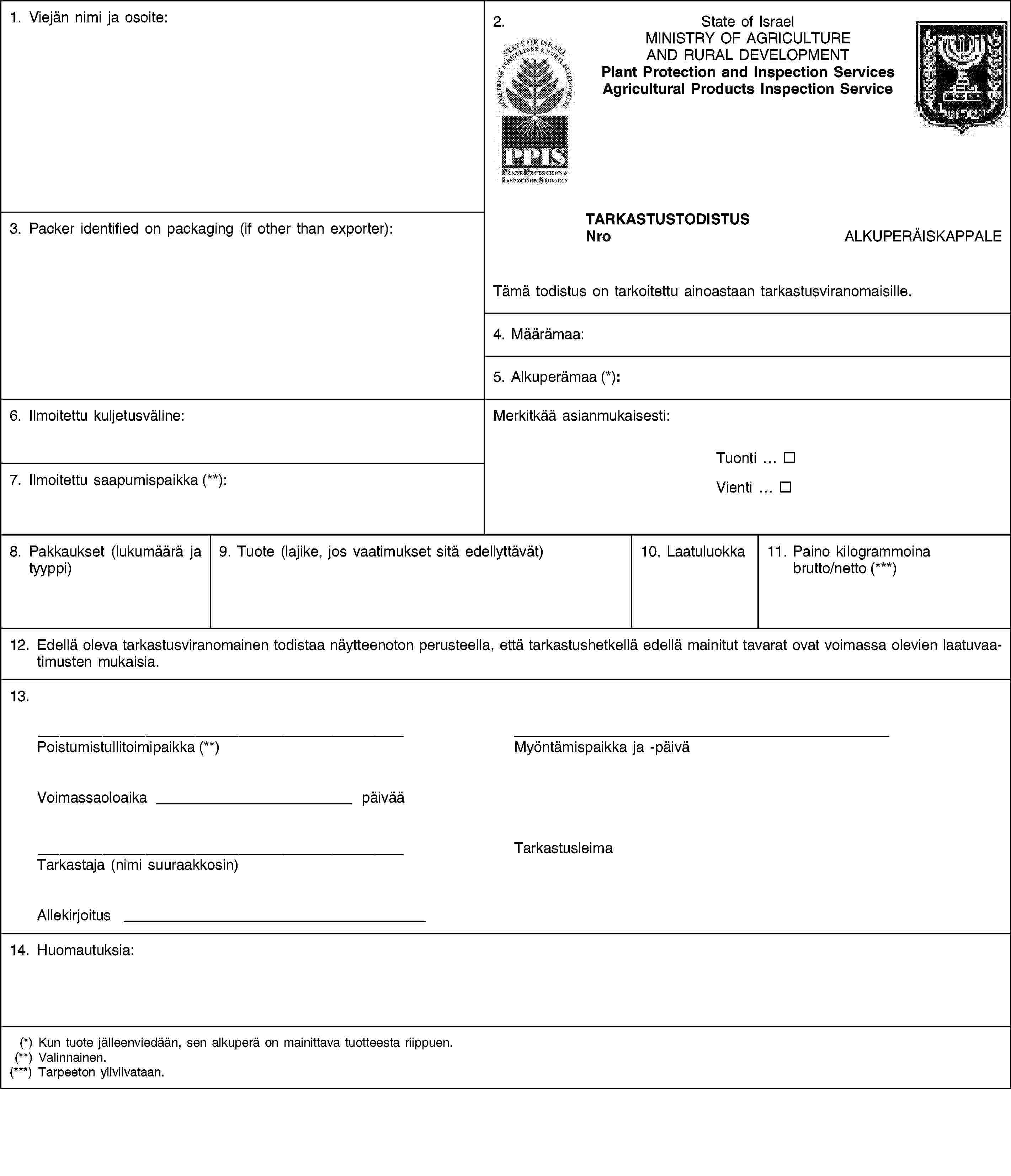 1. Viejän nimi ja osoite:2.State of IsraelMINISTRY OF AGRICULTURE AND RURAL DEVELOPMENTPlant Protection and Inspection ServicesAgricultural Products Inspection Service3. Packer identified on packaging (if other than exporter):TARKASTUSTODISTUSNroALKUPERÄISKAPPALETämä todistus on tarkoitettu ainoastaan tarkastusviranomaisille.4. Määrämaa:5. Alkuperämaa (*):6. Ilmoitettu kuljetusväline:Merkitkää asianmukaisesti:Tuonti …Vienti …7. Ilmoitettu saapumispaikka (**):8. Pakkaukset (lukumäärä ja tyyppi)9. Tuote (lajike, jos vaatimukset sitä edellyttävät)10. Laatuluokka11. Paino kilogrammoina brutto/netto (***)12. Edellä oleva tarkastusviranomainen todistaa näytteenoton perusteella, että tarkastushetkellä edellä mainitut tavarat ovat voimassa olevien laatuvaatimusten mukaisia.13.Poistumistullitoimipaikka (**)Myöntämispaikka ja -päiväVoimassaoloaika päivääTarkastaja (nimi suuraakkosin)TarkastusleimaAllekirjoitus14. Huomautuksia:(*) Kun tuote jälleenviedään, sen alkuperä on mainittava tuotteesta riippuen.(**) Valinnainen.(***) Tarpeeton yliviivataan.