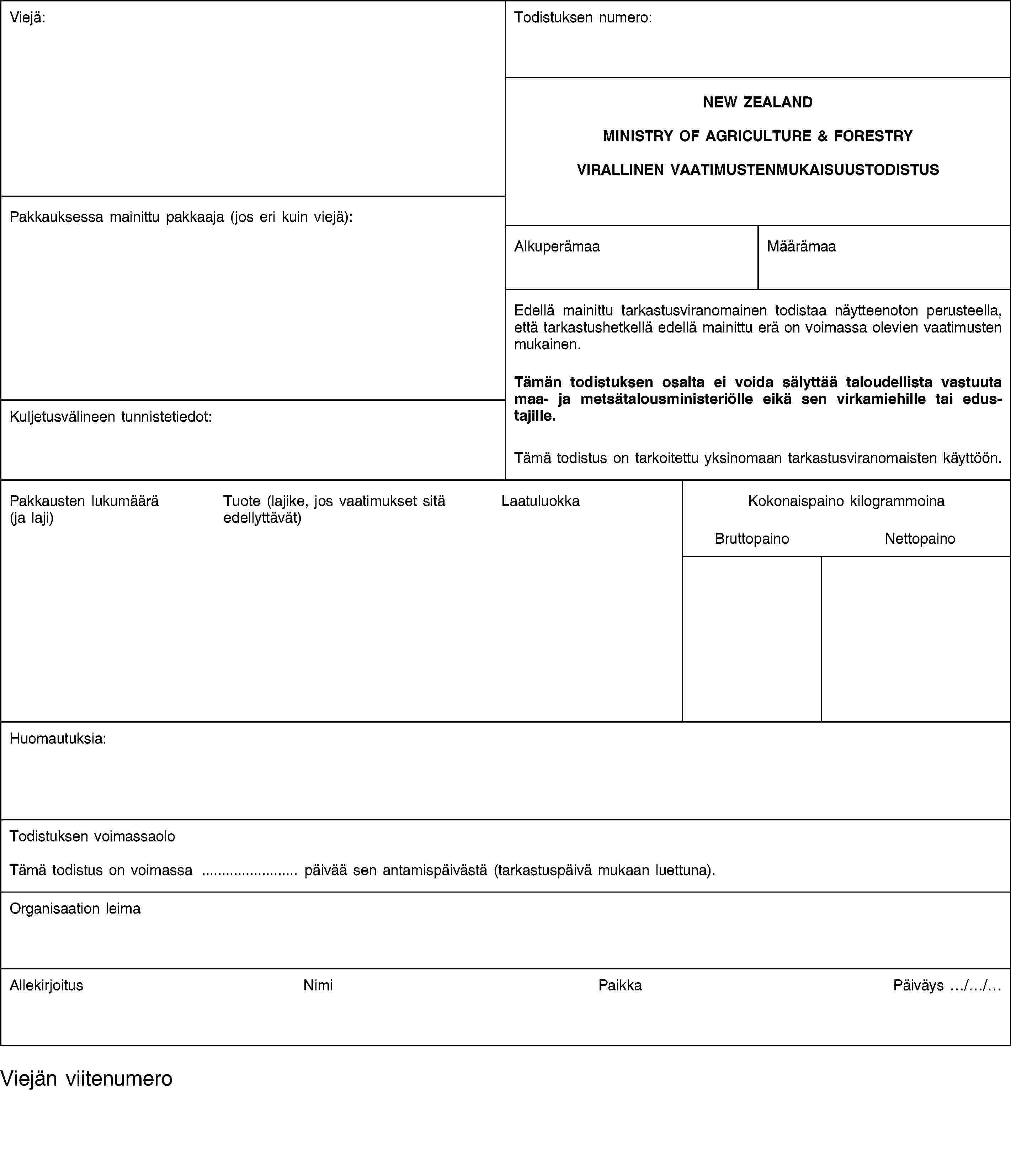 Viejä:Todistuksen numero:NEW ZEALANDMINISTRY OF AGRICULTURE & FORESTRYVIRALLINEN VAATIMUSTENMUKAISUUSTODISTUSPakkauksessa mainittu pakkaaja (jos eri kuin viejä):AlkuperämaaMäärämaaEdellä mainittu tarkastusviranomainen todistaa näytteenoton perusteella, että tarkastushetkellä edellä mainittu erä on voimassa olevien vaatimusten mukainen.Kuljetusvälineen tunnistetiedot:Tämän todistuksen osalta ei voida sälyttää taloudellista vastuuta maa- ja metsätalousministeriölle eikä sen virkamiehille tai edustajille.Tämä todistus on tarkoitettu yksinomaan tarkastusviranomaisten käyttöön.Pakkausten lukumäärä (ja laji)Tuote (lajike, jos vaatimukset sitä edellyttävät)LaatuluokkaKokonaispaino kilogrammoinaBruttopainoNettopainoHuomautuksia:Todistuksen voimassaoloTämä todistus on voimassa … päivää sen antamispäivästä (tarkastuspäivä mukaan luettuna).Organisaation leimaAllekirjoitusNimiPaikkaPäiväys …/…/…Viejän viitenumero