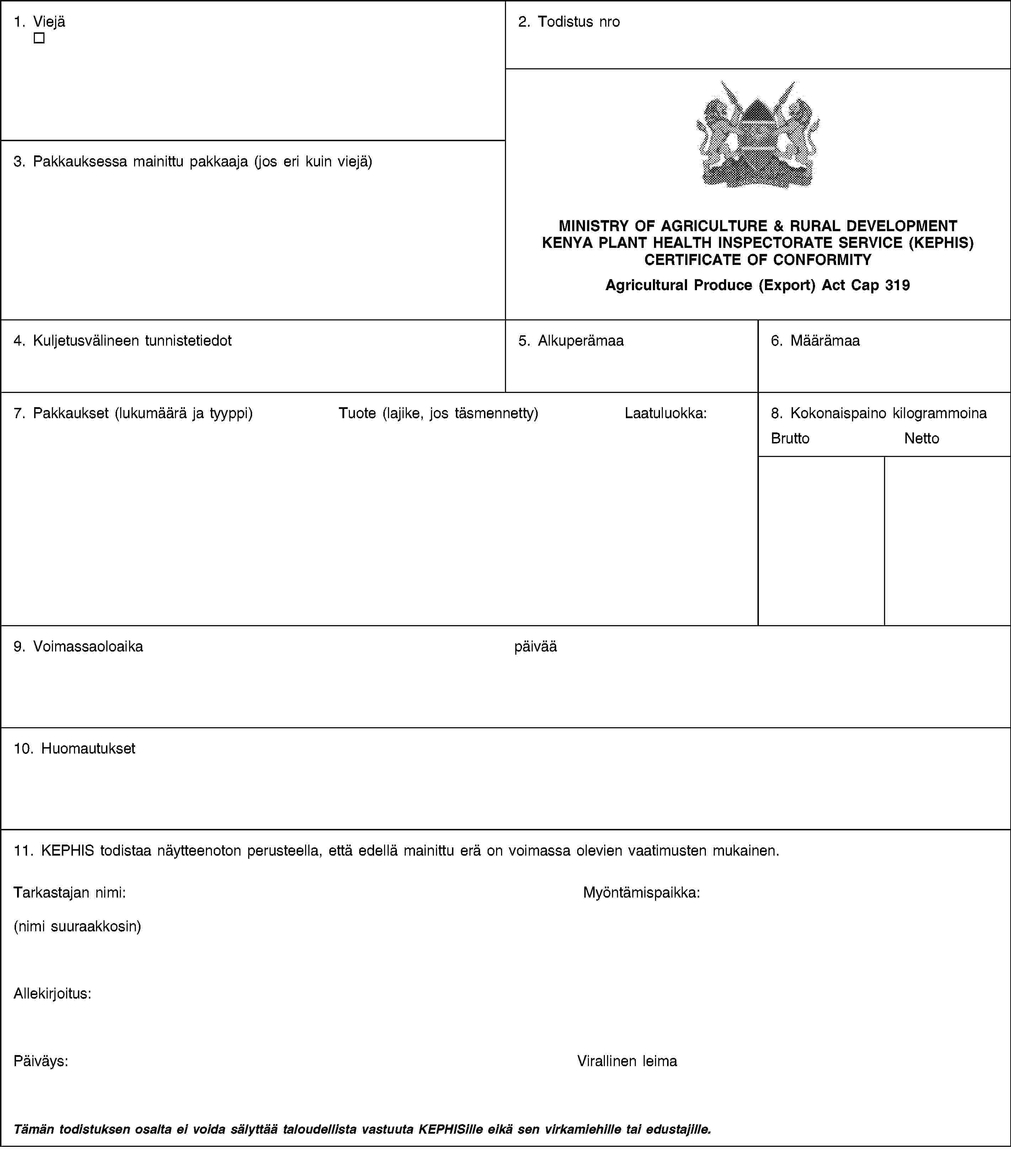 1. Viejä2. Todistus nroMINISTRY OF AGRICULTURE & RURAL DEVELOPMENTKENYA PLANT HEALTH INSPECTORATE SERVICE (KEPHIS)CERTIFICATE OF CONFORMITYAgricultural Produce (Export) Act Cap 3193. Pakkauksessa mainittu pakkaaja (jos eri kuin viejä)4. Kuljetusvälineen tunnistetiedot5. Alkuperämaa6. Määrämaa7. Pakkaukset (lukumäärä ja tyyppi)Tuote (lajike, jos täsmennetty)Laatuluokka:8. Kokonaispaino kilogrammoinaBruttoNetto9. Voimassaoloaikapäivää10. Huomautukset11. KEPHIS todistaa näytteenoton perusteella, että edellä mainittu erä on voimassa olevien vaatimusten mukainen.Tarkastajan nimi:(nimi suuraakkosin)Myöntämispaikka:Allekirjoitus:Päiväys:Virallinen leimaTämän todistuksen osalta ei voida sälyttää taloudellista vastuuta KEPHISille eikä sen virkamiehille tai edustajille.