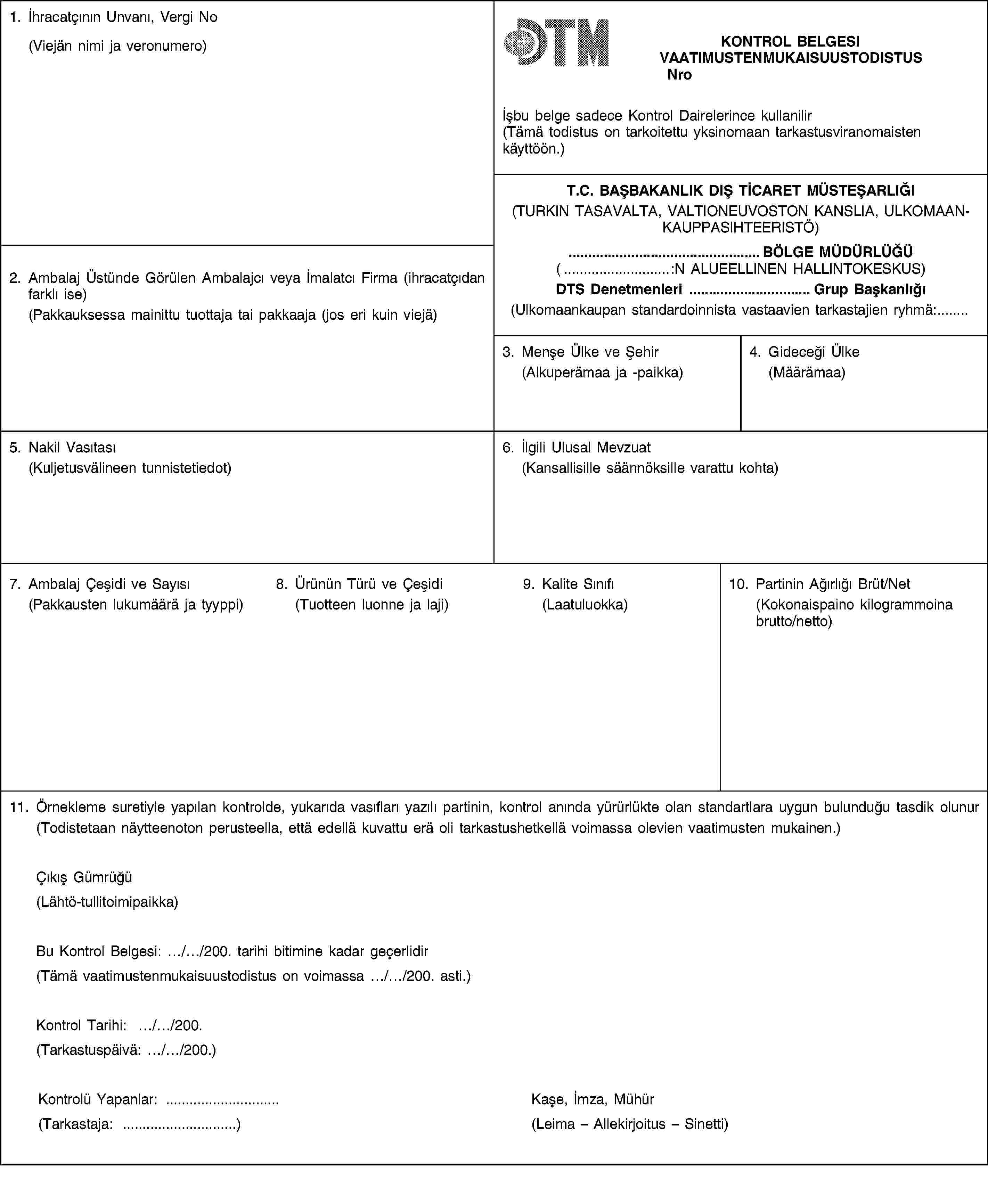 1. İhracatçının Unvanı, Vergi No(Viejän nimi ja veronumero)KONTROL BELGESIVAATIMUSTENMUKAISUUSTODISTUSNroİșbu belge sadece Kontrol Dairelerince kullanilir(Tämä todistus on tarkoitettu yksinomaan tarkastusviranomaisten käyttöön.)T.C. BAȘBAKANLIK DIȘ TİCARET MÜSTEȘARLIĞI(TURKIN TASAVALTA, VALTIONEUVOSTON KANSLIA, ULKOMAANKAUPPASIHTEERISTÖ)2. Ambalaj Üstünde Görülen Ambalajcı veya İmalatcı Firma (ihracatçıdan farklı ise)(Pakkauksessa mainittu tuottaja tai pakkaaja (jos eri kuin viejä)… BÖLGE MÜDÜRLÜĞÜ(… :N ALUEELLINEN HALLINTOKESKUS)DTS Denetmenleri … Grup Bașkanlığı(Ulkomaankaupan standardoinnista vastaavien tarkastajien ryhmä:…3. Menșe Ülke ve Șehir(Alkuperämaa ja -paikka)4. Gideceği Ülke(Määrämaa)5. Nakil Vasıtası(Kuljetusvälineen tunnistetiedot)6. İlgili Ulusal Mevzuat(Kansallisille säännöksille varattu kohta)7. Ambalaj Çeșidi ve Sayısı(Pakkausten lukumäärä ja tyyppi)8. Ürünün Türü ve Çeșidi(Tuotteen luonne ja laji)9. Kalite Sınıfı(Laatuluokka)10. Partinin Ağırlığı Brüt/Net(Kokonaispaino kilogrammoina brutto/netto)11. Örnekleme suretiyle yapılan kontrolde, yukarıda vasıfları yazılı partinin, kontrol anında yürürlükte olan standartlara uygun bulunduğu tasdik olunur(Todistetaan näytteenoton perusteella, että edellä kuvattu erä oli tarkastushetkellä voimassa olevien vaatimusten mukainen.)Çıkıș Gümrüğü(Lähtö-tullitoimipaikka)Bu Kontrol Belgesi: …/…/200. tarihi bitimine kadar geçerlidir(Tämä vaatimustenmukaisuustodistus on voimassa …/…/200. asti.)Kontrol Tarihi: …/…/200.(Tarkastuspäivä: …/…/200.)Kontrolü Yapanlar: …(Tarkastaja: …)Kașe, İmza, Mühür(Leima – Allekirjoitus – Sinetti)