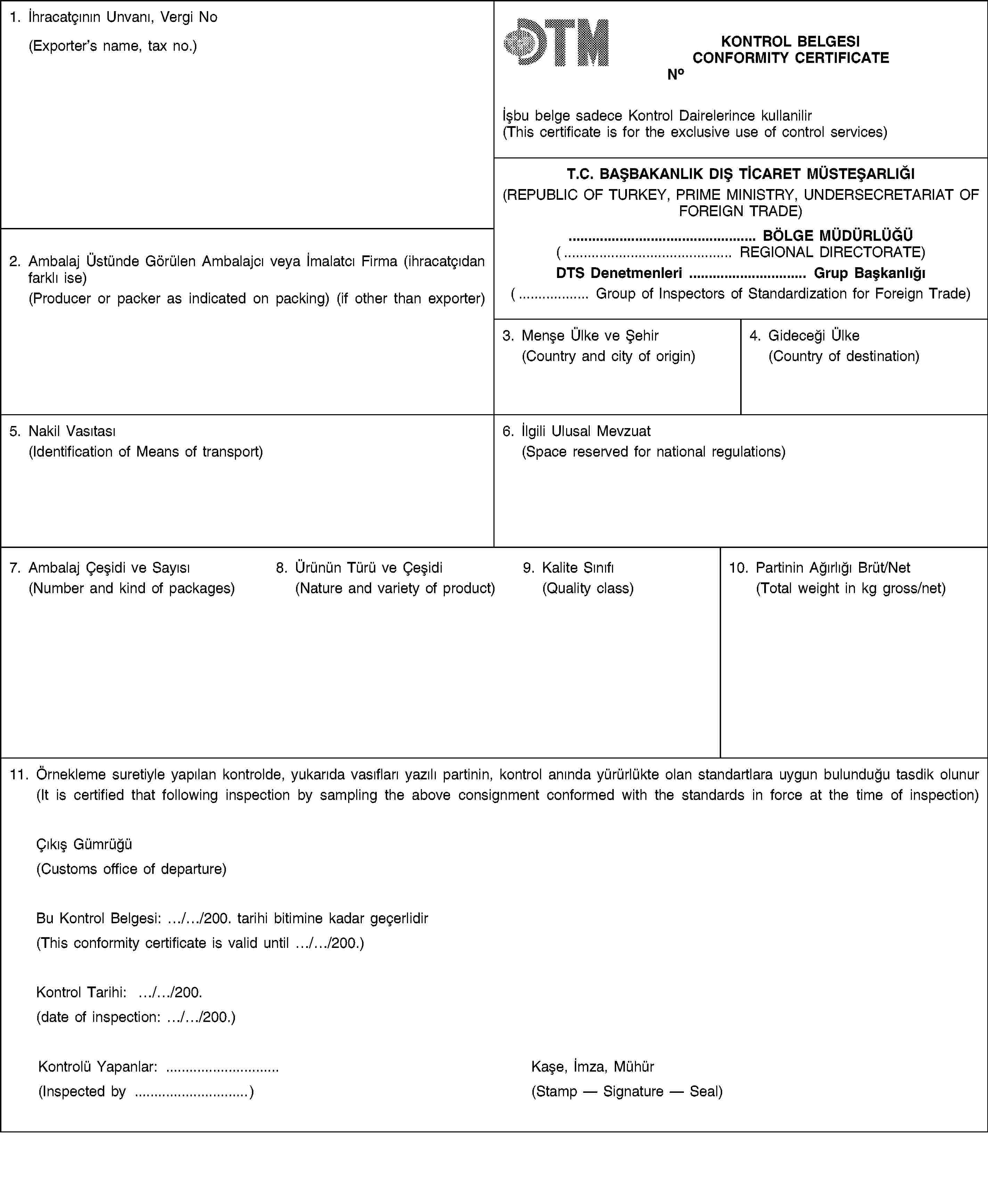 1. İhracatçının Unvanı, Vergi No(Exporter’s name, tax no.)KONTROL BELGESICONFORMITY CERTIFICATENoİșbu belge sadece Kontrol Dairelerince kullanilir(This certificate is for the exclusive use of control services)T.C. BAȘBAKANLIK DIȘ TİCARET MÜSTEȘARLIĞI(REPUBLIC OF TURKEY, PRIME MINISTRY, UNDERSECRETARIAT OF FOREIGN TRADE)2. Ambalaj Üstünde Görülen Ambalajcı veya İmalatcı Firma (ihracatçıdan farklı ise)(Producer or packer as indicated on packing) (if other than exporter)… BÖLGE MÜDÜRLÜĞÜ(… REGIONAL DIRECTORATE)DTS Denetmenleri … Grup Bașkanlığı(… Group of Inspectors of Standardization for Foreign Trade)3. Menșe Ülke ve Șehir(Country and city of origin)4. Gideceği Ülke(Country of destination)5. Nakil Vasıtası(Identification of Means of transport)6. İlgili Ulusal Mevzuat(Space reserved for national regulations)7. Ambalaj Çeșidi ve Sayısı(Number and kind of packages)8. Ürünün Türü ve Çeșidi(Nature and variety of product)9. Kalite Sınıfı(Quality class)10. Partinin Ağırlığı Brüt/Net(Total weight in kg gross/net)11. Örnekleme suretiyle yapılan kontrolde, yukarıda vasıfları yazılı partinin, kontrol anında yürürlükte olan standartlara uygun bulunduğu tasdik olunur(It is certified that following inspection by sampling the above consignment conformed with the standards in force at the time of inspection)Çıkıș Gümrüğü(Customs office of departure)Bu Kontrol Belgesi: …/…/200. tarihi bitimine kadar geçerlidir(This conformity certificate is valid until …/…/200.)Kontrol Tarihi: …/…/200.(date of inspection: …/…/200.)Kontrolü Yapanlar: …(Inspected by …)Kașe, İmza, Mühür(Stamp — Signature — Seal)