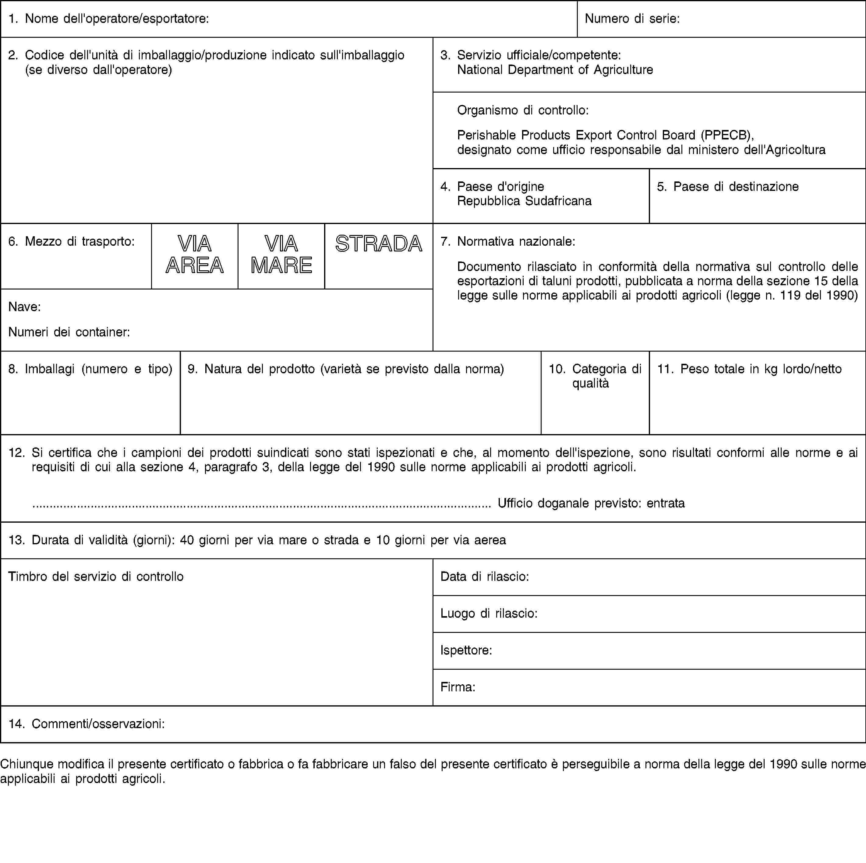 1. Nome dell'operatore/esportatore:Numero di serie:2. Codice dell'unità di imballaggio/produzione indicato sull'imballaggio (se diverso dall'operatore)3. Servizio ufficiale/competente:National Department of AgricultureOrganismo di controllo:Perishable Products Export Control Board (PPECB), designato come ufficio responsabile dal ministero dell'Agricoltura4. Paese d'origineRepubblica Sudafricana5. Paese di destinazione6. Mezzo di trasporto:VIA AREAVIA MARESTRADA7. Normativa nazionale:Documento rilasciato in conformità della normativa sul controllo delle esportazioni di taluni prodotti, pubblicata a norma della sezione 15 della legge sulle norme applicabili ai prodotti agricoli (legge n. 119 del 1990)Nave:Numeri dei container:8. Imballagi (numero e tipo)9. Natura del prodotto (varietà se previsto dalla norma)10. Categoria di qualità11. Peso totale in kg lordo/netto12. Si certifica che i campioni dei prodotti suindicati sono stati ispezionati e che, al momento dell'ispezione, sono risultati conformi alle norme e ai requisiti di cui alla sezione 4, paragrafo 3, della legge del 1990 sulle norme applicabili ai prodotti agricoli.… Ufficio doganale previsto: entrata13. Durata di validità (giorni): 40 giorni per via mare o strada e 10 giorni per via aereaTimbro del servizio di controlloData di rilascio:Luogo di rilascio:Ispettore:Firma:14. Commenti/osservazioni:Chiunque modifica il presente certificato o fabbrica o fa fabbricare un falso del presente certificato è perseguibile a norma della legge del 1990 sulle norme applicabili ai prodotti agricoli.