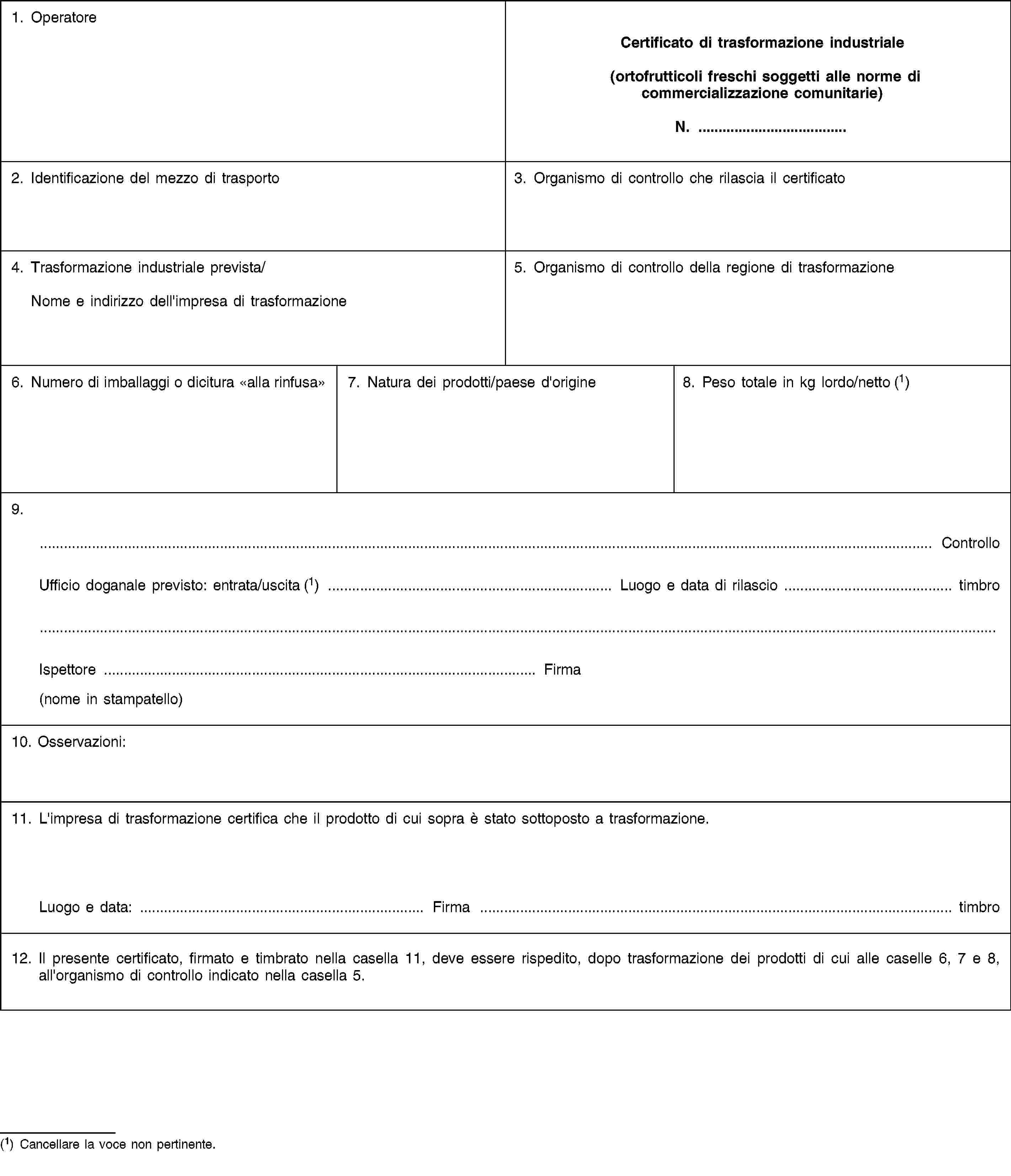 1. OperatoreCertificato di trasformazione industriale(ortofrutticoli freschi soggetti alle norme di commercializzazione comunitarie)N. …2. Identificazione del mezzo di trasporto3. Organismo di controllo che rilascia il certificato4. Trasformazione industriale prevista/Nome e indirizzo dell'impresa di trasformazione5. Organismo di controllo della regione di trasformazione6. Numero di imballaggi o dicitura «alla rinfusa»7. Natura dei prodotti/paese d'origine8. Peso totale in kg lordo/netto (1)9.… ControlloUfficio doganale previsto: entrata/uscita (1) … Luogo e data di rilascio … timbroIspettore … Firma(nome in stampatello)10. Osservazioni:11. L'impresa di trasformazione certifica che il prodotto di cui sopra è stato sottoposto a trasformazione.Luogo e data: … Firma … timbro12. Il presente certificato, firmato e timbrato nella casella 11, deve essere rispedito, dopo trasformazione dei prodotti di cui alle caselle 6, 7 e 8, all'organismo di controllo indicato nella casella 5.(1) Cancellare la voce non pertinente.