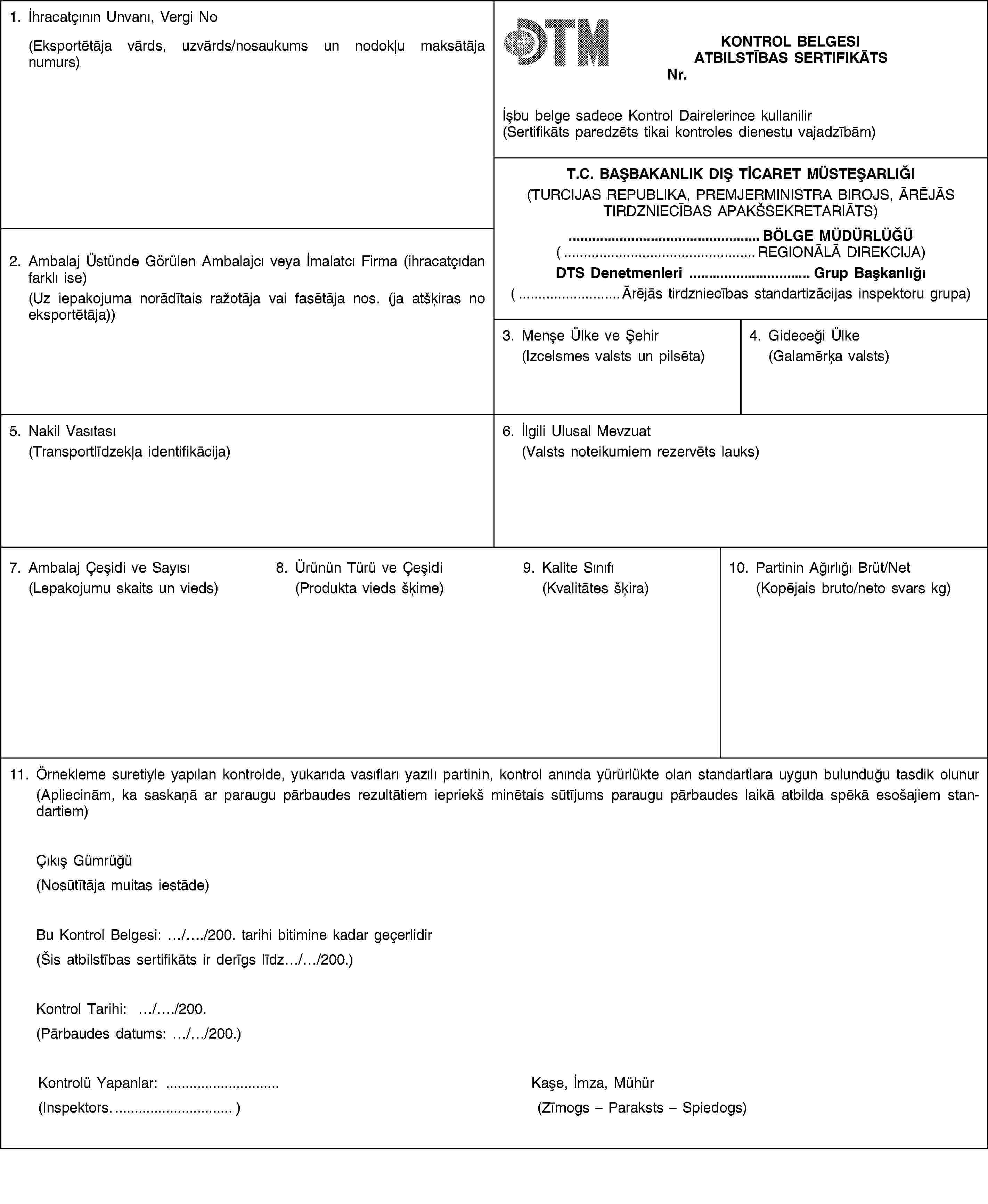 1. İhracatçının Unvanı, Vergi No(Eksportētāja vārds, uzvārds/nosaukums un nodokļu maksātāja numurs)KONTROL BELGESIATBILSTĪBAS SERTIFIKĀTSNr.İșbu belge sadece Kontrol Dairelerince kullanilir(Sertifikāts paredzēts tikai kontroles dienestu vajadzībām)T.C. BAȘBAKANLIK DIȘ TİCARET MÜSTEȘARLIĞI(TURCIJAS REPUBLIKA, PREMJERMINISTRA BIROJS, ĀRĒJĀS TIRDZNIECĪBAS APAKŠSEKRETARIĀTS)2. Ambalaj Üstünde Görülen Ambalajcı veya İmalatcı Firma (ihracatçıdan farklı ise)(Uz iepakojuma norādītais ražotāja vai fasētāja nos. (ja atšķiras no eksportētāja))… BÖLGE MÜDÜRLÜĞÜ(… REGIONĀLĀ DIREKCIJA)DTS Denetmenleri … Grup Bașkanlığı(… Ārējās tirdzniecības standartizācijas inspektoru grupa)3. Menșe Ülke ve Șehir(Izcelsmes valsts un pilsēta)4. Gideceği Ülke(Galamērķa valsts)5. Nakil Vasıtası(Transportlīdzekļa identifikācija)6. İlgili Ulusal Mevzuat(Valsts noteikumiem rezervēts lauks)7. Ambalaj Çeșidi ve Sayısı(Lepakojumu skaits un vieds)8. Ürünün Türü ve Çeșidi(Produkta vieds šķime)9. Kalite Sınıfı(Kvalitātes šķira)10. Partinin Ağırlığı Brüt/Net(Kopējais bruto/neto svars kg)11. Örnekleme suretiyle yapılan kontrolde, yukarıda vasıfları yazılı partinin, kontrol anında yürürlükte olan standartlara uygun bulunduğu tasdik olunur(Apliecinām, ka saskaņā ar paraugu pārbaudes rezultātiem iepriekš minētais sūtījums paraugu pārbaudes laikā atbilda spēkā esošajiem standartiem)Çıkıș Gümrüğü(Nosūtītāja muitas iestāde)Bu Kontrol Belgesi: …/…/200. tarihi bitimine kadar geçerlidir(Šis atbilstības sertifikāts ir derīgs līdz…/…/200.)Kontrol Tarihi: …/…/200.(Pārbaudes datums: …/…/200.)Kontrolü Yapanlar: …(Inspektors…)Kașe, İmza, Mühür(Zīmogs – Paraksts – Spiedogs)