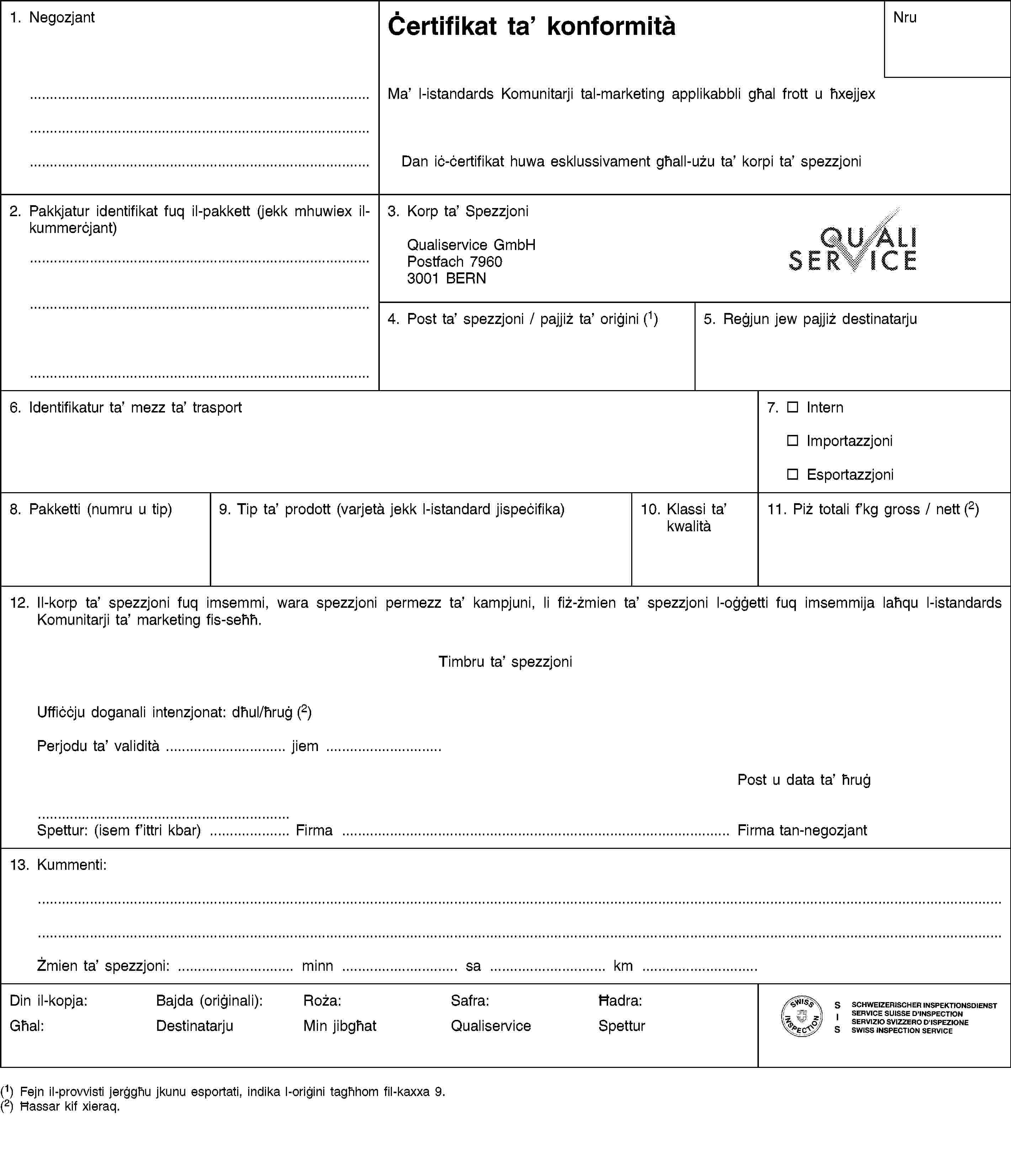 1. NegozjantĊertifikat ta’ konformitàNruMa’ l-istandards Komunitarji tal-marketing applikabbli għal frott u ħxejjexDan iċ-ċertifikat huwa esklussivament għall-użu ta’ korpi ta’ spezzjoni2. Pakkjatur identifikat fuq il-pakkett (jekk mhuwiex il-kummerċjant)3. Korp ta’ SpezzjoniQualiservice GmbHPostfach 79603001 BERN4. Post ta’ spezzjoni / pajjiż ta’ oriġini (1)5. Reġjun jew pajjiż destinatarju6. Identifikatur ta’ mezz ta’ trasport7. InternImportazzjoniEsportazzjoni8. Pakketti (numru u tip)9. Tip ta’ prodott (varjetà jekk l-istandard jispeċifika)10. Klassi ta’ kwalità11. Piż totali f’kg gross / nett (2)12. Il-korp ta’ spezzjoni fuq imsemmi, wara spezzjoni permezz ta’ kampjuni, li fiż-żmien ta’ spezzjoni l-oġġetti fuq imsemmija laħqu l-istandards Komunitarji ta’ marketing fis-seħħ.Timbru ta’ spezzjoniUffiċċju doganali intenzjonat: dħul/ħruġ (2)Perjodu ta’ validità … jiem …Post u data ta’ ħruġSpettur: (isem f’ittri kbar) … Firma … Firma tan-negozjant13. Kummenti:Żmien ta’ spezzjoni: … minn … sa … km …Din il-kopja:Għal:Bajda (oriġinali):DestinatarjuRoża:Min jibgħatSafra:QualiserviceĦadra:Spettur(1) Fejn il-provvisti jerġgħu jkunu esportati, indika l-oriġini tagħhom fil-kaxxa 9.(2) Ħassar kif xieraq.