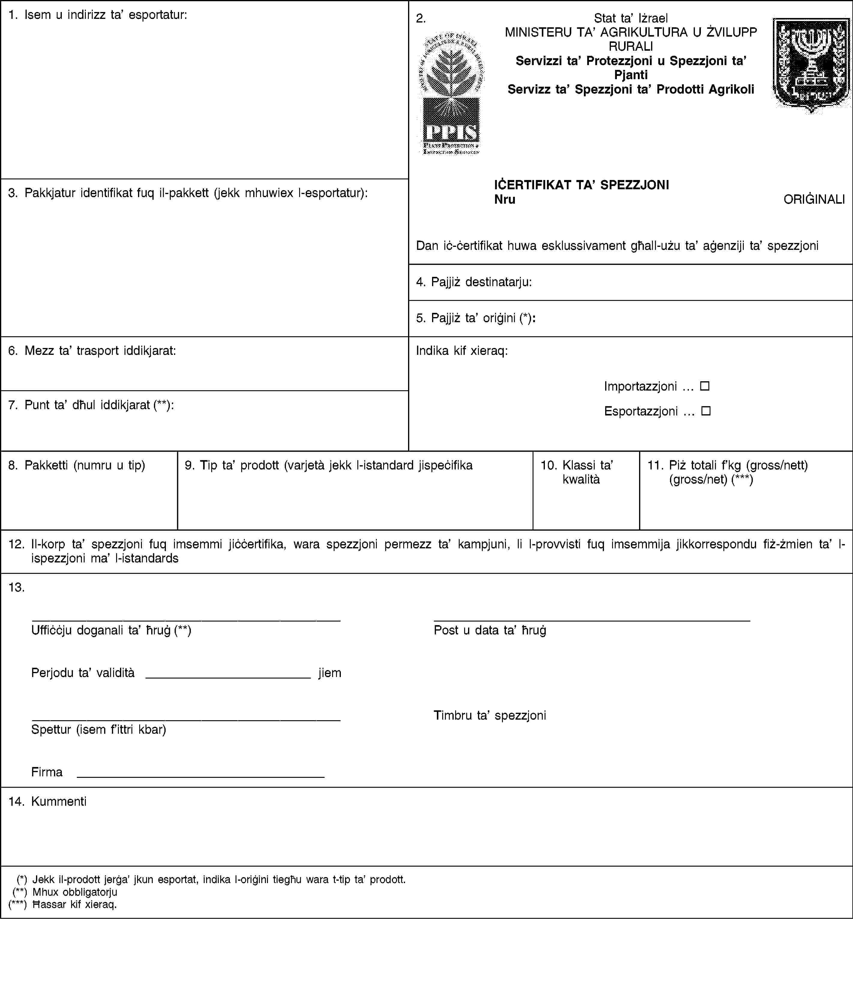 1. Isem u indirizz ta’ esportatur:2.Stat ta’ IżraelMINISTERU TA’ AGRIKULTURA U ŻVILUPP RURALIServizzi ta’ Protezzjoni u Spezzjoni ta’ PjantiServizz ta’ Spezzjoni ta’ Prodotti Agrikoli3. Pakkjatur identifikat fuq il-pakkett (jekk mhuwiex l-esportatur):IĊERTIFIKAT TA’ SPEZZJONINruORIĠINALIDan iċ-ċertifikat huwa esklussivament għall-użu ta’ aġenziji ta’ spezzjoni4. Pajjiż destinatarju:5. Pajjiż ta’ oriġini (*):6. Mezz ta’ trasport iddikjarat:Indika kif xieraq:Importazzjoni …Esportazzjoni …7. Punt ta’ dħul iddikjarat (**):8. Pakketti (numru u tip)9. Tip ta’ prodott (varjetà jekk l-istandard jispeċifika10. Klassi ta’ kwalità11. Piż totali f’kg (gross/nett) (gross/net) (***)12. Il-korp ta’ spezzjoni fuq imsemmi jiċċertifika, wara spezzjoni permezz ta’ kampjuni, li l-provvisti fuq imsemmija jikkorrespondu fiż-żmien ta’ l-ispezzjoni ma’ l-istandards13.Uffiċċju doganali ta’ ħruġ (**)Post u data ta’ ħruġPerjodu ta’ validità jiemSpettur (isem f’ittri kbar)Timbru ta’ spezzjoniFirma14. Kummenti(*) Jekk il-prodott jerġa’ jkun esportat, indika l-oriġini tiegħu wara t-tip ta’ prodott.(**) Mhux obbligatorju(***) Ħassar kif xieraq.