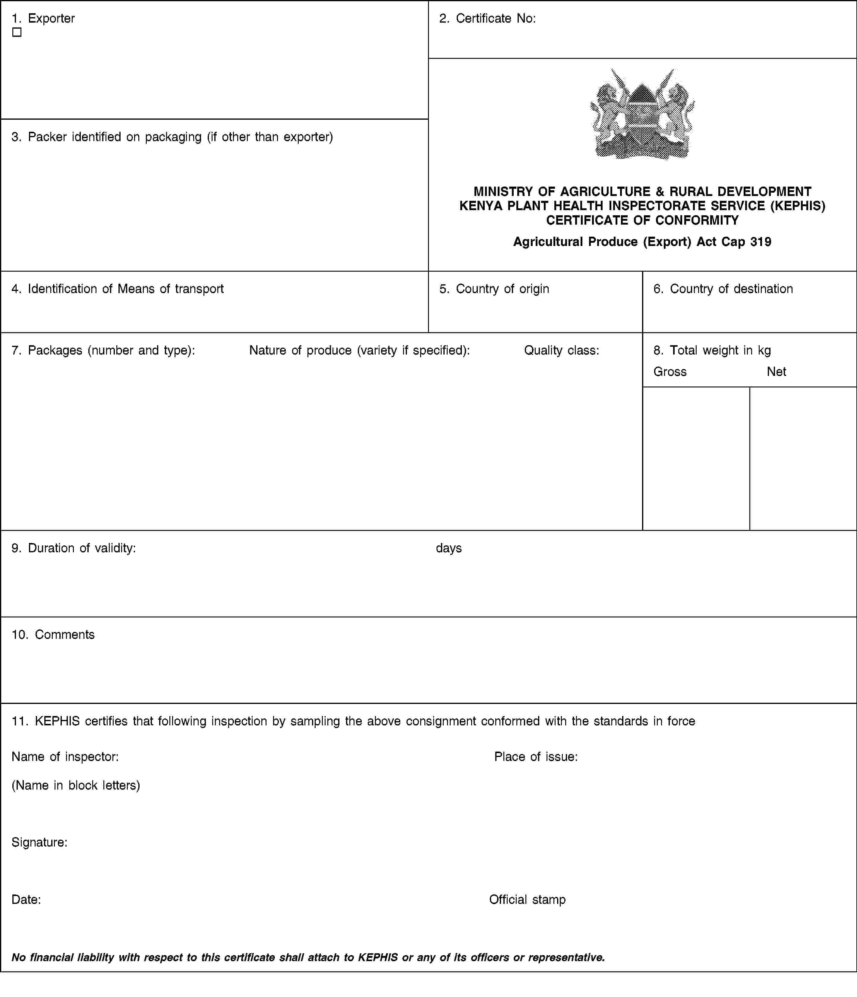 1. Exporter2. Certificate No:MINISTRY OF AGRICULTURE & RURAL DEVELOPMENTKENYA PLANT HEALTH INSPECTORATE SERVICE (KEPHIS)CERTIFICATE OF CONFORMITYAgricultural Produce (Export) Act Cap 3193. Packer identified on packaging (if other than exporter)4. Identification of Means of transport5. Country of origin6. Country of destination7. Packages (number and type):Nature of produce (variety if specified):Quality class:8. Total weight in kgGrossNet9. Duration of validity:days10. Comments11. KEPHIS certifies that following inspection by sampling the above consignment conformed with the standards in forceName of inspector:(Name in block letters)Place of issue:Signature:Date:Official stampNo financial liability with respect to this certificate shall attach to KEPHIS or any of its officers or representative.