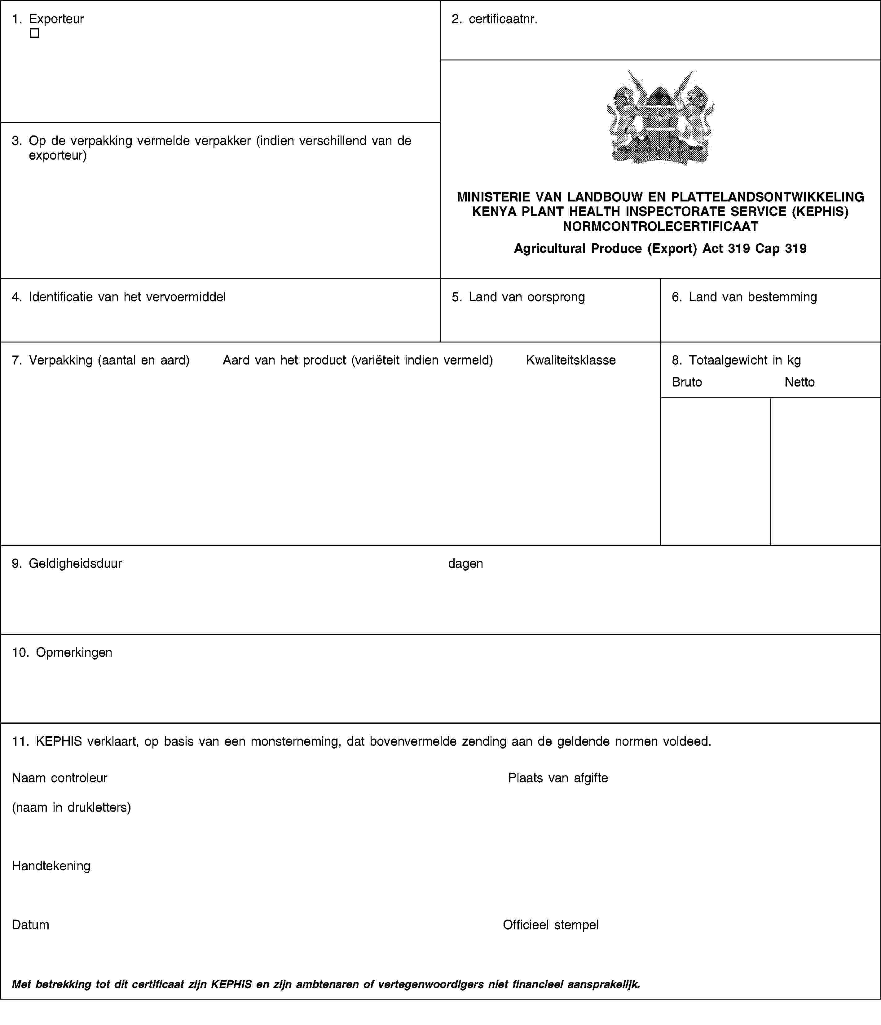 1. Exporteur2. certificaatnr.MINISTERIE VAN LANDBOUW EN PLATTELANDSONTWIKKELINGKENYA PLANT HEALTH INSPECTORATE SERVICE (KEPHIS)NORMCONTROLECERTIFICAATAgricultural Produce (Export) Act 319 Cap 3193. Op de verpakking vermelde verpakker (indien verschillend van de exporteur)4. Identificatie van het vervoermiddel5. Land van oorsprong6. Land van bestemming7. Verpakking (aantal en aard)Aard van het product (variëteit indien vermeld)Kwaliteitsklasse8. Totaalgewicht in kgBrutoNetto9. Geldigheidsduurdagen10. Opmerkingen11. KEPHIS verklaart, op basis van een monsterneming, dat bovenvermelde zending aan de geldende normen voldeed.Naam controleur(naam in drukletters)Plaats van afgifteHandtekeningDatumOfficieel stempelMet betrekking tot dit certificaat zijn KEPHIS en zijn ambtenaren of vertegenwoordigers niet financieel aansprakelijk.