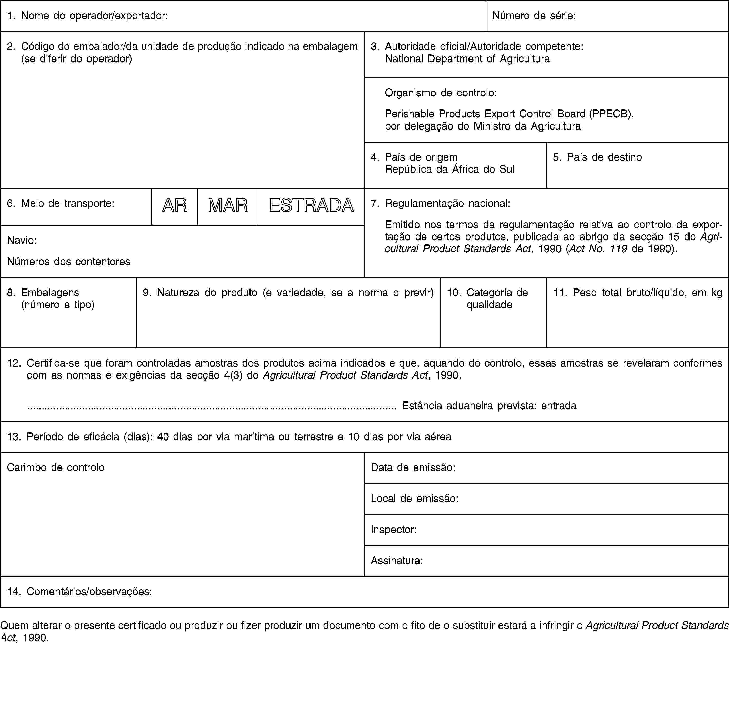 1. Nome do operador/exportador:Número de série:2. Código do embalador/da unidade de produção indicado na embalagem (se diferir do operador)3. Autoridade oficial/Autoridade competente:National Department of AgriculturaOrganismo de controlo:Perishable Products Export Control Board (PPECB), por delegação do Ministro da Agricultura4. País de origemRepública da África do Sul5. País de destino6. Meio de transporte:ARMARESTRADA7. Regulamentação nacional:Emitido nos termos da regulamentação relativa ao controlo da exportação de certos produtos, publicada ao abrigo da secção 15 do Agricultural Product Standards Act, 1990 (Act No. 119 de 1990).Navio:Números dos contentores8. Embalagens(número e tipo)9. Natureza do produto (e variedade, se a norma o previr)10. Categoria de qualidade11. Peso total bruto/líquido, em kg12. Certifica-se que foram controladas amostras dos produtos acima indicados e que, aquando do controlo, essas amostras se revelaram conformes com as normas e exigências da secção 4(3) do Agricultural Product Standards Act, 1990.… Estância aduaneira prevista: entrada13. Período de eficácia (dias): 40 dias por via marítima ou terrestre e 10 dias por via aéreaCarimbo de controloData de emissão:Local de emissão:Inspector:Assinatura:14. Comentários/observações:Quem alterar o presente certificado ou produzir ou fizer produzir um documento com o fito de o substituir estará a infringir o Agricultural Product Standards Act, 1990.