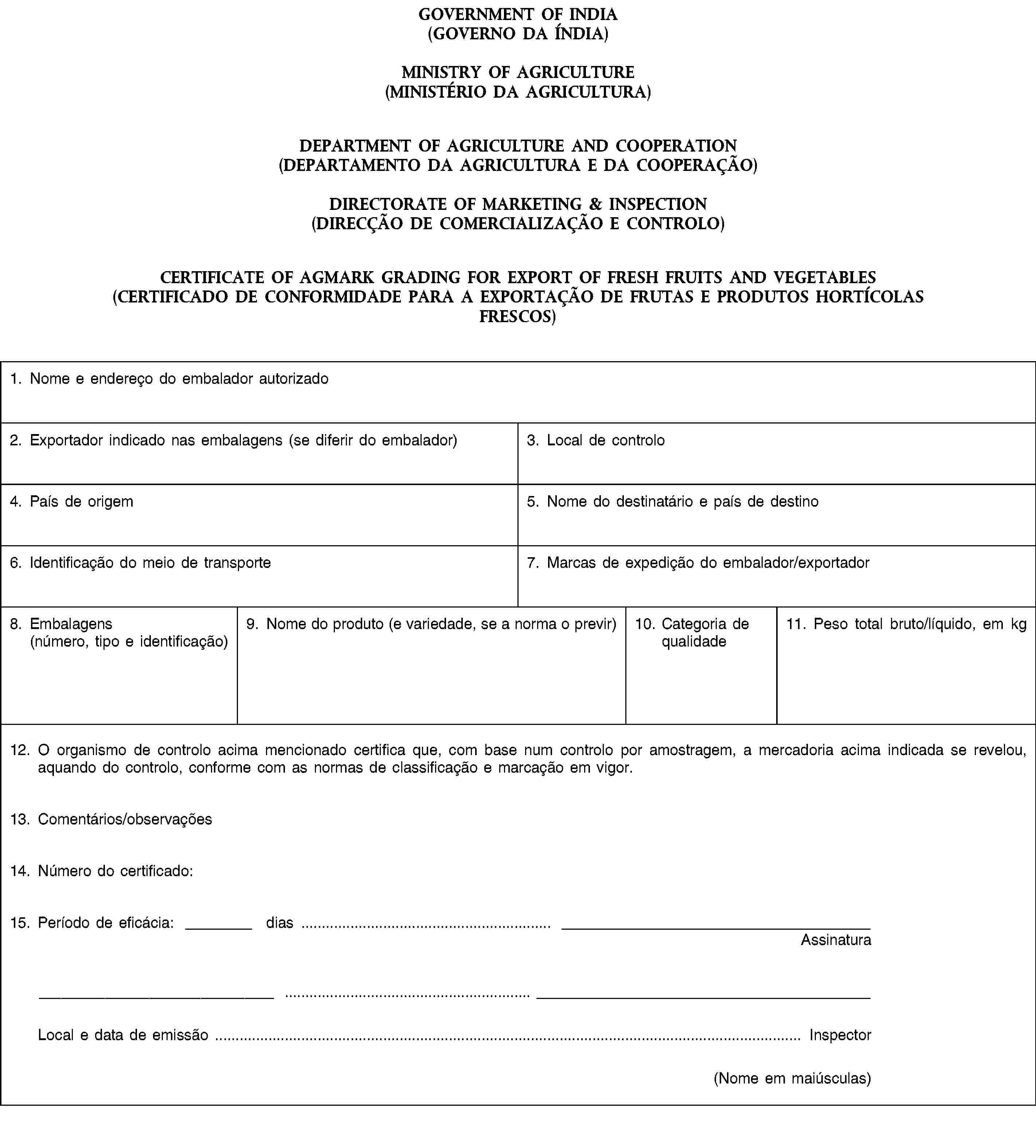 GOVERNMENT OF INDIA(GOVERNO DA ÍNDIA)MINISTRY OF AGRICULTURE(MINISTÉRIO DA AGRICULTURA)DEPARTMENT OF AGRICULTURE AND COOPERATION(DEPARTAMENTO DA AGRICULTURA E DA COOPERAÇÃO)DIRECTORATE OF MARKETING & INSPECTION(DIRECÇÃO DE COMERCIALIZAÇÃO E CONTROLO)CERTIFICATE OF AGMARK GRADING FOR EXPORT OF FRESH FRUITS AND VEGETABLES(CERTIFICADO DE CONFORMIDADE PARA A EXPORTAÇÃO DE FRUTAS E PRODUTOS HORTÍCOLAS FRESCOS)1. Nome e endereço do embalador autorizado2. Exportador indicado nas embalagens (se diferir do embalador)3. Local de controlo4. País de origem5. Nome do destinatário e país de destino6. Identificação do meio de transporte7. Marcas de expedição do embalador/exportador8. Embalagens(número, tipo e identificação)9. Nome do produto (e variedade, se a norma o previr)10. Categoria de qualidade11. Peso total bruto/líquido, em kg12. O organismo de controlo acima mencionado certifica que, com base num controlo por amostragem, a mercadoria acima indicada se revelou, aquando do controlo, conforme com as normas de classificação e marcação em vigor.13. Comentários/observações14. Número do certificado:15. Período de eficácia: dias …AssinaturaLocal e data de emissão … Inspector(Nome em maiúsculas)