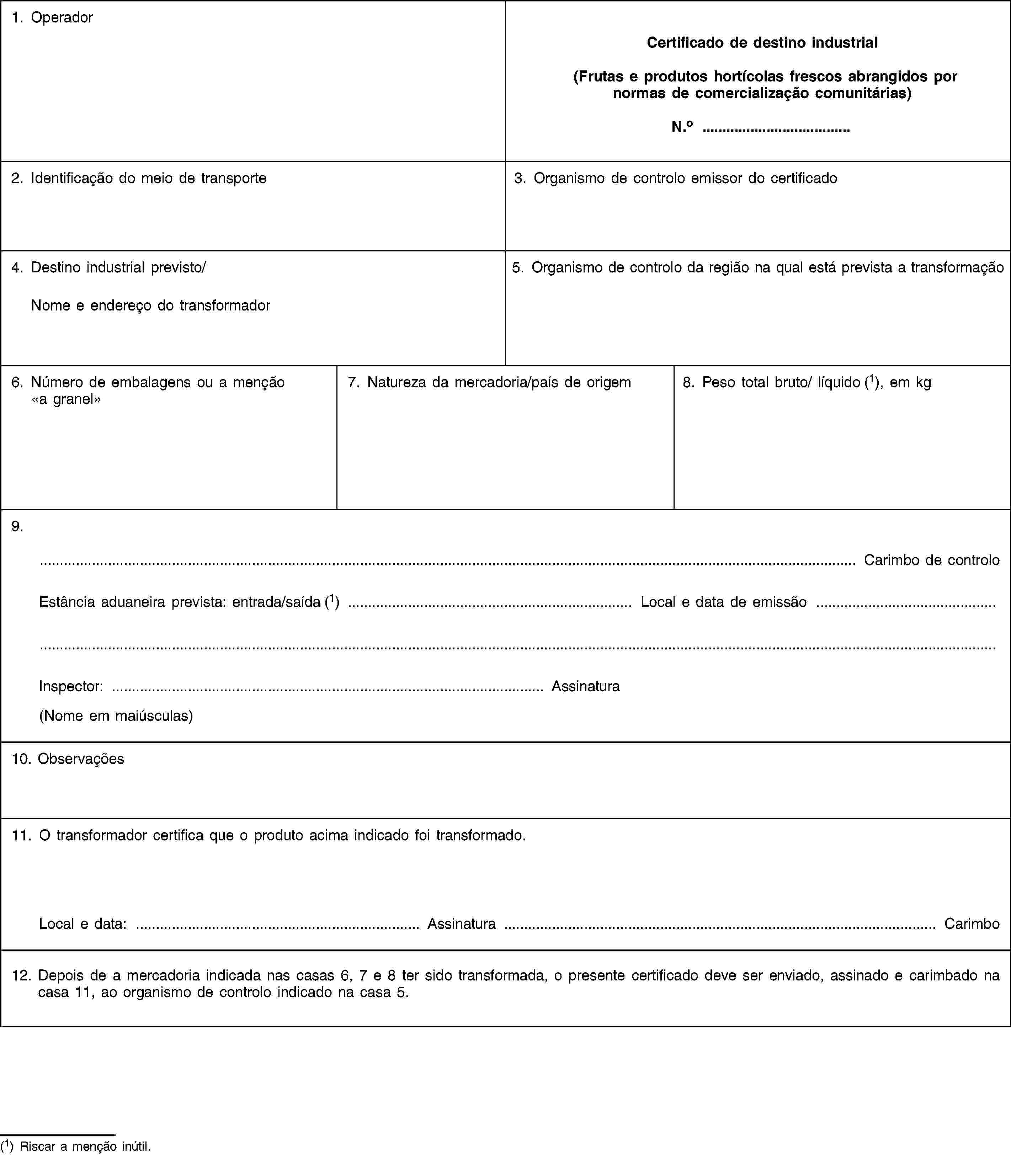 1. OperadorCertificado de destino industrial(Frutas e produtos hortícolas frescos abrangidos por normas de comercialização comunitárias)N.o …2. Identificação do meio de transporte3. Organismo de controlo emissor do certificado4. Destino industrial previsto/Nome e endereço do transformador5. Organismo de controlo da região na qual está prevista a transformação6. Número de embalagens ou a menção «a granel»7. Natureza da mercadoria/país de origem8. Peso total bruto/ líquido (1), em kg9.… Carimbo de controloEstância aduaneira prevista: entrada/saída (1) … Local e data de emissão …Inspector: … Assinatura(Nome em maiúsculas)10. Observações11. O transformador certifica que o produto acima indicado foi transformado.Local e data: … Assinatura … Carimbo12. Depois de a mercadoria indicada nas casas 6, 7 e 8 ter sido transformada, o presente certificado deve ser enviado, assinado e carimbado na casa 11, ao organismo de controlo indicado na casa 5.(1) Riscar a menção inútil.