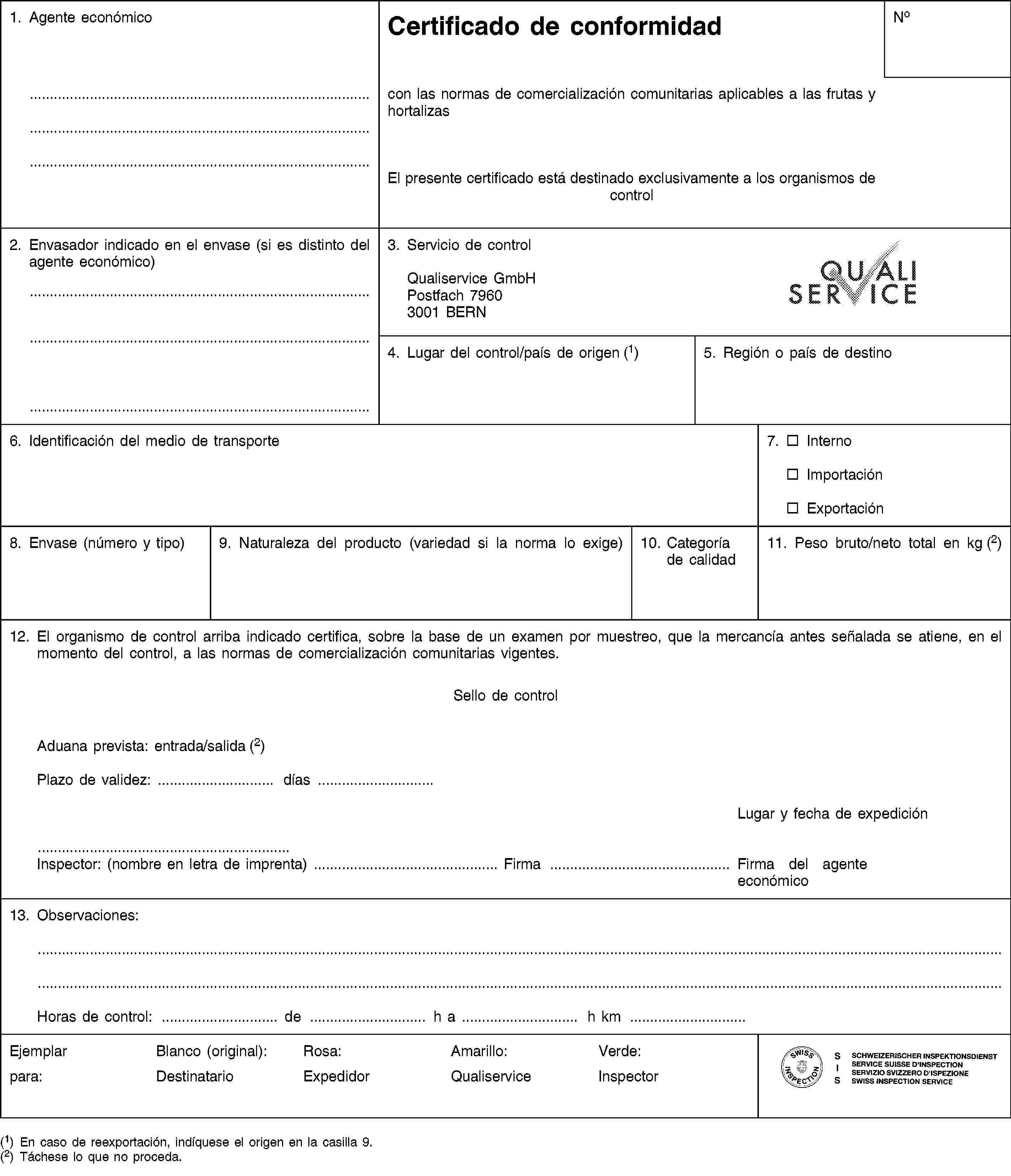 1. Agente económicoCertificado de conformidadNocon las normas de comercialización comunitarias aplicables a las frutas y hortalizasEl presente certificado está destinado exclusivamente a los organismos de control2. Envasador indicado en el envase (si es distinto del agente económico)3. Servicio de controlQualiservice GmbHPostfach 79603001 BERN4. Lugar del control/país de origen (1)5. Región o país de destino6. Identificación del medio de transporte7. InternoImportaciónExportación8. Envase (número y tipo)9. Naturaleza del producto (variedad si la norma lo exige)10. Categoría de calidad11. Peso bruto/neto total en kg (2)12. El organismo de control arriba indicado certifica, sobre la base de un examen por muestreo, que la mercancía antes señalada se atiene, en el momento del control, a las normas de comercialización comunitarias vigentes.Sello de controlAduana prevista: entrada/salida (2)Plazo de validez: … días …Lugar y fecha de expediciónInspector: (nombre en letra de imprenta) … Firma … Firma del agente económico13. Observaciones:Horas de control: … de … h a … h km …Ejemplarpara:Blanco (original):DestinatarioRosa:ExpedidorAmarillo:QualiserviceVerde:Inspector(1) En caso de reexportación, indíquese el origen en la casilla 9.(2) Táchese lo que no proceda.