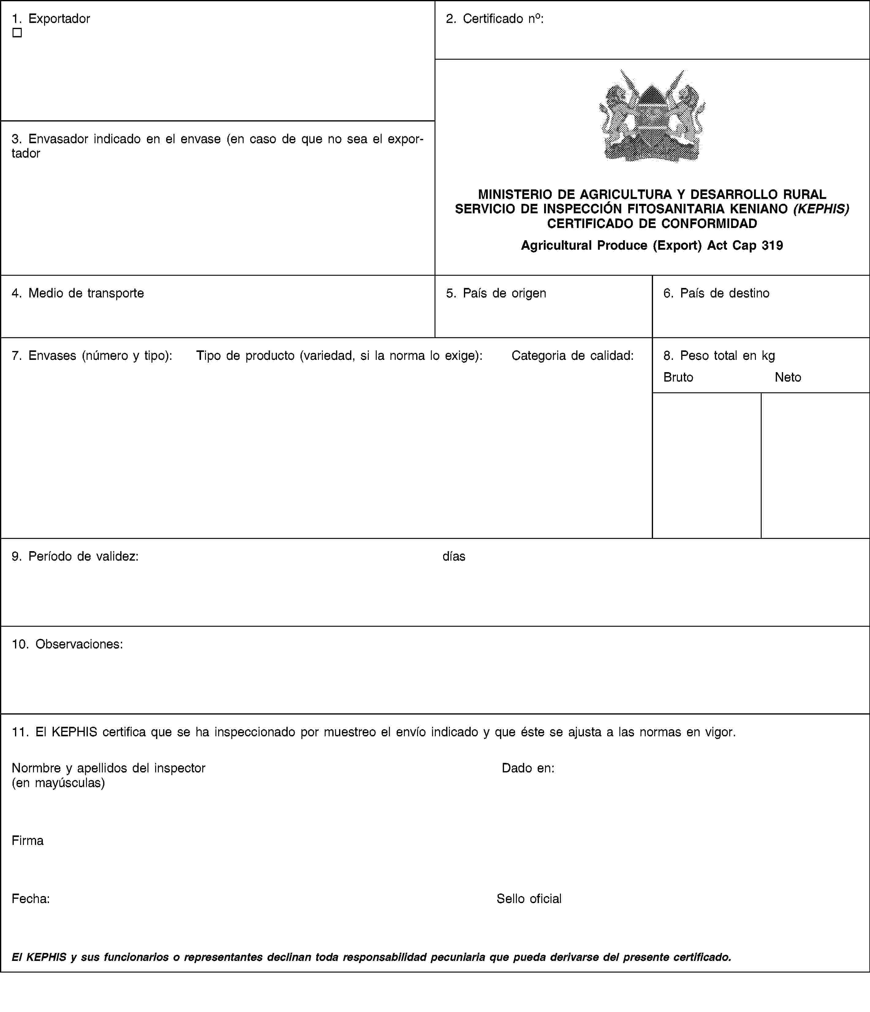 1. Exportador2. Certificado no:MINISTERIO DE AGRICULTURA Y DESARROLLO RURALSERVICIO DE INSPECCIÓN FITOSANITARIA KENIANO (KEPHIS)CERTIFICADO DE CONFORMIDADAgricultural Produce (Export) Act Cap 3193. Envasador indicado en el envase (en caso de que no sea el exportador4. Medio de transporte5. País de origen6. País de destino7. Envases (número y tipo):Tipo de producto (variedad, si la norma lo exige):Categoria de calidad:8. Peso total en kgBrutoNeto9. Período de validez:días10. Observaciones:11. El KEPHIS certifica que se ha inspeccionado por muestreo el envío indicado y que éste se ajusta a las normas en vigor.Normbre y apellidos del inspector (en mayúsculas)Dado en:FirmaFecha:Sello oficialEl KEPHIS y sus funcionarios o representantes declinan toda responsabilidad pecuniaria que pueda derivarse del presente certificado.