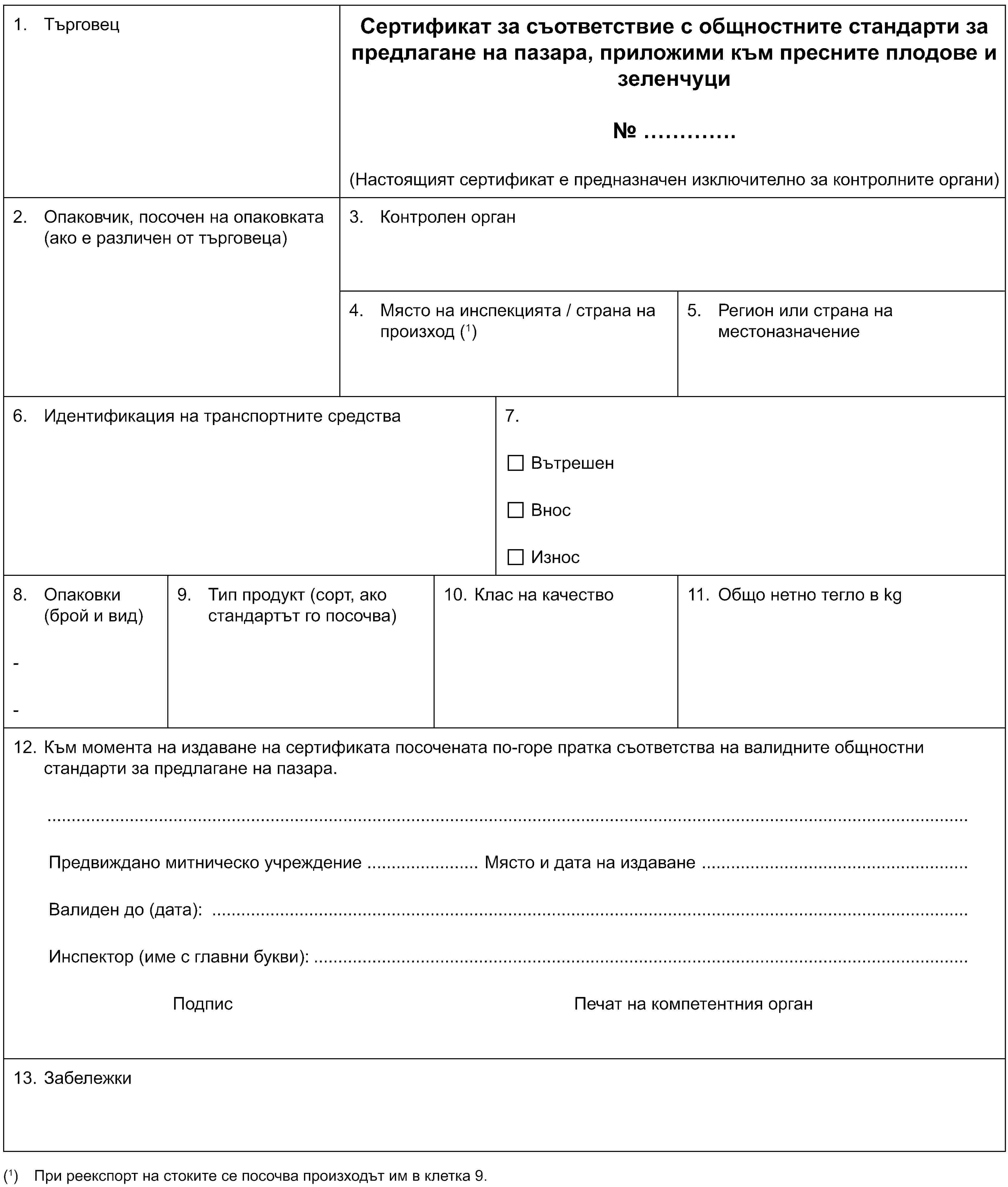 1. ТърговецСертификат за съответствие с общностните стандарти за предлагане на пазара, приложими към пресните плодове и зеленчуци№ …(Настоящият сертификат е предназначен изключително за контролните органи)2. Опаковчик, посочен на опаковката (ако е различен от търговеца)3. Контролен орган4. Място на инспекцията / страна на произход (1)5. Регион или страна на местоназначение6. Идентификация на транспортните средства7.ВътрешенВносИзнос8. Опаковки (брой и вид)--9. Тип продукт (сорт, ако стандартът го посочва)10. Клас на качество11. Общо нетно тегло в kg12. Към момента на издаване на сертификата посочената по-горе пратка съответства на валидните общностни стандарти за предлагане на пазара.Предвиждано митническо учреждение Място и дата на издаванеВалиден до (дата):Инспектор (име с главни букви):Подпи Печат на компетентния орган13. Забележки(1) При реекспорт на стоките се посочва произходът им в клетка 9.