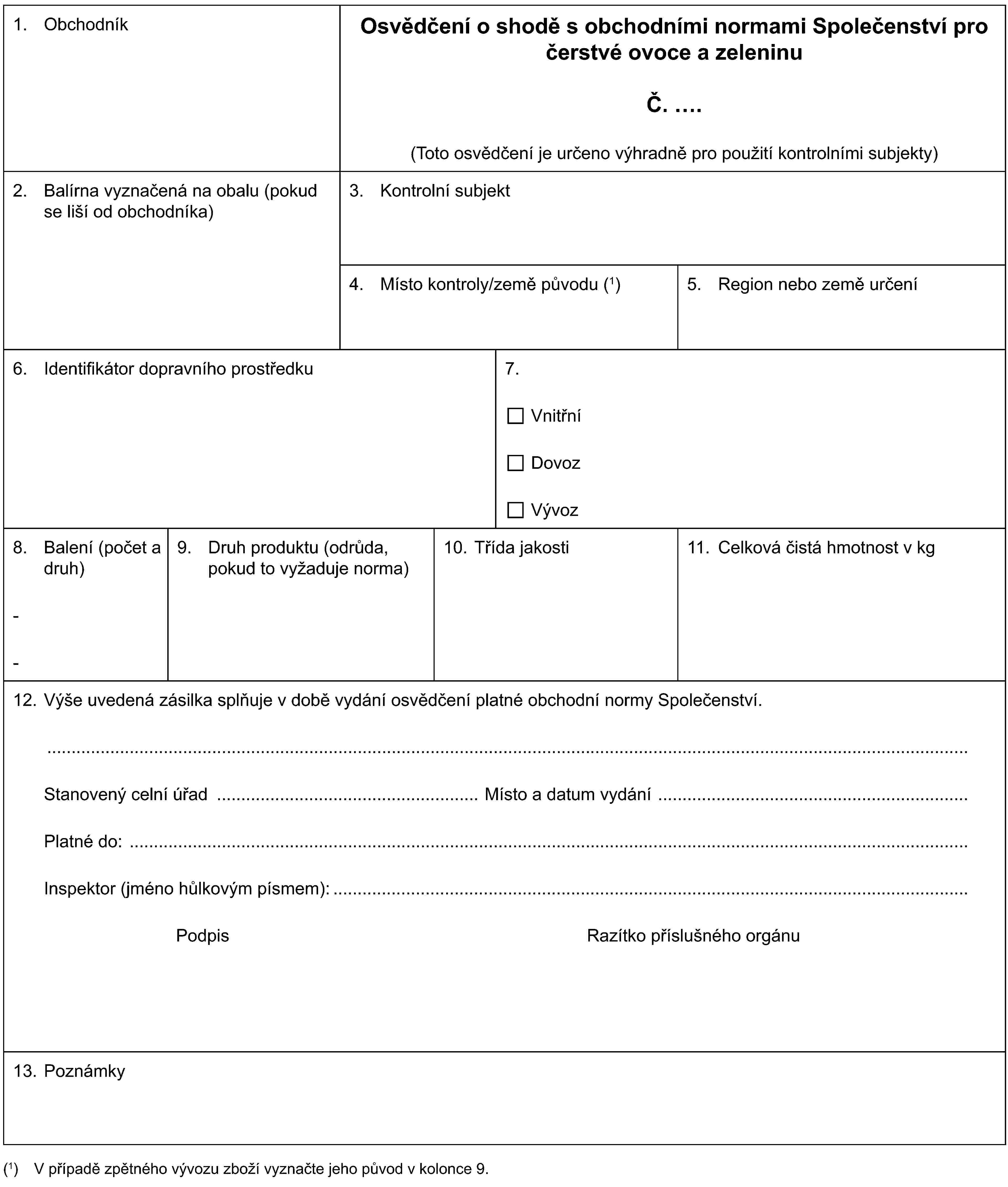 1. ObchodníkOsvědčení o shodě s obchodními normami Společenství pro čerstvé ovoce a zeleninuČ. .(Toto osvědčení je určeno výhradně pro použití kontrolními subjekty)2. Balírna vyznačená na obalu (pokud se liší od obchodníka)3. Kontrolní subjekt4. Místo kontroly/země původu (1)5. Region nebo země určení6. Identifikátor dopravního prostředku7.VnitřníDovozVývoz8. Balení (počet a druh)--9. Druh produktu (odrůda, pokud to vyžaduje norma)10. Třída jakosti11. Celková čistá hmotnost v kg12. Výše uvedená zásilka splňuje v době vydání osvědčení platné obchodní normy Společenství.Stanovený celní úřad Místo a datum vydáníPlatné do:Inspektor (jméno hůlkovým písmem):Podpis Razítko příslušného orgánu13. Poznámky(1) V případě zpětného vývozu zboží vyznačte jeho původ v kolonce 9.