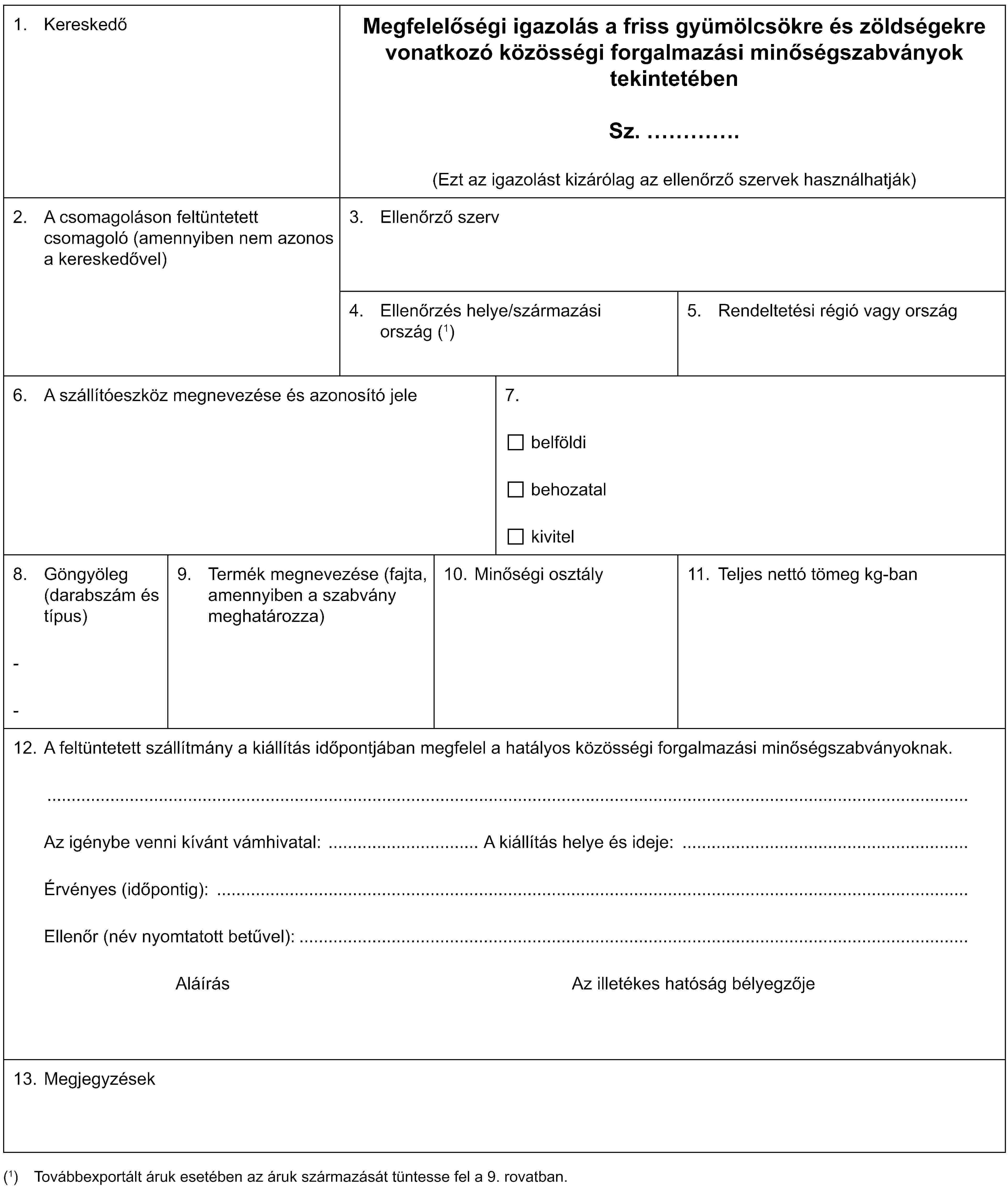 1. KereskedőMegfelelőségi igazolás a friss gyümölcsökre és zöldségekre vonatkozó közösségi forgalmazási minőségszabványok tekintetébenSz. …(Ezt az igazolást kizárólag az ellenőrző szervek használhatják)2. A csomagoláson feltüntetett csomagoló (amennyiben nem azonos a kereskedővel)3. Ellenőrző szerv4. Ellenőrzés helye/származási ország (1)5. Rendeltetési régió vagy ország6. A szállítóeszköz megnevezése és azonosító jele7.belföldibehozatalkivitel8. Göngyöleg (darabszám és típus)--9. Termék megnevezése (fajta, amennyiben a szabvány meghatározza)10. Minőségi osztály11. Teljes nettó tömeg kg-ban12. A feltüntetett szállítmány a kiállítás időpontjában megfelel a hatályos közösségi forgalmazási minőségszabványoknak.Az igénybe venni kívánt vámhivatal: A kiállítás helye és ideje:Érvényes (időpontig):Ellenőr (név nyomtatott betűvel):Aláírás Az illetékes hatóság bélyegzője13. Megjegyzések(1) Továbbexportált áruk esetében az áruk származását tüntesse fel a 9. rovatban.