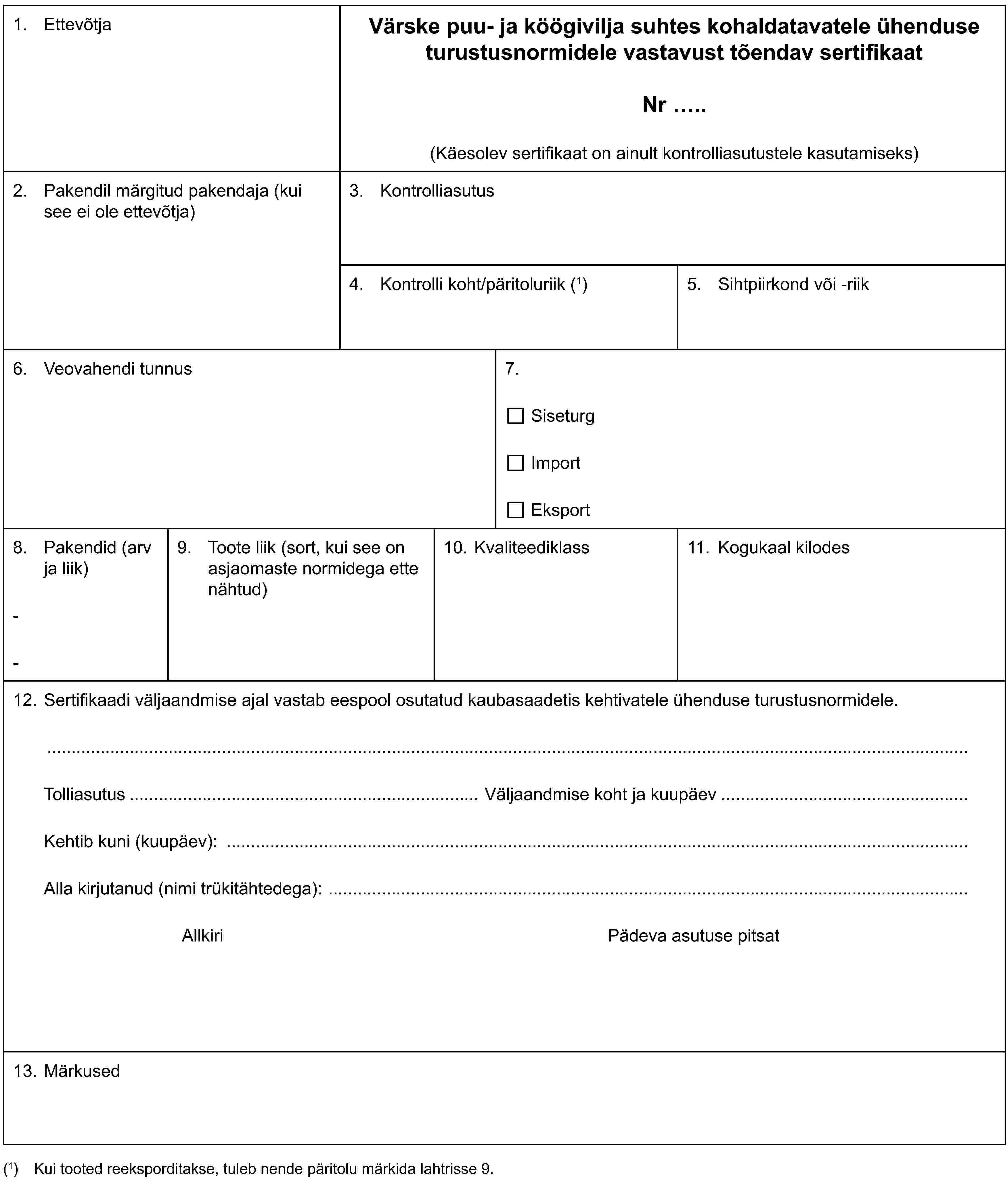 1. EttevõtjaVärske puu- ja köögivilja suhtes kohaldatavatele ühenduse turustusnormidele vastavust tõendav sertifikaatNr ..(Käesolev sertifikaat on ainult kontrolliasutustele kasutamiseks)2. Pakendil märgitud pakendaja (kui see ei ole ettevõtja)3. Kontrolliasutus4. Kontrolli koht/päritoluriik (1)5. Sihtpiirkond või -riik6. Veovahendi tunnus7.SiseturgImportEksport8. Pakendid (arv ja liik)--9. Toote liik (sort, kui see on asjaomaste normidega ette nähtud)10. Kvaliteediklass11. Kogukaal kilodes12. Sertifikaadi väljaandmise ajal vastab eespool osutatud kaubasaadetis kehtivatele ühenduse turustusnormidele.Tolliasutus Väljaandmise koht ja kuupäevKehtib kuni (kuupäev):Alla kirjutanud (nimi trükitähtedega):Allkiri Pädeva asutuse pitsat13. Märkused(1) Kui tooted reeksporditakse, tuleb nende päritolu märkida lahtrisse 9.