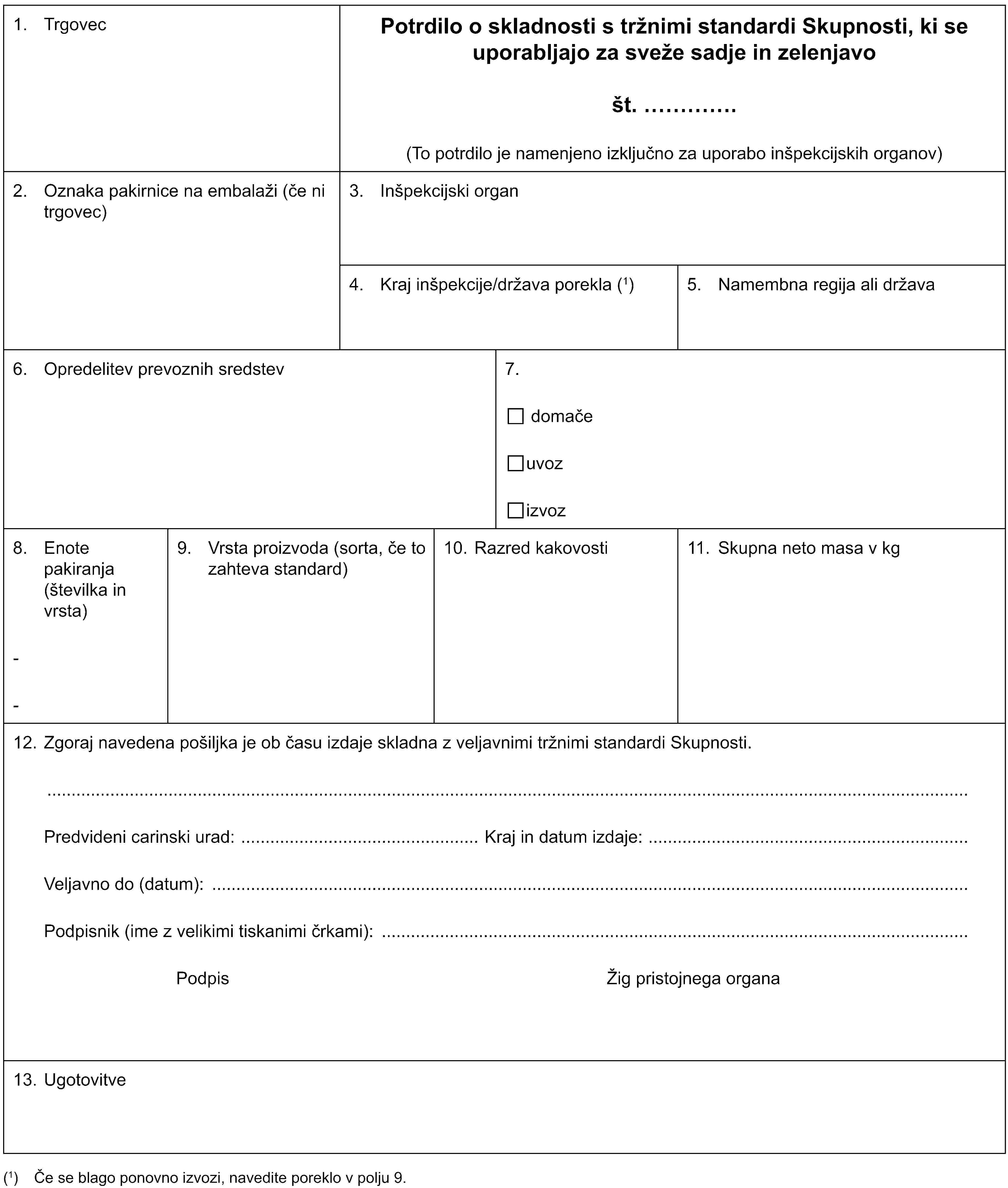 1. TrgovecPotrdilo o skladnosti s tržnimi standardi Skupnosti, ki se uporabljajo za sveže sadje in zelenjavošt. …(To potrdilo je namenjeno izključno za uporabo inšpekcijskih organov)2. Oznaka pakirnice na embalaži (če ni trgovec)3. Inšpekcijski organ4. Kraj inšpekcije/država porekla (1)5. Namembna regija ali država6. Opredelitev prevoznih sredstev7.domačeuvozizvoz8. Enote pakiranja (številka in vrsta)--9. Vrsta proizvoda (sorta, če to zahteva standard)10. Razred kakovosti11. Skupna neto masa v kg12. Zgoraj navedena pošiljka je ob času izdaje skladna z veljavnimi tržnimi standardi Skupnosti.Predvideni carinski urad: Kraj in datum izdaje:Veljavno do (datum):Podpisnik (ime z velikimi tiskanimi črkami):Podpis Žig pristojnega organa13. Ugotovitve(1) Če se blago ponovno izvozi, navedite poreklo v polju 9.