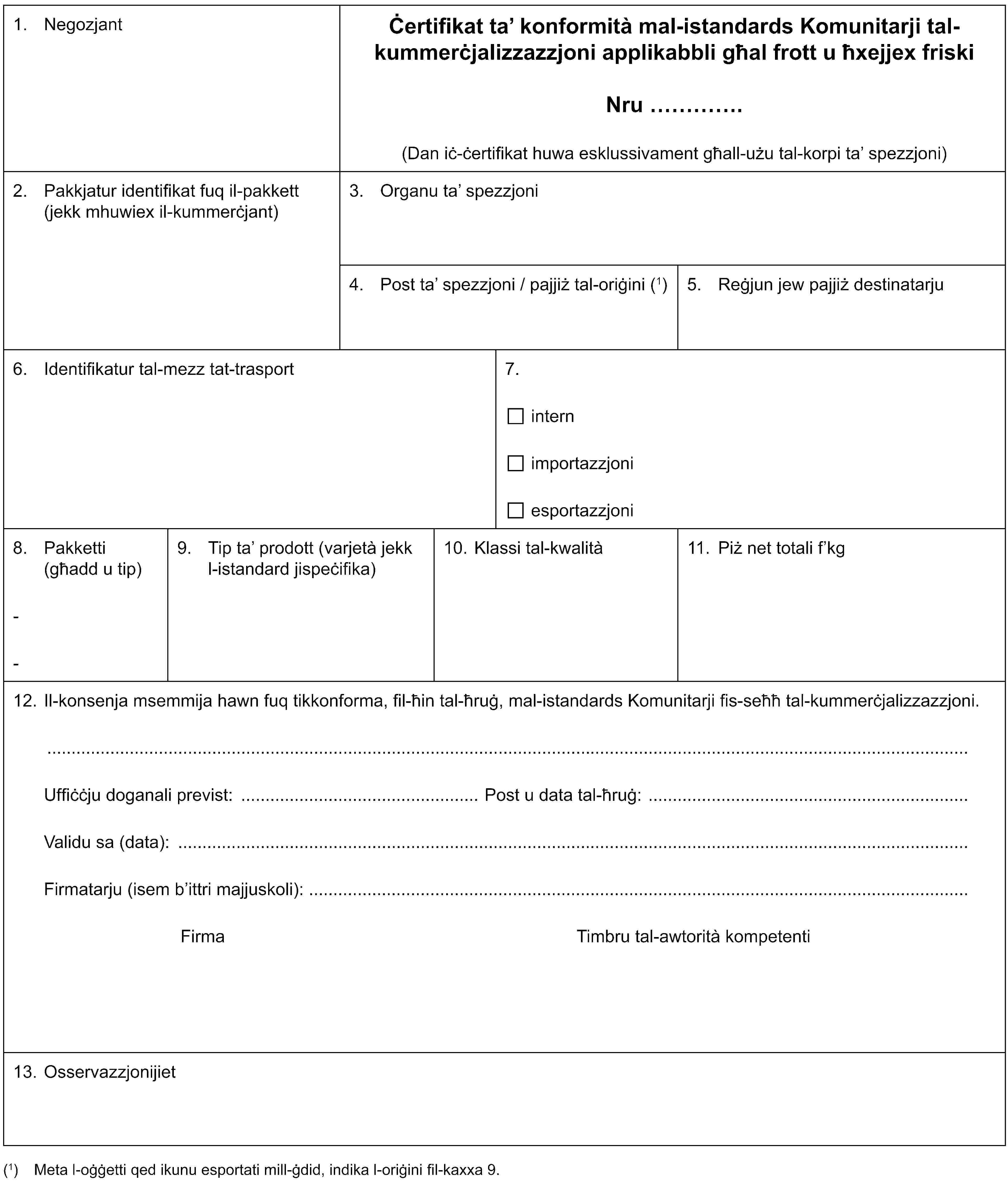 1. NegozjantĊertifikat ta’ konformità mal-istandards Komunitarji tal-kummerċjalizzazzjoni applikabbli għal frott u ħxejjex friskiNru …(Dan iċ-ċertifikat huwa esklussivament għall-użu tal-korpi ta’ spezzjoni)2. Pakkjatur identifikat fuq il-pakkett (jekk mhuwiex il-kummerċjant)3. Organu ta’ spezzjoni4. Post ta’ spezzjoni / pajjiż tal-oriġini (1)5. Reġjun jew pajjiż destinatarju6. Identifikatur tal-mezz tat-trasport7.internimportazzjoniesportazzjoni8. Pakketti (għadd u tip)--9. Tip ta’ prodott (varjetà jekk l-istandard jispeċifika)10. Klassi tal-kwalità11. Piż net totali f’kg12. Il-konsenja msemmija hawn fuq tikkonforma, fil-ħin tal-ħruġ, mal-istandards Komunitarji fis-seħħ tal-kummerċjalizzazzjoni.Uffiċċju doganali previst: Post u data tal-ħruġ:Validu sa (data):Firmatarju (isem b’ittri majjuskoli):Firma Timbru tal-awtorità kompetenti13. Osservazzjonijiet(1) Meta l-oġġetti qed ikunu esportati mill-ġdid, indika l-oriġini fil-kaxxa 9.