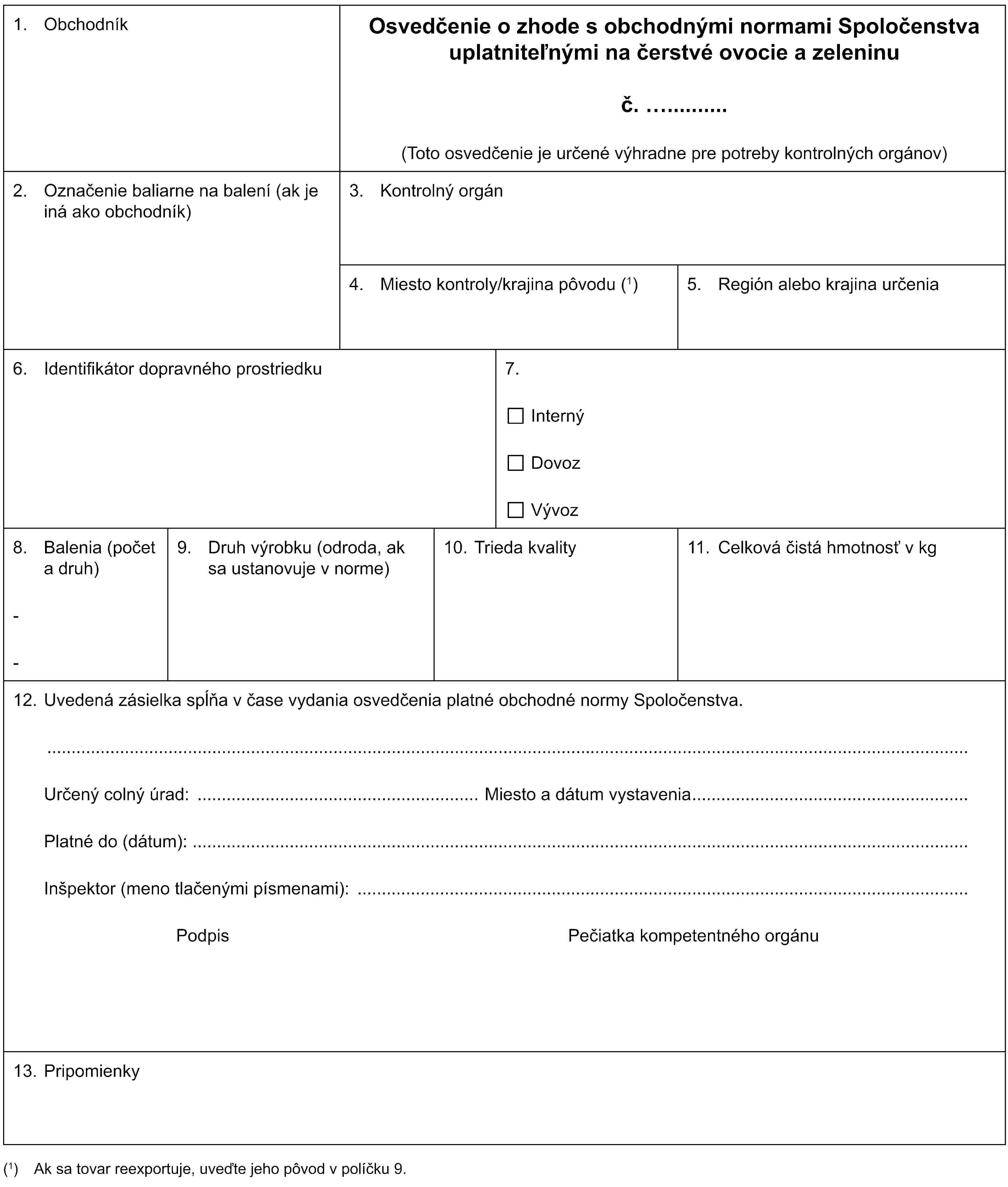 1. ObchodníkOsvedčenie o zhode s obchodnými normami Spoločenstva uplatniteľnými na čerstvé ovocie a zeleninuč.(Toto osvedčenie je určené výhradne pre potreby kontrolných orgánov)2. Označenie baliarne na balení (ak je iná ako obchodník)3. Kontrolný orgán4. Miesto kontroly/krajina pôvodu (1)5. Región alebo krajina určenia6. Identifikátor dopravného prostriedku7.InternýDovozVývoz8. Balenia (počet a druh)--9. Druh výrobku (odroda, ak sa ustanovuje v norme)10. Trieda kvality11. Celková čistá hmotnosť v kg12. Uvedená zásielka spĺňa v čase vydania osvedčenia platné obchodné normy Spoločenstva.Určený colný úrad: Miesto a dátum vystaveniaPlatné do (dátum):Inšpektor (meno tlačenými písmenami):Podpis Pečiatka kompetentného orgánu13. Pripomienky(1) Ak sa tovar reexportuje, uveďte jeho pôvod v políčku 9.