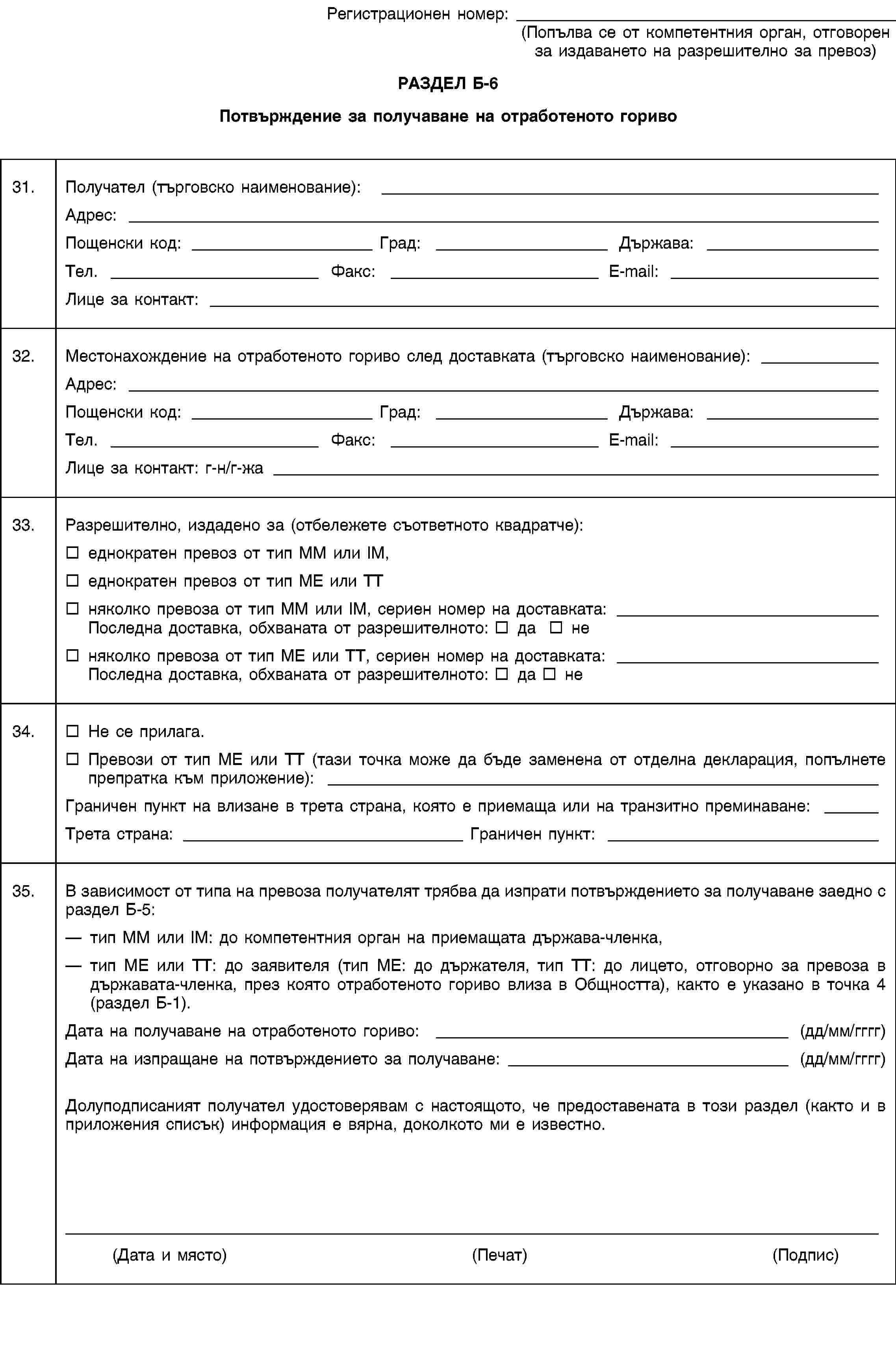 Регистрационен номер:(Попълва се от компетентния орган, отговорен за издаването на разрешително за превоз)РАЗДЕЛ Б-6Потвърждение за получаване на отработеното гориво31.Получател (търговско наименование):Адрес:Пощенски код:Град:Държава:Тел.Факс:E-mail:Лице за контакт:32.Местонахождение на отработеното гориво след доставката (търговско наименование):Адрес:Пощенски код:Град:Държава:Тел.Факс:E-mail:Лице за контакт: г-н/г-жа33.Разрешително, издадено за (отбележете съответното квадратче):еднократен превоз от тип MM или IM,еднократен превоз от тип ME или TTняколко превоза от тип MM или IM, сериен номер на доставката: Последна доставка, обхваната от разрешителното: да неняколко превоза от тип ME или TT, сериен номер на доставката: Последна доставка, обхваната от разрешителното: да не34.Не се прилага.Превози от тип ME или TT (тази точка може да бъде заменена от отделна декларация, попълнете препратка към приложение):Граничен пункт на влизане в трета страна, която е приемаща или на транзитно преминаване:Трета страна:Граничен пункт:35.В зависимост от типа на превоза получателят трябва да изпрати потвърждението за получаване заедно с раздел Б-5:тип MM или IM: до компетентния орган на приемащата държава-членка,тип ME или TT: до заявителя (тип ME: до държателя, тип TT: до лицето, отговорно за превоза в държавата-членка, през която отработеното гориво влиза в Общността), както е указано в точка 4 (раздел Б-1).Дата на получаване на отработеното гориво: (дд/мм/гггг)Дата на изпращане на потвърждението за получаване: (дд/мм/гггг)Долуподписаният получател удостоверявам с настоящото, че предоставената в този раздел (както и в приложения списък) информация е вярна, доколкото ми е известно.(Дата и място)(Печат)(Подпис)
