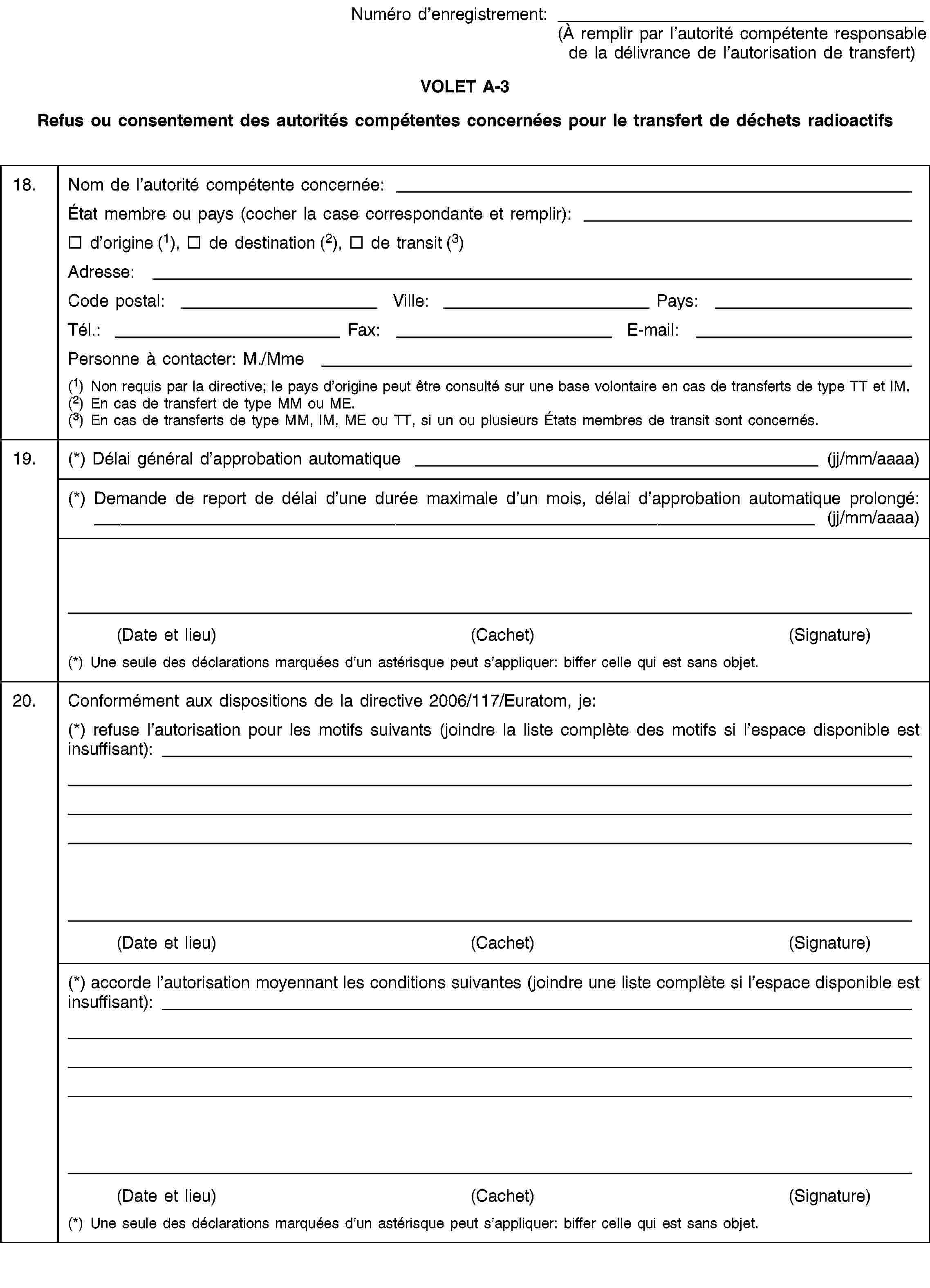 Numéro d’enregistrement:(À remplir par l’autorité compétente responsable de la délivrance de l’autorisation de transfert)VOLET A-3Refus ou consentement des autorités compétentes concernées pour le transfert de déchets radioactifs18.Nom de l’autorité compétente concernée:État membre ou pays (cocher la case correspondante et remplir):d’origine (1), de destination (2), de transit (3)Adresse:Code postal:Ville:Pays:Tél.:Fax:E-mail:Personne à contacter: M./Mme(1) Non requis par la directive; le pays d’origine peut être consulté sur une base volontaire en cas de transferts de type TT et IM.(2) En cas de transfert de type MM ou ME.(3) En cas de transferts de type MM, IM, ME ou TT, si un ou plusieurs États membres de transit sont concernés.19.(*) Délai général d’approbation automatique (jj/mm/aaaa)(*) Demande de report de délai d’une durée maximale d’un mois, délai d’approbation automatique prolongé: (jj/mm/aaaa)(Date et lieu)(Cachet)(Signature)(*) Une seule des déclarations marquées d’un astérisque peut s’appliquer: biffer celle qui est sans objet.20.Conformément aux dispositions de la directive 2006/117/Euratom, je:(*) refuse l’autorisation pour les motifs suivants (joindre la liste complète des motifs si l’espace disponible est insuffisant):(Date et lieu)(Cachet)(Signature)(*) accorde l’autorisation moyennant les conditions suivantes (joindre une liste complète si l’espace disponible est insuffisant):(Date et lieu)(Cachet)(Signature)(*) Une seule des déclarations marquées d’un astérisque peut s’appliquer: biffer celle qui est sans objet.