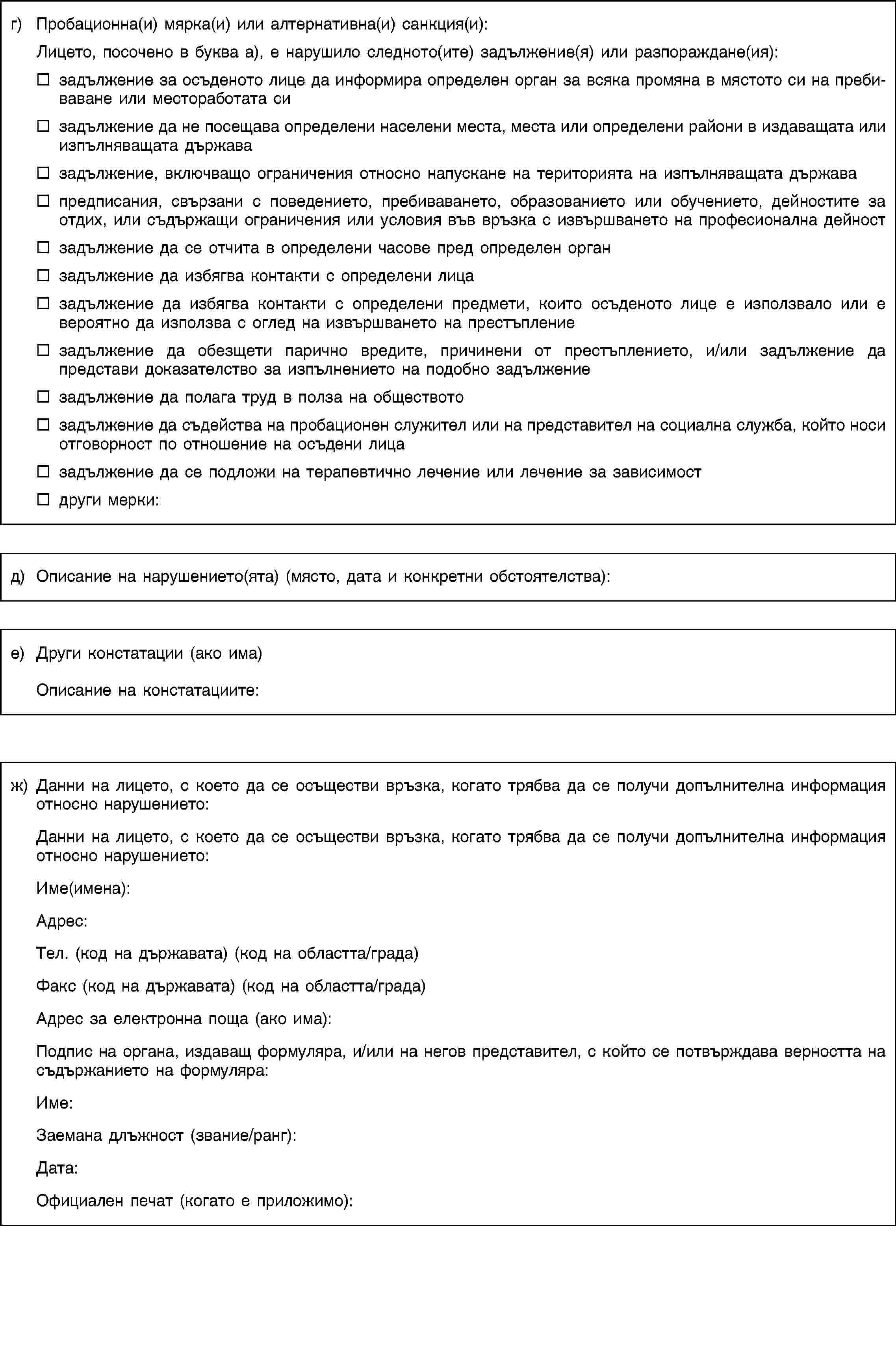 г) Пробационна(и) мярка(и) или алтернативна(и) санкция(и):Лицето, посочено в буква а), е нарушило следното(ите) задължение(я) или разпораждане(ия):задължение за осъденото лице да информира определен орган за всяка промяна в мястото си на пребиваване или местоработата сизадължение да не посещава определени населени места, места или определени райони в издаващата или изпълняващата държавазадължение, включващо ограничения относно напускане на територията на изпълняващата държавапредписания, свързани с поведението, пребиваването, образованието или обучението, дейностите за отдих, или съдържащи ограничения или условия във връзка с извършването на професионална дейностзадължение да се отчита в определени часове пред определен органзадължение да избягва контакти с определени лицазадължение да избягва контакти с определени предмети, които осъденото лице е използвало или е вероятно да използва с оглед на извършването на престъплениезадължение да обезщети парично вредите, причинени от престъплението, и/или задължение да представи доказателство за изпълнението на подобно задължениезадължение да полага труд в полза на обществотозадължение да съдейства на пробационен служител или на представител на социална служба, който носи отговорност по отношение на осъдени лицазадължение да се подложи на терапевтично лечение или лечение за зависимостдруги мерки:д) Описание на нарушението(ята) (място, дата и конкретни обстоятелства):е) Други констатации (ако има)Описание на констатациите:ж) Данни на лицето, с което да се осъществи връзка, когато трябва да се получи допълнителна информация относно нарушението:Данни на лицето, с което да се осъществи връзка, когато трябва да се получи допълнителна информация относно нарушението:Име(имена):Адрес:Тел. (код на държавата) (код на областта/града)Факс (код на държавата) (код на областта/града)Адрес за електронна поща (ако има):Подпис на органа, издаващ формуляра, и/или на негов представител, с който се потвърждава верността на съдържанието на формуляра:Име:Заемана длъжност (звание/ранг):Дата:Официален печат (когато е приложимо):