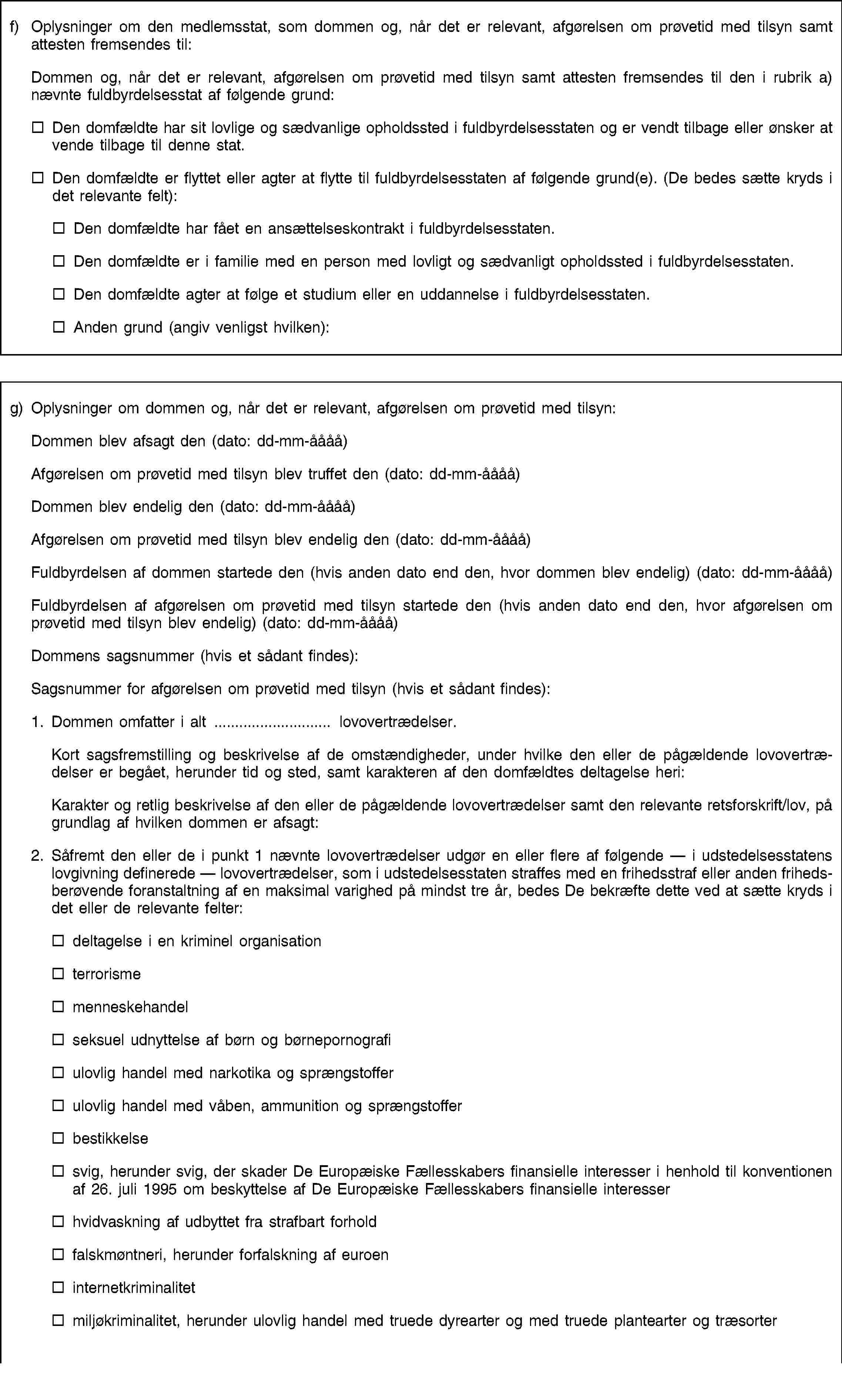 f) Oplysninger om den medlemsstat, som dommen og, når det er relevant, afgørelsen om prøvetid med tilsyn samt attesten fremsendes til:Dommen og, når det er relevant, afgørelsen om prøvetid med tilsyn samt attesten fremsendes til den i rubrik a) nævnte fuldbyrdelsesstat af følgende grund:Den domfældte har sit lovlige og sædvanlige opholdssted i fuldbyrdelsesstaten og er vendt tilbage eller ønsker at vende tilbage til denne stat.Den domfældte er flyttet eller agter at flytte til fuldbyrdelsesstaten af følgende grund(e). (De bedes sætte kryds i det relevante felt):Den domfældte har fået en ansættelseskontrakt i fuldbyrdelsesstaten.Den domfældte er i familie med en person med lovligt og sædvanligt opholdssted i fuldbyrdelsesstaten.Den domfældte agter at følge et studium eller en uddannelse i fuldbyrdelsesstaten.Anden grund (angiv venligst hvilken):g) Oplysninger om dommen og, når det er relevant, afgørelsen om prøvetid med tilsyn:Dommen blev afsagt den (dato: dd-mm-åååå)Afgørelsen om prøvetid med tilsyn blev truffet den (dato: dd-mm-åååå)Dommen blev endelig den (dato: dd-mm-åååå)Afgørelsen om prøvetid med tilsyn blev endelig den (dato: dd-mm-åååå)Fuldbyrdelsen af dommen startede den (hvis anden dato end den, hvor dommen blev endelig) (dato: dd-mm-åååå)Fuldbyrdelsen af afgørelsen om prøvetid med tilsyn startede den (hvis anden dato end den, hvor afgørelsen om prøvetid med tilsyn blev endelig) (dato: dd-mm-åååå)Dommens sagsnummer (hvis et sådant findes):Sagsnummer for afgørelsen om prøvetid med tilsyn (hvis et sådant findes):1. Dommen omfatter i alt … lovovertrædelser.Kort sagsfremstilling og beskrivelse af de omstændigheder, under hvilke den eller de pågældende lovovertrædelser er begået, herunder tid og sted, samt karakteren af den domfældtes deltagelse heri:Karakter og retlig beskrivelse af den eller de pågældende lovovertrædelser samt den relevante retsforskrift/lov, på grundlag af hvilken dommen er afsagt:2. Såfremt den eller de i punkt 1 nævnte lovovertrædelser udgør en eller flere af følgende — i udstedelsesstatens lovgivning definerede — lovovertrædelser, som i udstedelsesstaten straffes med en frihedsstraf eller anden frihedsberøvende foranstaltning af en maksimal varighed på mindst tre år, bedes De bekræfte dette ved at sætte kryds i det eller de relevante felter:deltagelse i en kriminel organisationterrorismemenneskehandelseksuel udnyttelse af børn og børnepornografiulovlig handel med narkotika og sprængstofferulovlig handel med våben, ammunition og sprængstofferbestikkelsesvig, herunder svig, der skader De Europæiske Fællesskabers finansielle interesser i henhold til konventionen af 26. juli 1995 om beskyttelse af De Europæiske Fællesskabers finansielle interesserhvidvaskning af udbyttet fra strafbart forholdfalskmøntneri, herunder forfalskning af euroeninternetkriminalitetmiljøkriminalitet, herunder ulovlig handel med truede dyrearter og med truede plantearter og træsorter