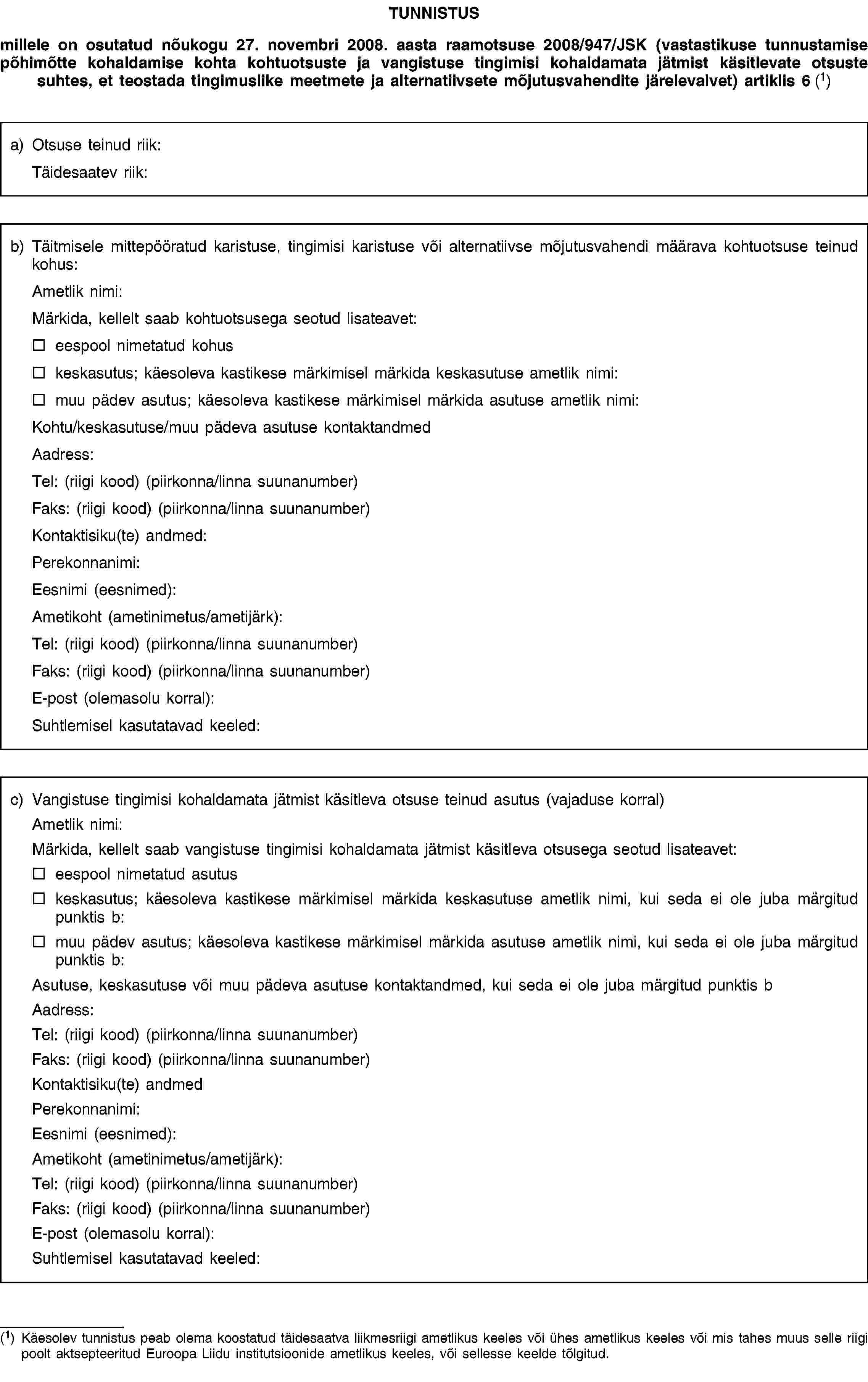 TUNNISTUSmillele on osutatud nõukogu 27. novembri 2008. aasta raamotsuse 2008/947/JSK (vastastikuse tunnustamise põhimõtte kohaldamise kohta kohtuotsuste ja vangistuse tingimisi kohaldamata jätmist käsitlevate otsuste suhtes, et teostada tingimuslike meetmete ja alternatiivsete mõjutusvahendite järelevalvet) artiklis 6 (1)a) Otsuse teinud riik:Täidesaatev riik:b) Täitmisele mittepööratud karistuse, tingimisi karistuse või alternatiivse mõjutusvahendi määrava kohtuotsuse teinud kohus:Ametlik nimi:Märkida, kellelt saab kohtuotsusega seotud lisateavet:eespool nimetatud kohuskeskasutus; käesoleva kastikese märkimisel märkida keskasutuse ametlik nimi:muu pädev asutus; käesoleva kastikese märkimisel märkida asutuse ametlik nimi:Kohtu/keskasutuse/muu pädeva asutuse kontaktandmedAadress:Tel: (riigi kood) (piirkonna/linna suunanumber)Faks: (riigi kood) (piirkonna/linna suunanumber)Kontaktisiku(te) andmed:Perekonnanimi:Eesnimi (eesnimed):Ametikoht (ametinimetus/ametijärk):Tel: (riigi kood) (piirkonna/linna suunanumber)Faks: (riigi kood) (piirkonna/linna suunanumber)E-post (olemasolu korral):Suhtlemisel kasutatavad keeled:c) Vangistuse tingimisi kohaldamata jätmist käsitleva otsuse teinud asutus (vajaduse korral)Ametlik nimi:Märkida, kellelt saab vangistuse tingimisi kohaldamata jätmist käsitleva otsusega seotud lisateavet:eespool nimetatud asutuskeskasutus; käesoleva kastikese märkimisel märkida keskasutuse ametlik nimi, kui seda ei ole juba märgitud punktis b:muu pädev asutus; käesoleva kastikese märkimisel märkida asutuse ametlik nimi, kui seda ei ole juba märgitud punktis b:Asutuse, keskasutuse või muu pädeva asutuse kontaktandmed, kui seda ei ole juba märgitud punktis bAadress:Tel: (riigi kood) (piirkonna/linna suunanumber)Faks: (riigi kood) (piirkonna/linna suunanumber)Kontaktisiku(te) andmedPerekonnanimi:Eesnimi (eesnimed):Ametikoht (ametinimetus/ametijärk):Tel: (riigi kood) (piirkonna/linna suunanumber)Faks: (riigi kood) (piirkonna/linna suunanumber)E-post (olemasolu korral):Suhtlemisel kasutatavad keeled:(1) Käesolev tunnistus peab olema koostatud täidesaatva liikmesriigi ametlikus keeles või ühes ametlikus keeles või mis tahes muus selle riigi poolt aktsepteeritud Euroopa Liidu institutsioonide ametlikus keeles, või sellesse keelde tõlgitud.