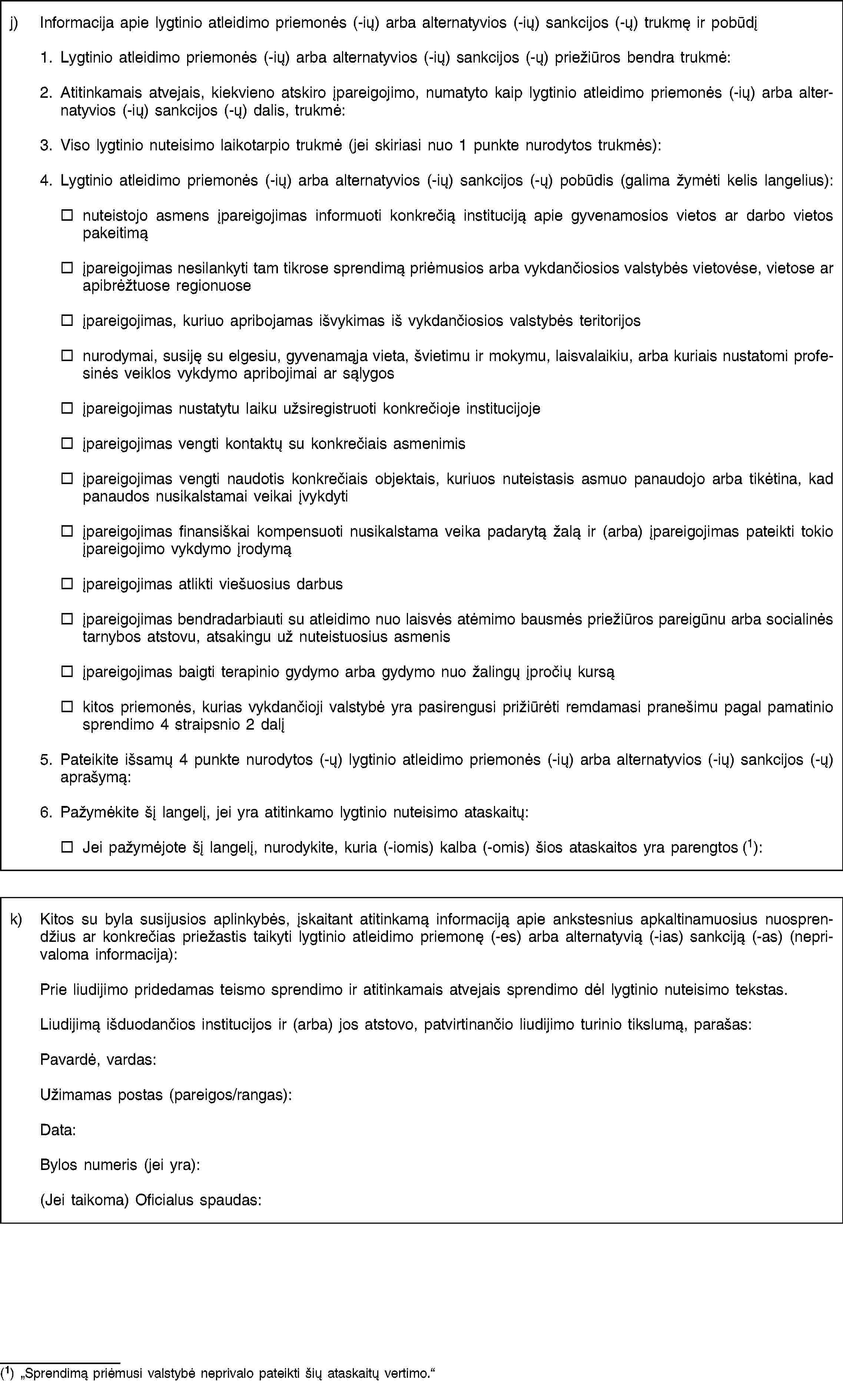 j) Informacija apie lygtinio atleidimo priemonės (-ių) arba alternatyvios (-ių) sankcijos (-ų) trukmę ir pobūdį1. Lygtinio atleidimo priemonės (-ių) arba alternatyvios (-ių) sankcijos (-ų) priežiūros bendra trukmė:2. Atitinkamais atvejais, kiekvieno atskiro įpareigojimo, numatyto kaip lygtinio atleidimo priemonės (-ių) arba alternatyvios (-ių) sankcijos (-ų) dalis, trukmė:3. Viso lygtinio nuteisimo laikotarpio trukmė (jei skiriasi nuo 1 punkte nurodytos trukmės):4. Lygtinio atleidimo priemonės (-ių) arba alternatyvios (-ių) sankcijos (-ų) pobūdis (galima žymėti kelis langelius):nuteistojo asmens įpareigojimas informuoti konkrečią instituciją apie gyvenamosios vietos ar darbo vietos pakeitimąįpareigojimas nesilankyti tam tikrose sprendimą priėmusios arba vykdančiosios valstybės vietovėse, vietose ar apibrėžtuose regionuoseįpareigojimas, kuriuo apribojamas išvykimas iš vykdančiosios valstybės teritorijosnurodymai, susiję su elgesiu, gyvenamąja vieta, švietimu ir mokymu, laisvalaikiu, arba kuriais nustatomi profesinės veiklos vykdymo apribojimai ar sąlygosįpareigojimas nustatytu laiku užsiregistruoti konkrečioje institucijojeįpareigojimas vengti kontaktų su konkrečiais asmenimisįpareigojimas vengti naudotis konkrečiais objektais, kuriuos nuteistasis asmuo panaudojo arba tikėtina, kad panaudos nusikalstamai veikai įvykdytiįpareigojimas finansiškai kompensuoti nusikalstama veika padarytą žalą ir (arba) įpareigojimas pateikti tokio įpareigojimo vykdymo įrodymąįpareigojimas atlikti viešuosius darbusįpareigojimas bendradarbiauti su atleidimo nuo laisvės atėmimo bausmės priežiūros pareigūnu arba socialinės tarnybos atstovu, atsakingu už nuteistuosius asmenisįpareigojimas baigti terapinio gydymo arba gydymo nuo žalingų įpročių kursąkitos priemonės, kurias vykdančioji valstybė yra pasirengusi prižiūrėti remdamasi pranešimu pagal pamatinio sprendimo 4 straipsnio 2 dalį5. Pateikite išsamų 4 punkte nurodytos (-ų) lygtinio atleidimo priemonės (-ių) arba alternatyvios (-ių) sankcijos (-ų) aprašymą:6. Pažymėkite šį langelį, jei yra atitinkamo lygtinio nuteisimo ataskaitų:Jei pažymėjote šį langelį, nurodykite, kuria (-iomis) kalba (-omis) šios ataskaitos yra parengtos (1):k) Kitos su byla susijusios aplinkybės, įskaitant atitinkamą informaciją apie ankstesnius apkaltinamuosius nuosprendžius ar konkrečias priežastis taikyti lygtinio atleidimo priemonę (-es) arba alternatyvią (-ias) sankciją (-as) (neprivaloma informacija):Prie liudijimo pridedamas teismo sprendimo ir atitinkamais atvejais sprendimo dėl lygtinio nuteisimo tekstas.Liudijimą išduodančios institucijos ir (arba) jos atstovo, patvirtinančio liudijimo turinio tikslumą, parašas:Pavardė, vardas:Užimamas postas (pareigos/rangas):Data:Bylos numeris (jei yra):(Jei taikoma) Oficialus spaudas:(1) „Sprendimą priėmusi valstybė neprivalo pateikti šių ataskaitų vertimo.“