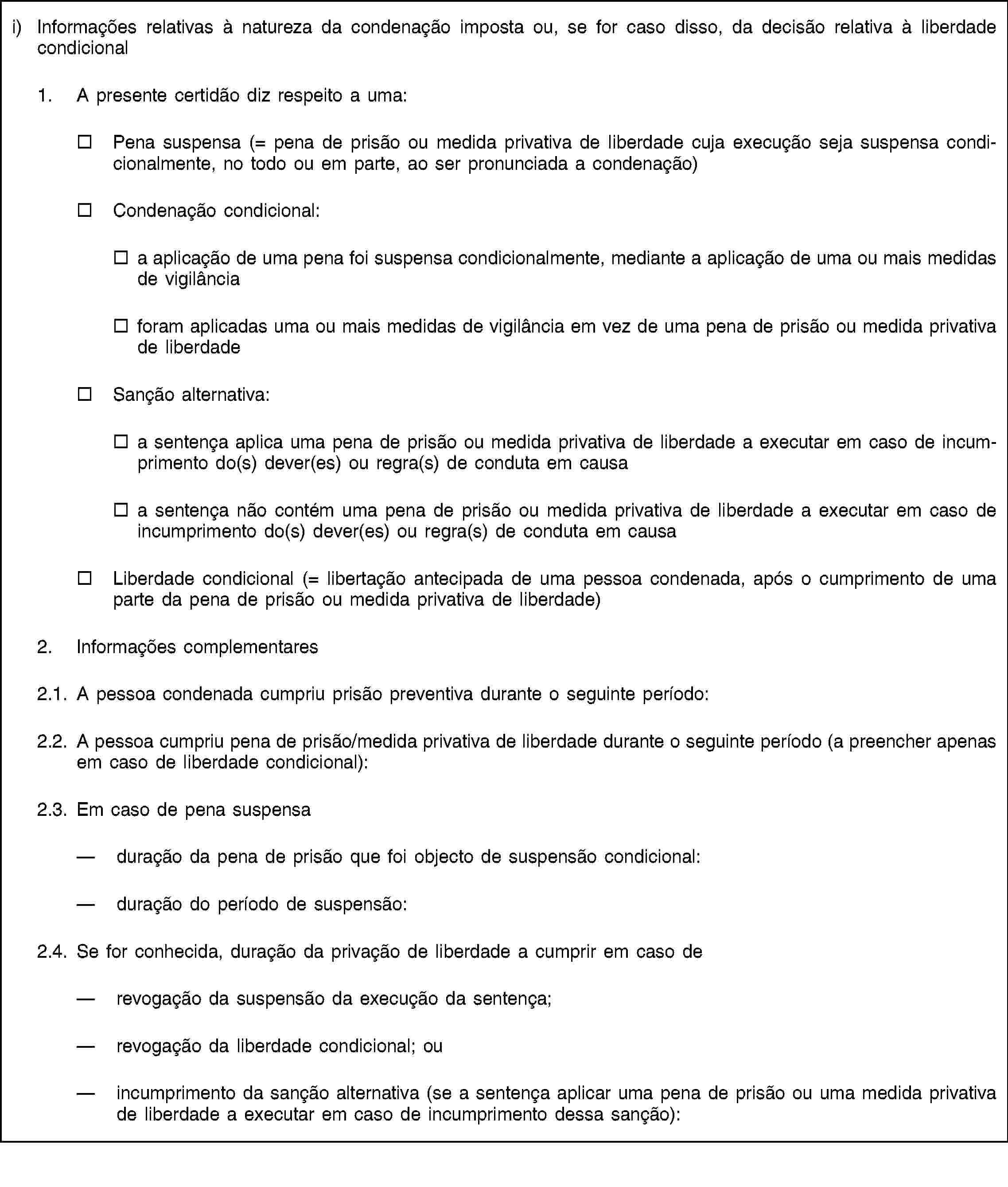 i) Informações relativas à natureza da condenação imposta ou, se for caso disso, da decisão relativa à liberdade condicional1. A presente certidão diz respeito a uma:Pena suspensa (= pena de prisão ou medida privativa de liberdade cuja execução seja suspensa condicionalmente, no todo ou em parte, ao ser pronunciada a condenação)Condenação condicional:a aplicação de uma pena foi suspensa condicionalmente, mediante a aplicação de uma ou mais medidas de vigilânciaforam aplicadas uma ou mais medidas de vigilância em vez de uma pena de prisão ou medida privativa de liberdadeSanção alternativa:a sentença aplica uma pena de prisão ou medida privativa de liberdade a executar em caso de incumprimento do(s) dever(es) ou regra(s) de conduta em causaa sentença não contém uma pena de prisão ou medida privativa de liberdade a executar em caso de incumprimento do(s) dever(es) ou regra(s) de conduta em causaLiberdade condicional (= libertação antecipada de uma pessoa condenada, após o cumprimento de uma parte da pena de prisão ou medida privativa de liberdade)2. Informações complementares2.1. A pessoa condenada cumpriu prisão preventiva durante o seguinte período:2.2. A pessoa cumpriu pena de prisão/medida privativa de liberdade durante o seguinte período (a preencher apenas em caso de liberdade condicional):2.3. Em caso de pena suspensaduração da pena de prisão que foi objecto de suspensão condicional:duração do período de suspensão:2.4. Se for conhecida, duração da privação de liberdade a cumprir em caso derevogação da suspensão da execução da sentença;revogação da liberdade condicional; ouincumprimento da sanção alternativa (se a sentença aplicar uma pena de prisão ou uma medida privativa de liberdade a executar em caso de incumprimento dessa sanção):