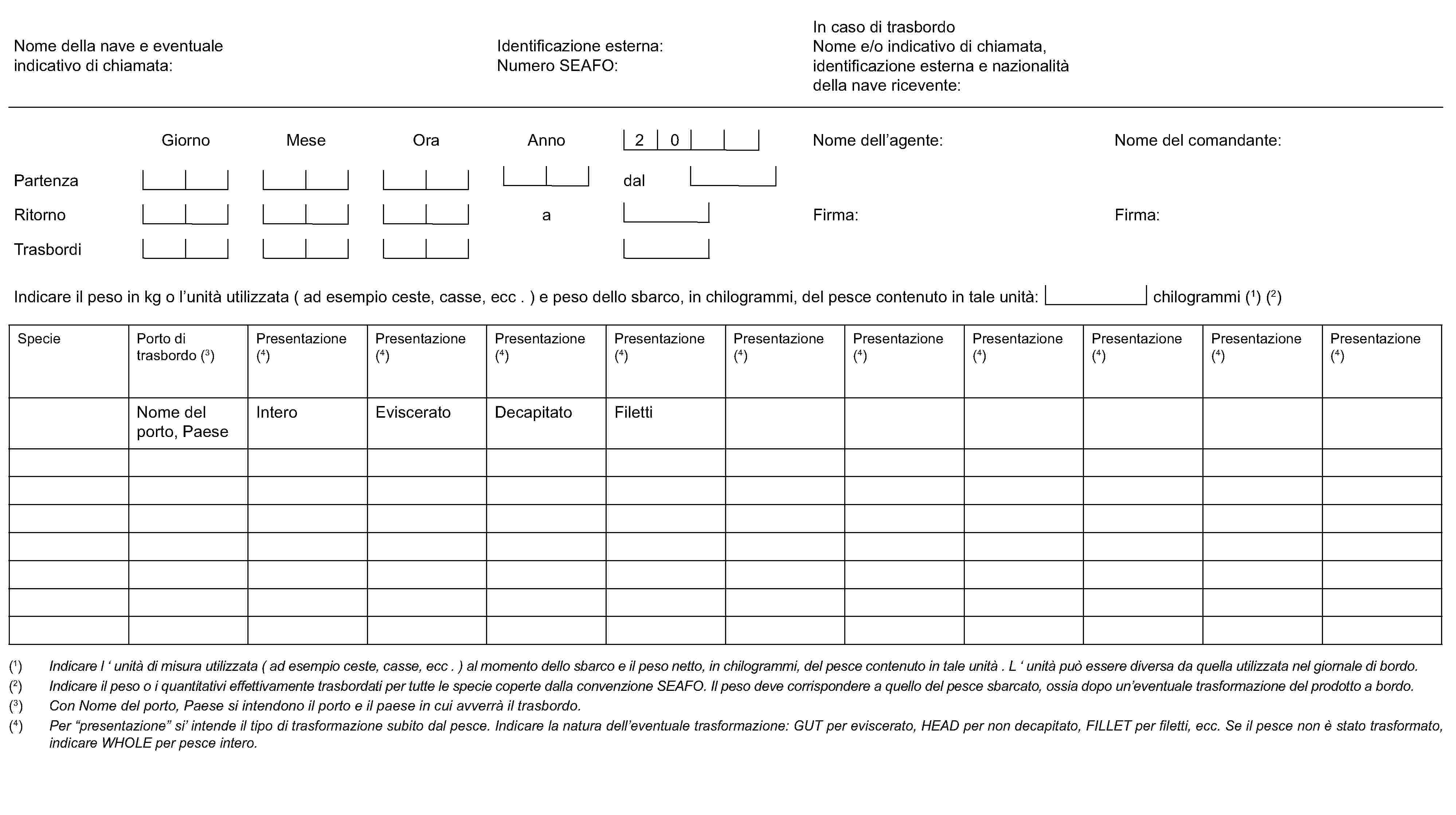 Specie Porto di trasbordo (3)Presentazione (4)Presentazione (4)Presentazione (4)Presentazione (4)Presentazione (4)Presentazione (4)Presentazione (4)Presentazione (4)Presentazione (4)Presentazione (4)Nome del porto, PaeseInteroEvisceratoDecapitatoFiletti(1) Indicare l ‘ unità di misura utilizzata (ad esempio ceste, casse, ecc . ) al momento dello sbarco e il peso netto, in chilogrammi, del pesce contenuto in tale unità . L ‘ unità può essere diversa da quella utilizzata nel giornale di bordo.(2) Indicare il peso o i quantitativi effettivamente trasbordati per tutte le specie coperte dalla convenzione SEAFO. Il peso deve corrispondere a quello del pesce sbarcato, ossia dopo un’eventuale trasformazione del prodotto a bordo.(3) Con Nome del porto, Paese si intendono il porto e il paese in cui avverrà il trasbordo.(4) Per “presentazione” si’ intende il tipo di trasformazione subito dal pesce. Indicare la natura dell’eventuale trasformazione: GUT per eviscerato, HEAD per non decapitato, FILLET per filetti, ecc. Se il pesce non è stato trasformato, indicare WHOLE per pesce intero.PartenzaRitornoTrasbordidalaFirma:Firma:AnnoOraMeseGiornoNome dell’agente:Nome del comandante: 2 0Nome della nave e eventualeindicativo di chiamata:Identificazione esterna:Numero SEAFO:In caso di trasbordoNome e/o indicativo di chiamata,identificazione esterna e nazionalitàdella nave ricevente:Indicare il peso in kg o l’unità utilizzata (ad esempio ceste, casse, ecc . ) e peso dello sbarco, in chilogrammi, del pesce contenuto in tale unità: chilogrammi (1) (2)