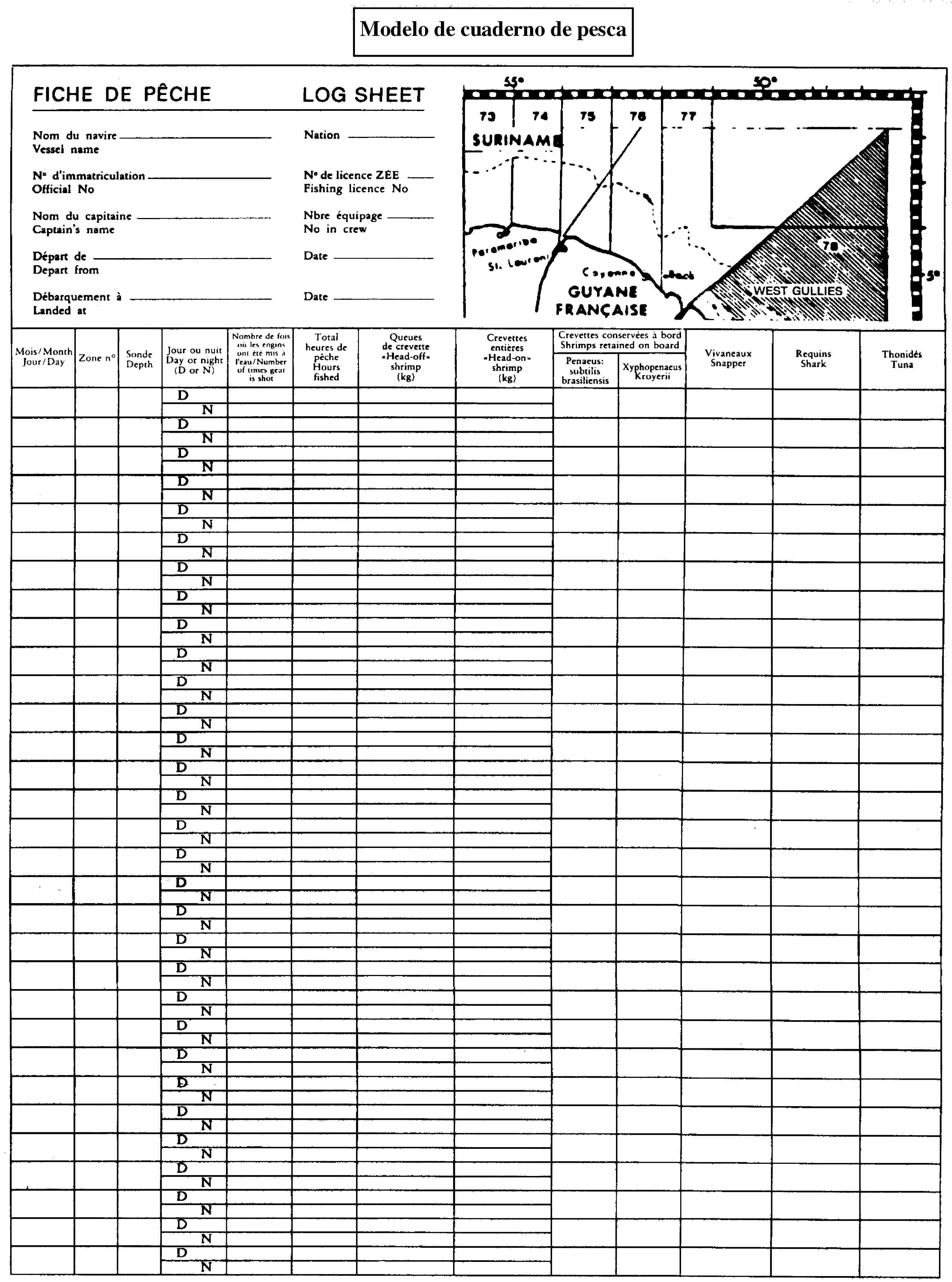 Modelo de cuaderno de pescaFICHE DE PÊCHELOG SHEETNom du navireVessel nameNationNo d'immatriculationOfficial NoNo de licence ZEEFishing licence NoNom du capitaineCaptain's nameDépart deDepart fromDébarquement àLanded atNbre équipageNo in crewDateDateMois/MonthJour/DayZone noSondeDepthJour ou nuitDay or night(D or N)Nombre de fois où les engins ont été mis à l'eau/Number of times gear is shotTotal heures de pêcheHours fishedQueues de crevette«Head-off» shrimp (kg)Crevettes entières«Head-on» shrimp (kg)Crevettes conservées à bordShrimps retained on boardPenaeus: subtilis brasiliensisXyphopenaeusKroyeriiVivaneauxSnapperRequinsSharkThonidésTunaDNDNDNDNDNDNDNDNDNDNDNDNDNDNDNDNDNDNDNDNDNDNDNDNDNDNDNDNDNDNDN55°50°7374757677SURINAME785°WEST GULLIESGUYANE FRANCAISE