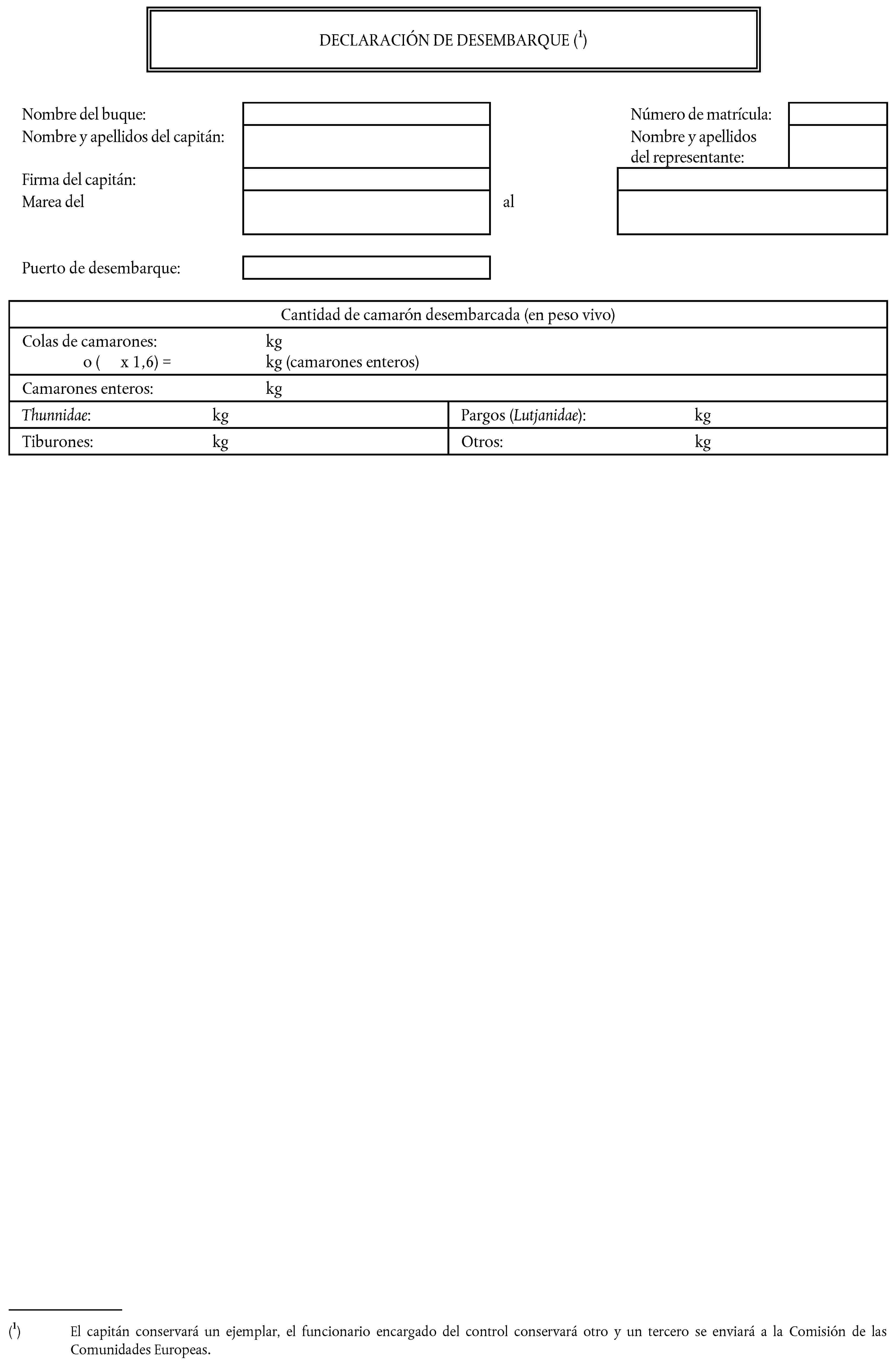 DECLARACIÓN DE DESEMBARQUE (1)Nombre del buque:Número de matrícula:Nombre y apellidos del capitán:Nombre y apellidos del representante:Firma del capitán:Marea delalPuerto de desembarque:Cantidad de camarón desembarcada (en peso vivo)Colas de camarones: kgo ( x 1,6) = kg (camarones enteros)Camarones enteros: kgThunnidae: kgPargos (Lutjanidae): kgTiburones: kgOtros: kg(1) El capitán conservará un ejemplar, el funcionario encargado del control conservará otro y un tercero se enviará a la Comisión de las Comunidades Europeas.
