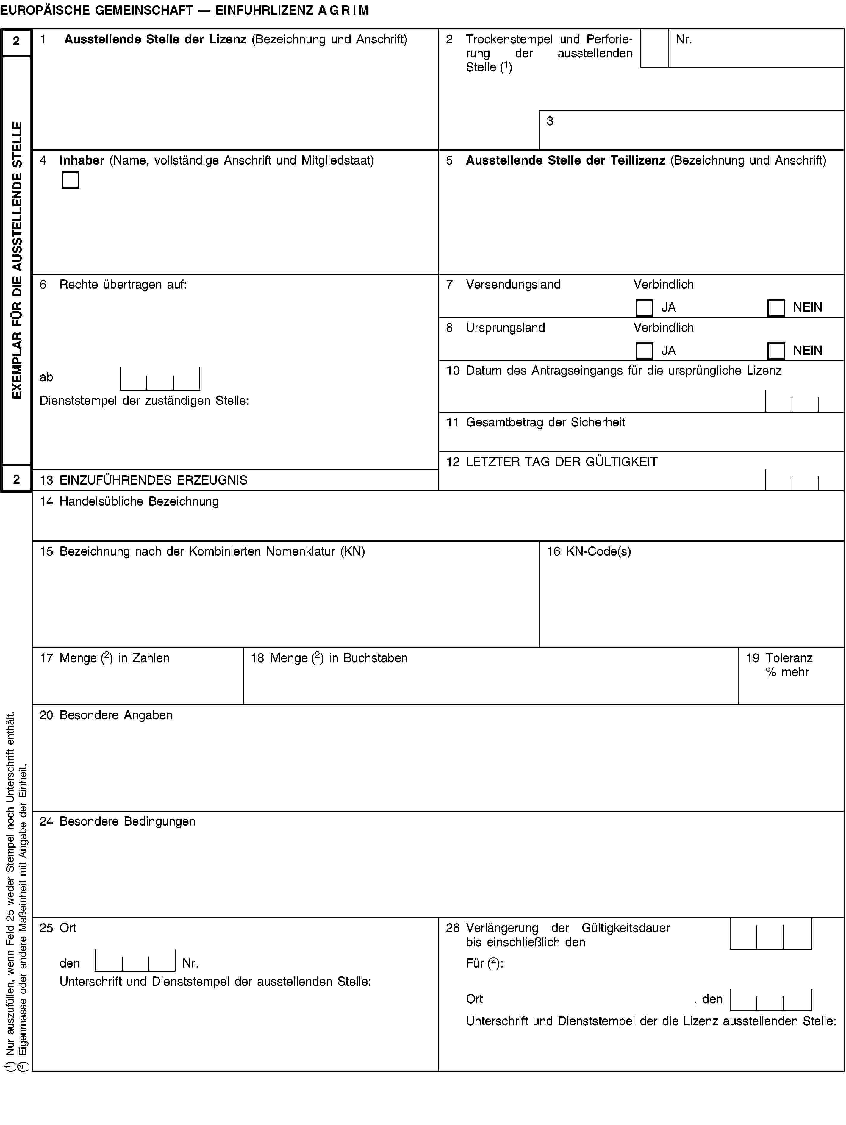 EXEMPLAR FÜR DIE AUSSTELLENDE STELLE22EUROPÄISCHE GEMEINSCHAFT — EINFUHRLIZENZ AGRIM1 Ausstellende Stelle der Lizenz (Bezeichnung und Anschrift)2 Trockenstempel und Perforierung der ausstellenden Stelle (1)Nr.34 Inhaber (Name, vollständige Anschrift und Mitgliedstaat)5 Ausstellende Stelle der Teillizenz (Bezeichnung und Anschrift)6 Rechte übertragen auf:7 VersendungslandVerbindlichJANEIN8 UrsprungslandVerbindlichJANEINab10 Datum des Antragseingangs für die ursprüngliche LizenzDienststempel der zuständigen Stelle:11 Gesamtbetrag der Sicherheit12 LETZTER TAG DER GÜLTIGKEIT13 EINZUFÜHRENDES ERZEUGNIS14 Handelsübliche Bezeichnung15 Bezeichnung nach der Kombinierten Nomenklatur (KN)16 KN-Code(s)17 Menge (2) in Zahlen18 Menge (2) in Buchstaben19 Toleranz % mehr20 Besondere Angaben24 Besondere Bedingungen25 Ort26 Verlängerung der Gültigkeitsdauer bis einschließlich denden Nr.Für (2):Unterschrift und Dienststempel der ausstellenden Stelle:Ort , denUnterschrift und Dienststempel der die Lizenz ausstellenden Stelle:(1) Nur auszufüllen, wenn Feld 25 weder Stempel noch Unterschrift enthält.(2) Eigenmasse oder andere Maßeinheit mit Angabe der Einheit.