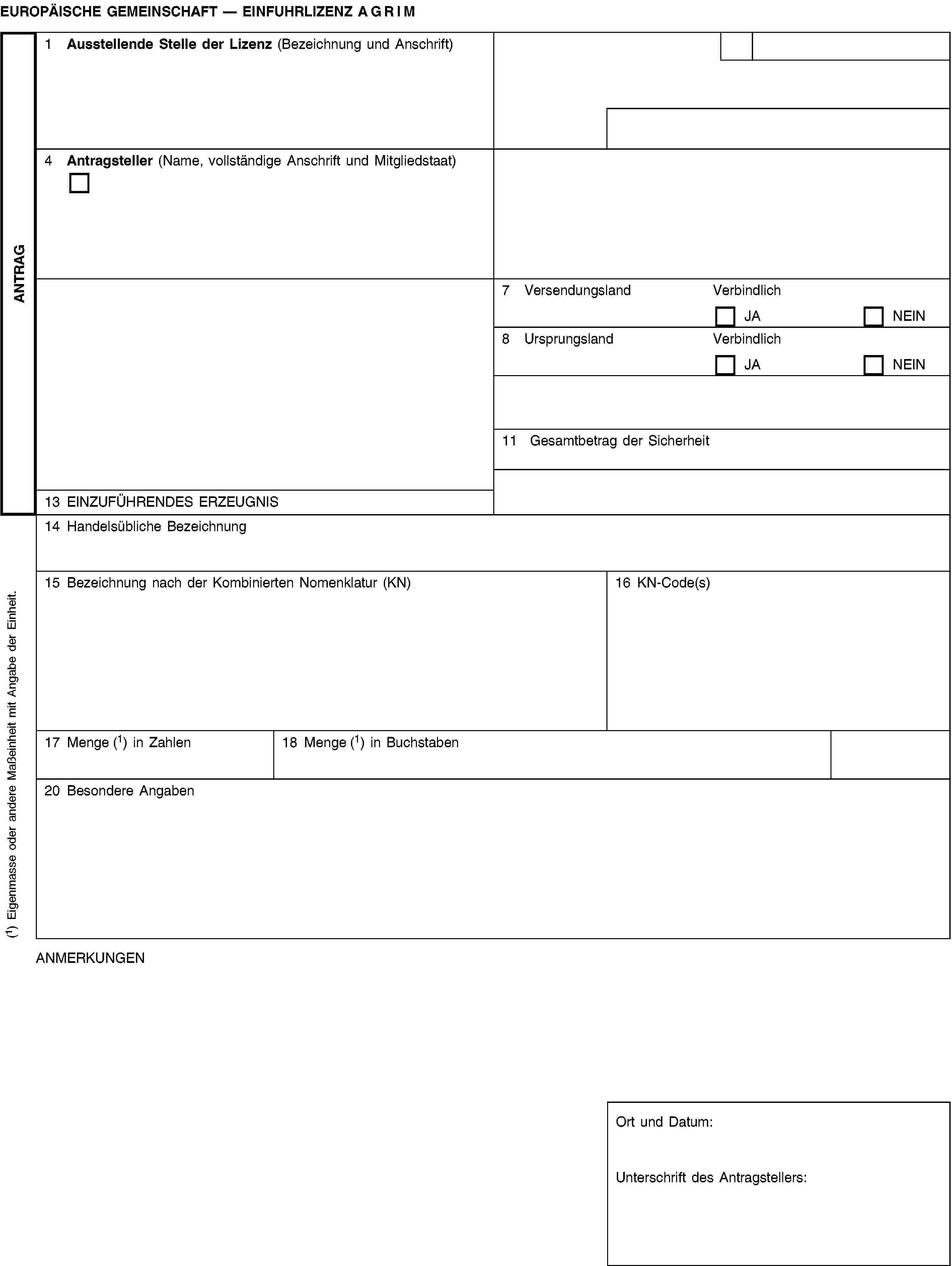 ANTRAGEUROPÄISCHE GEMEINSCHAFT — EINFUHRLIZENZ AGRIM1 Ausstellende Stelle der Lizenz (Bezeichnung und Anschrift)4 Antragsteller (Name, vollständige Anschrift und Mitgliedstaat)7 VersendungslandVerbindlichJANEIN8 UrsprungslandVerbindlichJANEIN11 Gesamtbetrag der Sicherheit13 EINZUFÜHRENDES ERZEUGNIS14 Handelsübliche Bezeichnung15 Bezeichnung nach der Kombinierten Nomenklatur (KN)16 KN-Code(s)17 Menge (1) in Zahlen18 Menge (1) in Buchstaben20 Besondere AngabenANMERKUNGENOrt und Datum:Unterschrift des Antragstellers:(1) Eigenmasse oder andere Maßeinheit mit Angabe der Einheit.