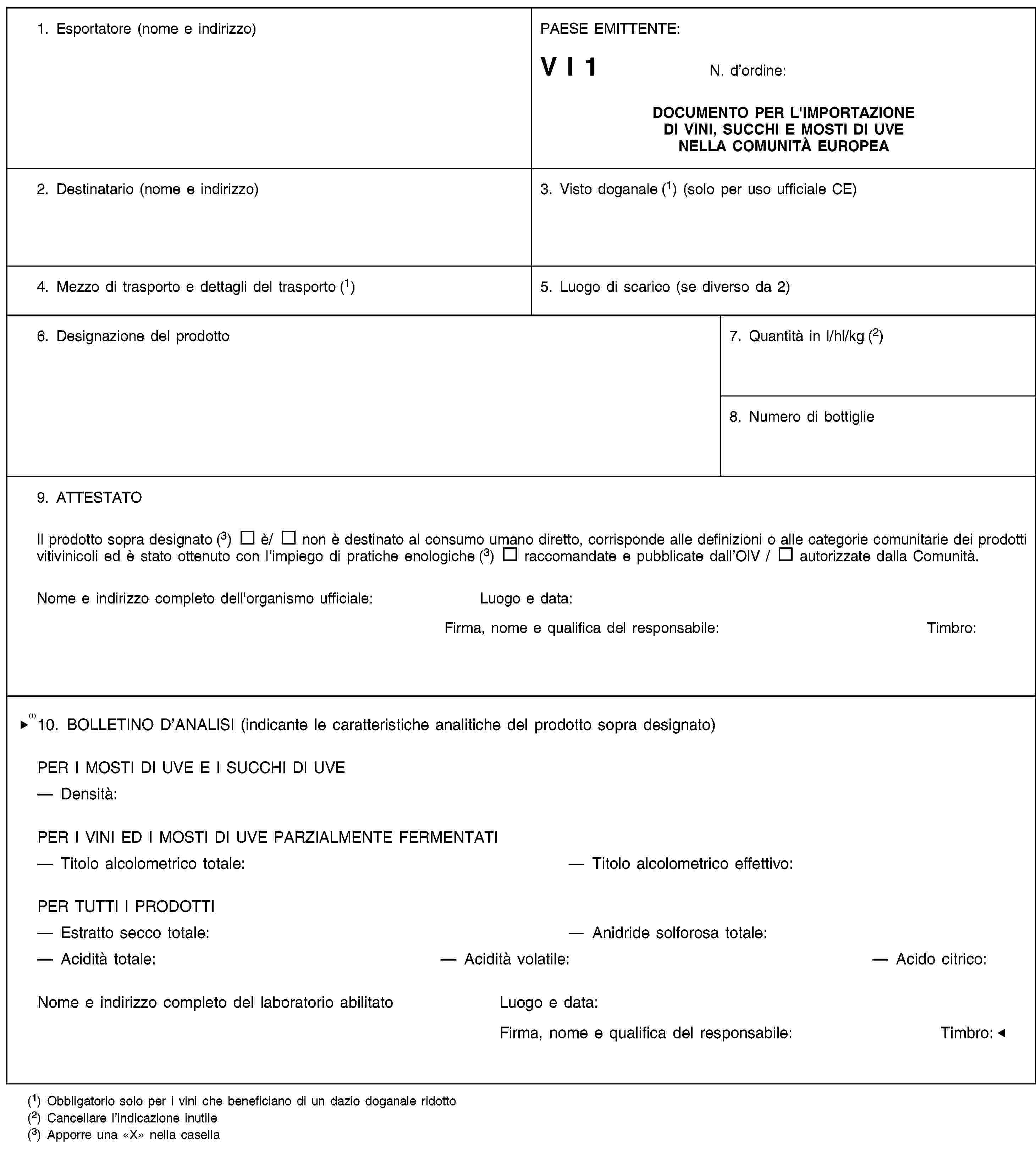 1. Esportatore (nome e indirizzo)PAESE EMITTENTE:V I 1N. d’ordine:DOCUMENTO PER L'IMPORTAZIONE DI VINI, SUCCHI E MOSTI DI UVE NELLA COMUNITÀ EUROPEA2. Destinatario (nome e indirizzo)3. Visto doganale (1) (solo per uso ufficiale CE)4. Mezzo di trasporto e dettagli del trasporto (1)5. Luogo di scarico (se diverso da 2)6. Designazione del prodotto7. Quantità in l/hl/kg (2)8. Numero di bottiglie9. ATTESTATOIl prodotto sopra designato (3) è/ non è destinato al consumo umano diretto, corrisponde alle definizioni o alle categorie comunitarie dei prodotti vitivinicoli ed è stato ottenuto con l’impiego di pratiche enologiche (3) raccomandate e pubblicate dall’OIV / autorizzate dalla Comunità.Nome e indirizzo completo dell'organismo ufficiale:Luogo e data:Firma, nome e qualifica del responsabile:Timbro:10. BOLLETINO D'ANALISI (indicante le caratteristiche analitiche del prodotto sopra designato)PER I MOSTI DI UVE E I SUCCHI DI UVEDensità:PER I VINI E I MOSTI D'UVA PARZIALMENTE FERMENTATITitolo alcolometrico totale:Titolo alcolometrico effettivo:PER TUTTI I PRODOTTIEstratto secco totale:Anidride solforosa totale:Acidità totale:Acidità volatile:Acidità citrica:Nome e indirizzo completo dell’organismo ufficiale:Luogo e data:Firma, nome e qualifica del responsabile:Timbro:(1) Obbligatorio solo per i vini che beneficiano di un dazio doganale ridotto(2) Cancellare l’indicazione inutile(3) Apporre una «X» nella casella