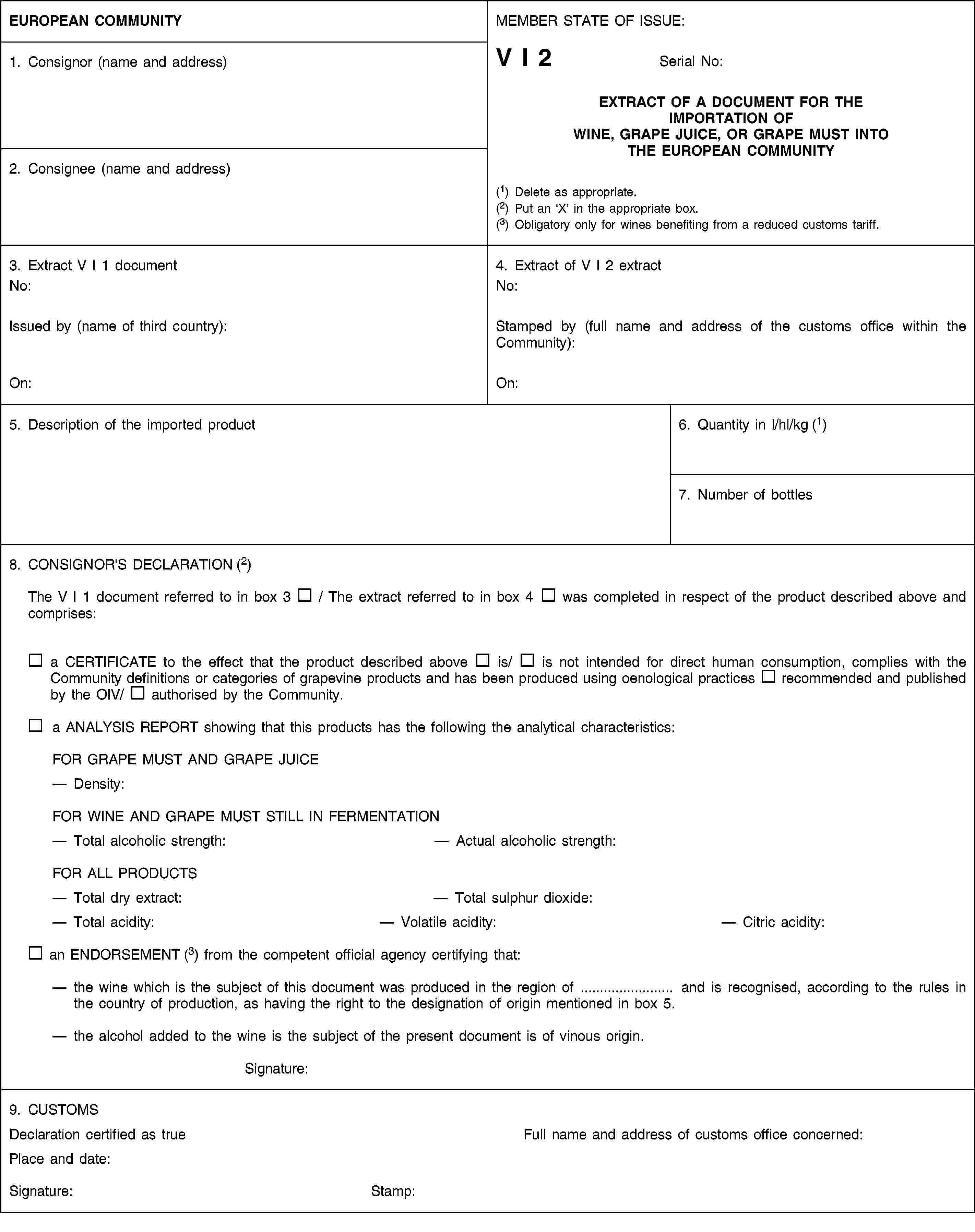 EUROPEAN COMMUNITYMEMBER STATE OF ISSUE:V I 2Serial No:EXTRACT OF A DOCUMENT FOR THE IMPORTATION OF WINE, GRAPE JUICE, OR GRAPE MUST INTO THE EUROPEAN COMMUNITY(1) Delete as appropriate.(2) Put an ‘X’ in the appropriate box.(3) Obligatory only for wines benefiting from a reduced customs tariff.1. Consignor (name and address)2. Consignee (name and address)3. Extract V I 1 documentNo:Issued by (name of third country):On:4. Extract of V I 2 extractNo:Stamped by (full name and address of the customs office within the Community):On:5. Description of the imported product6. Quantity in l/hl/kg (1)7. Number of bottles8. CONSIGNOR'S DECLARATION (2)The V I 1 document referred to in box 3 / The extract referred to in box 4 was completed in respect of the product described above and comprises:a CERTIFICATE to the effect that the product described above is/ is not intended for direct human consumption, complies with the Community definitions or categories of grapevine products and has been produced using oenological practices recommended and published by the OIV/ authorised by the Community.a ANALYSIS REPORT showing that this products has the following the analytical characteristics:FOR GRAPE MUST AND GRAPE JUICEDensity:FOR WINE AND GRAPE MUST STILL IN FERMENTATIONTotal alcoholic strength:Actual alcoholic strength:FOR ALL PRODUCTSTotal dry extract:Total sulphur dioxide:Total acidity:Volatile acidity:Citric acidity:an ENDORSEMENT (3) from the competent official agency certifying that:the wine which is the subject of this document was produced in the region of … and is recognised, according to the rules in the country of production, as having the right to the designation of origin mentioned in box 5.the alcohol added to the wine is the subject of the present document is of vinous origin.Signature:9. CUSTOMSDeclaration certified as trueFull name and address of customs office concerned:Place and date:Signature:Stamp: